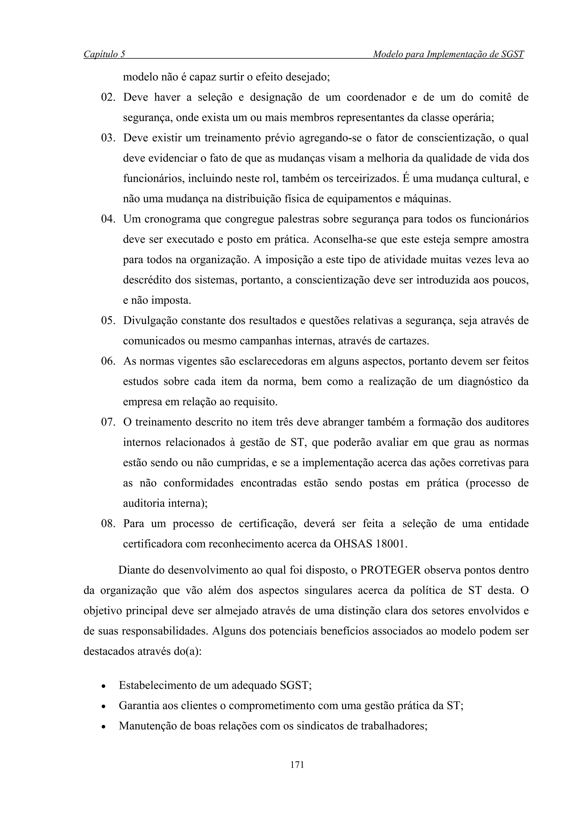 Capítulo 5                                                   Modelo para Implementação de SGST

         modelo não é capaz surtir o efeito desejado;
    02. Deve haver a seleção e designação de um coordenador e de um do comitê de
         segurança, onde exista um ou mais membros representantes da classe operária;
    03. Deve existir um treinamento prévio agregando-se o fator de conscientização, o qual
         deve evidenciar o fato de que as mudanças visam a melhoria da qualidade de vida dos
         funcionários, incluindo neste rol, também os terceirizados. É uma mudança cultural, e
         não uma mudança na distribuição física de equipamentos e máquinas.
    04. Um cronograma que congregue palestras sobre segurança para todos os funcionários
         deve ser executado e posto em prática. Aconselha-se que este esteja sempre amostra
         para todos na organização. A imposição a este tipo de atividade muitas vezes leva ao
         descrédito dos sistemas, portanto, a conscientização deve ser introduzida aos poucos,
         e não imposta.
    05. Divulgação constante dos resultados e questões relativas a segurança, seja através de
         comunicados ou mesmo campanhas internas, através de cartazes.
    06. As normas vigentes são esclarecedoras em alguns aspectos, portanto devem ser feitos
         estudos sobre cada item da norma, bem como a realização de um diagnóstico da
         empresa em relação ao requisito.
    07. O treinamento descrito no item três deve abranger também a formação dos auditores
         internos relacionados à gestão de ST, que poderão avaliar em que grau as normas
         estão sendo ou não cumpridas, e se a implementação acerca das ações corretivas para
         as não conformidades encontradas estão sendo postas em prática (processo de
         auditoria interna);
    08. Para um processo de certificação, deverá ser feita a seleção de uma entidade
         certificadora com reconhecimento acerca da OHSAS 18001.

        Diante do desenvolvimento ao qual foi disposto, o PROTEGER observa pontos dentro
da organização que vão além dos aspectos singulares acerca da política de ST desta. O
objetivo principal deve ser almejado através de uma distinção clara dos setores envolvidos e
de suas responsabilidades. Alguns dos potenciais benefícios associados ao modelo podem ser
destacados através do(a):

    •   Estabelecimento de um adequado SGST;
    •   Garantia aos clientes o comprometimento com uma gestão prática da ST;
    •   Manutenção de boas relações com os sindicatos de trabalhadores;


                                            171
 