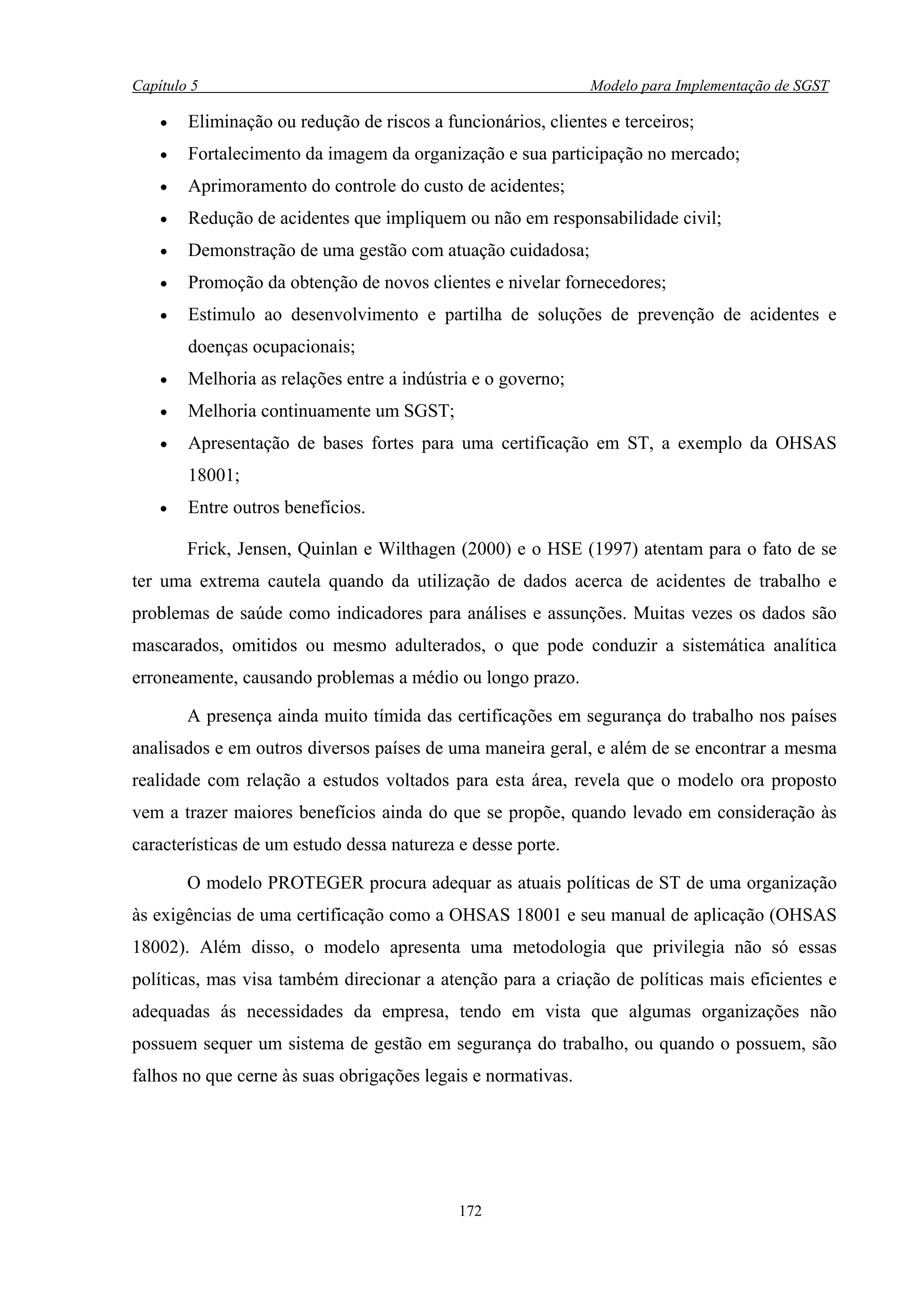 Capítulo 5                                                    Modelo para Implementação de SGST

    •   Eliminação ou redução de riscos a funcionários, clientes e terceiros;
    •   Fortalecimento da imagem da organização e sua participação no mercado;
    •   Aprimoramento do controle do custo de acidentes;
    •   Redução de acidentes que impliquem ou não em responsabilidade civil;
    •   Demonstração de uma gestão com atuação cuidadosa;
    •   Promoção da obtenção de novos clientes e nivelar fornecedores;
    •   Estimulo ao desenvolvimento e partilha de soluções de prevenção de acidentes e
        doenças ocupacionais;
    •   Melhoria as relações entre a indústria e o governo;
    •   Melhoria continuamente um SGST;
    •   Apresentação de bases fortes para uma certificação em ST, a exemplo da OHSAS
        18001;
    •   Entre outros benefícios.

        Frick, Jensen, Quinlan e Wilthagen (2000) e o HSE (1997) atentam para o fato de se
ter uma extrema cautela quando da utilização de dados acerca de acidentes de trabalho e
problemas de saúde como indicadores para análises e assunções. Muitas vezes os dados são
mascarados, omitidos ou mesmo adulterados, o que pode conduzir a sistemática analítica
erroneamente, causando problemas a médio ou longo prazo.

        A presença ainda muito tímida das certificações em segurança do trabalho nos países
analisados e em outros diversos países de uma maneira geral, e além de se encontrar a mesma
realidade com relação a estudos voltados para esta área, revela que o modelo ora proposto
vem a trazer maiores benefícios ainda do que se propõe, quando levado em consideração às
características de um estudo dessa natureza e desse porte.

        O modelo PROTEGER procura adequar as atuais políticas de ST de uma organização
às exigências de uma certificação como a OHSAS 18001 e seu manual de aplicação (OHSAS
18002). Além disso, o modelo apresenta uma metodologia que privilegia não só essas
políticas, mas visa também direcionar a atenção para a criação de políticas mais eficientes e
adequadas ás necessidades da empresa, tendo em vista que algumas organizações não
possuem sequer um sistema de gestão em segurança do trabalho, ou quando o possuem, são
falhos no que cerne às suas obrigações legais e normativas.




                                            172
 