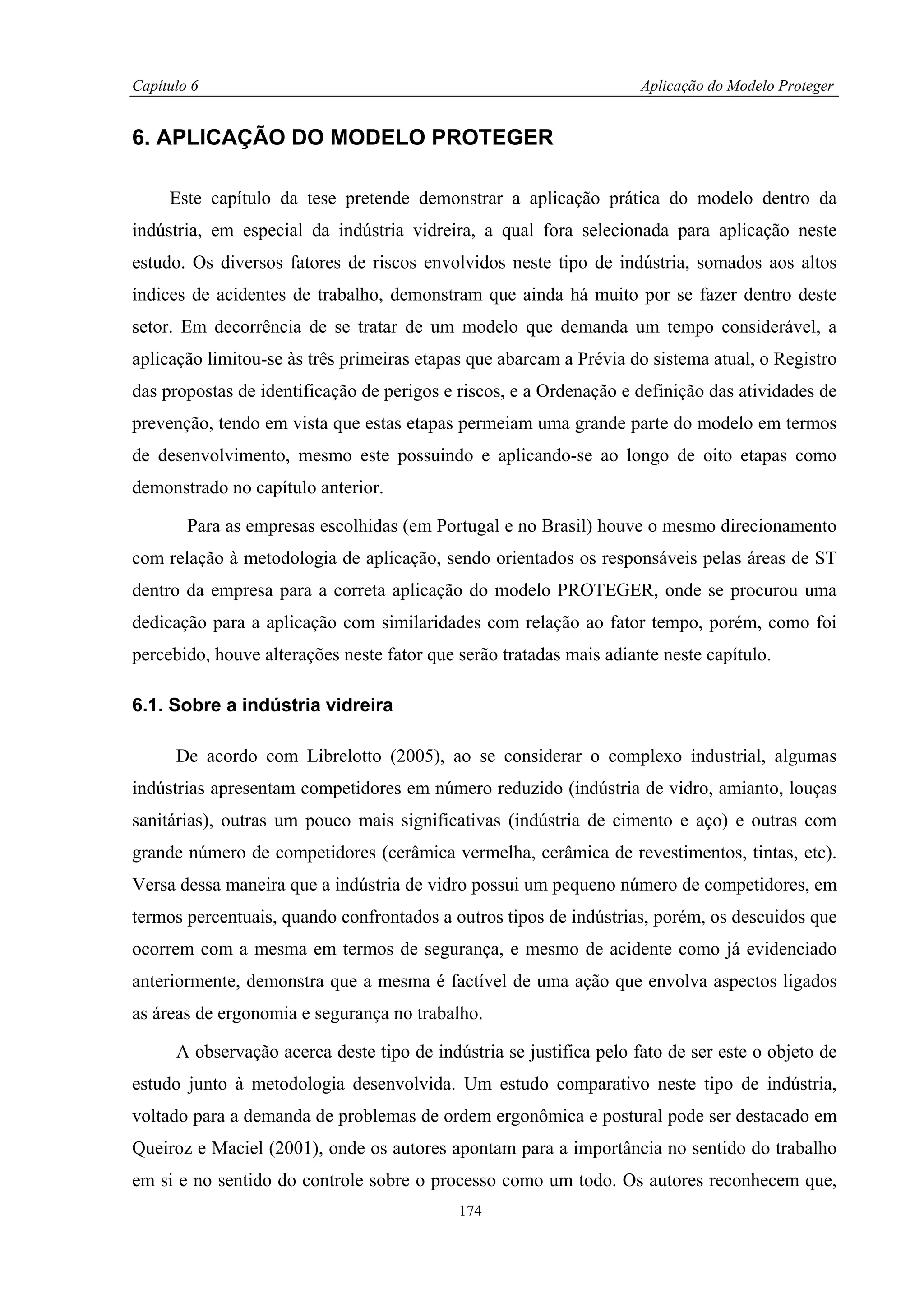 Capítulo 6                                                           Aplicação do Modelo Proteger


6. APLICAÇÃO DO MODELO PROTEGER

     Este capítulo da tese pretende demonstrar a aplicação prática do modelo dentro da
indústria, em especial da indústria vidreira, a qual fora selecionada para aplicação neste
estudo. Os diversos fatores de riscos envolvidos neste tipo de indústria, somados aos altos
índices de acidentes de trabalho, demonstram que ainda há muito por se fazer dentro deste
setor. Em decorrência de se tratar de um modelo que demanda um tempo considerável, a
aplicação limitou-se às três primeiras etapas que abarcam a Prévia do sistema atual, o Registro
das propostas de identificação de perigos e riscos, e a Ordenação e definição das atividades de
prevenção, tendo em vista que estas etapas permeiam uma grande parte do modelo em termos
de desenvolvimento, mesmo este possuindo e aplicando-se ao longo de oito etapas como
demonstrado no capítulo anterior.

        Para as empresas escolhidas (em Portugal e no Brasil) houve o mesmo direcionamento
com relação à metodologia de aplicação, sendo orientados os responsáveis pelas áreas de ST
dentro da empresa para a correta aplicação do modelo PROTEGER, onde se procurou uma
dedicação para a aplicação com similaridades com relação ao fator tempo, porém, como foi
percebido, houve alterações neste fator que serão tratadas mais adiante neste capítulo.

6.1. Sobre a indústria vidreira

      De acordo com Librelotto (2005), ao se considerar o complexo industrial, algumas
indústrias apresentam competidores em número reduzido (indústria de vidro, amianto, louças
sanitárias), outras um pouco mais significativas (indústria de cimento e aço) e outras com
grande número de competidores (cerâmica vermelha, cerâmica de revestimentos, tintas, etc).
Versa dessa maneira que a indústria de vidro possui um pequeno número de competidores, em
termos percentuais, quando confrontados a outros tipos de indústrias, porém, os descuidos que
ocorrem com a mesma em termos de segurança, e mesmo de acidente como já evidenciado
anteriormente, demonstra que a mesma é factível de uma ação que envolva aspectos ligados
as áreas de ergonomia e segurança no trabalho.

      A observação acerca deste tipo de indústria se justifica pelo fato de ser este o objeto de
estudo junto à metodologia desenvolvida. Um estudo comparativo neste tipo de indústria,
voltado para a demanda de problemas de ordem ergonômica e postural pode ser destacado em
Queiroz e Maciel (2001), onde os autores apontam para a importância no sentido do trabalho
em si e no sentido do controle sobre o processo como um todo. Os autores reconhecem que,
                                            174
 