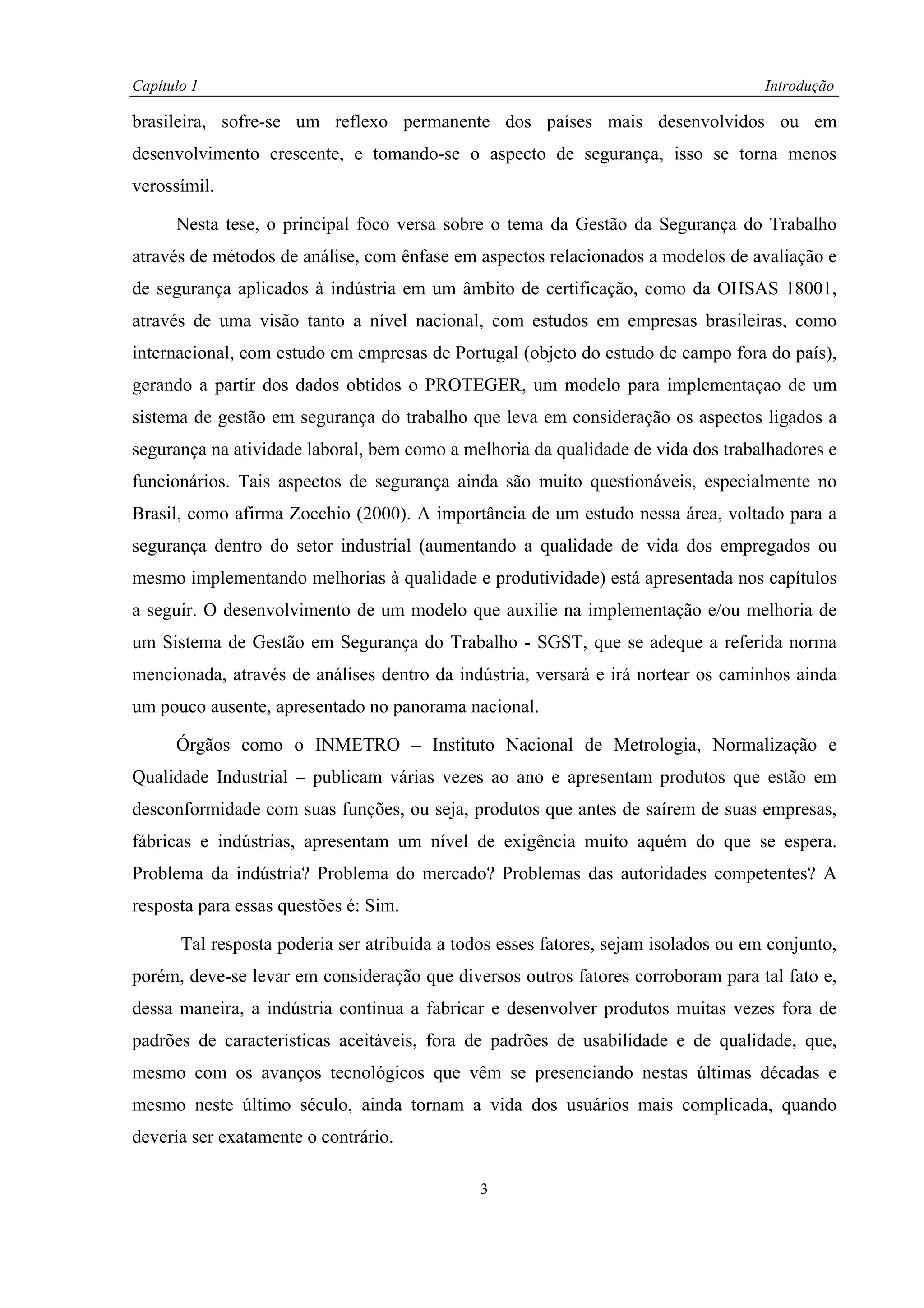 Capítulo 1                                                                           Introdução

brasileira, sofre-se um reflexo permanente dos países mais desenvolvidos ou em
desenvolvimento crescente, e tomando-se o aspecto de segurança, isso se torna menos
verossímil.

      Nesta tese, o principal foco versa sobre o tema da Gestão da Segurança do Trabalho
através de métodos de análise, com ênfase em aspectos relacionados a modelos de avaliação e
de segurança aplicados à indústria em um âmbito de certificação, como da OHSAS 18001,
através de uma visão tanto a nível nacional, com estudos em empresas brasileiras, como
internacional, com estudo em empresas de Portugal (objeto do estudo de campo fora do país),
gerando a partir dos dados obtidos o PROTEGER, um modelo para implementaçao de um
sistema de gestão em segurança do trabalho que leva em consideração os aspectos ligados a
segurança na atividade laboral, bem como a melhoria da qualidade de vida dos trabalhadores e
funcionários. Tais aspectos de segurança ainda são muito questionáveis, especialmente no
Brasil, como afirma Zocchio (2000). A importância de um estudo nessa área, voltado para a
segurança dentro do setor industrial (aumentando a qualidade de vida dos empregados ou
mesmo implementando melhorias à qualidade e produtividade) está apresentada nos capítulos
a seguir. O desenvolvimento de um modelo que auxilie na implementação e/ou melhoria de
um Sistema de Gestão em Segurança do Trabalho - SGST, que se adeque a referida norma
mencionada, através de análises dentro da indústria, versará e irá nortear os caminhos ainda
um pouco ausente, apresentado no panorama nacional.

      Órgãos como o INMETRO – Instituto Nacional de Metrologia, Normalização e
Qualidade Industrial – publicam várias vezes ao ano e apresentam produtos que estão em
desconformidade com suas funções, ou seja, produtos que antes de saírem de suas empresas,
fábricas e indústrias, apresentam um nível de exigência muito aquém do que se espera.
Problema da indústria? Problema do mercado? Problemas das autoridades competentes? A
resposta para essas questões é: Sim.

       Tal resposta poderia ser atribuída a todos esses fatores, sejam isolados ou em conjunto,
porém, deve-se levar em consideração que diversos outros fatores corroboram para tal fato e,
dessa maneira, a indústria continua a fabricar e desenvolver produtos muitas vezes fora de
padrões de características aceitáveis, fora de padrões de usabilidade e de qualidade, que,
mesmo com os avanços tecnológicos que vêm se presenciando nestas últimas décadas e
mesmo neste último século, ainda tornam a vida dos usuários mais complicada, quando
deveria ser exatamente o contrário.

                                               3
 