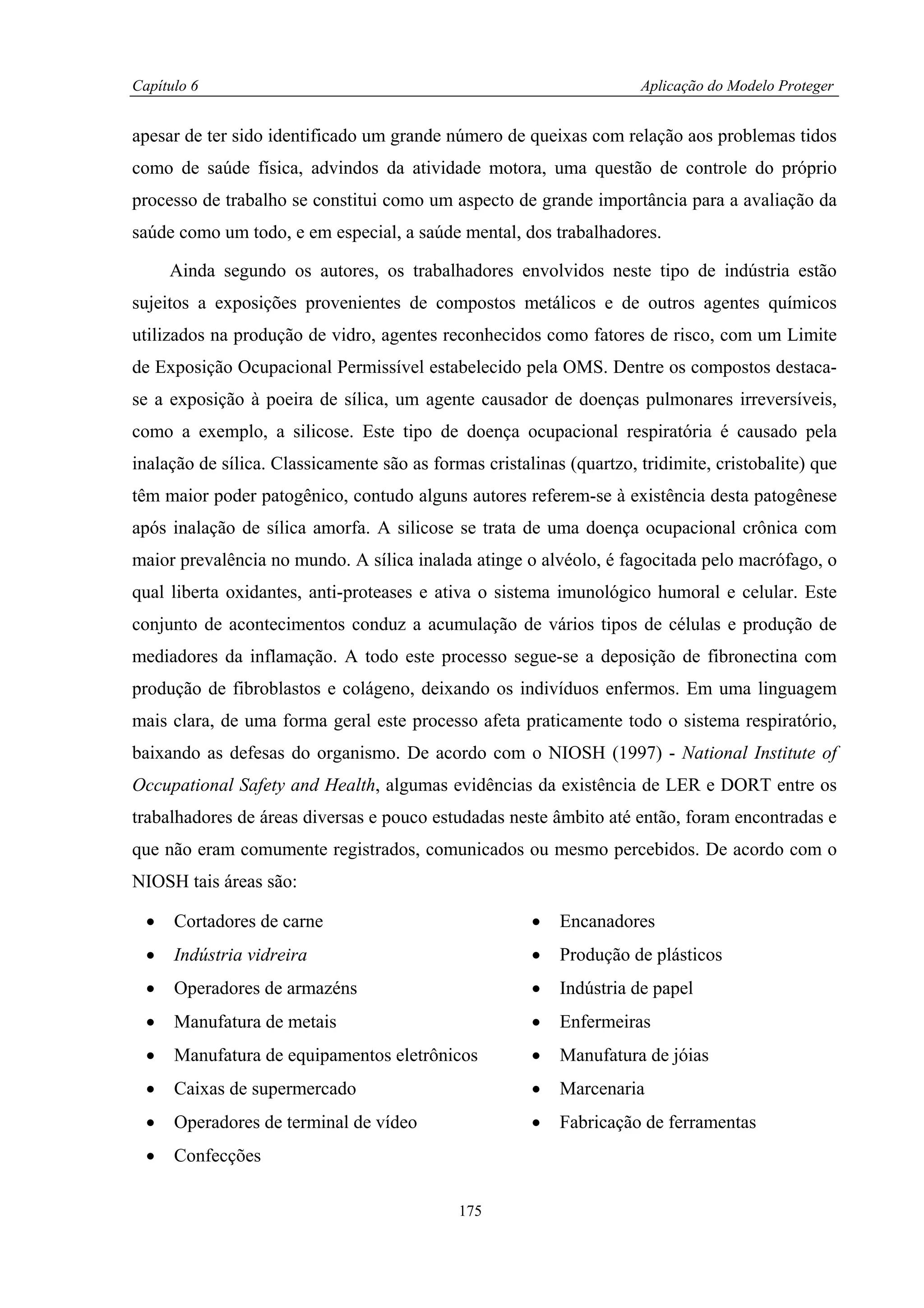 Capítulo 6                                                            Aplicação do Modelo Proteger


apesar de ter sido identificado um grande número de queixas com relação aos problemas tidos
como de saúde física, advindos da atividade motora, uma questão de controle do próprio
processo de trabalho se constitui como um aspecto de grande importância para a avaliação da
saúde como um todo, e em especial, a saúde mental, dos trabalhadores.

      Ainda segundo os autores, os trabalhadores envolvidos neste tipo de indústria estão
sujeitos a exposições provenientes de compostos metálicos e de outros agentes químicos
utilizados na produção de vidro, agentes reconhecidos como fatores de risco, com um Limite
de Exposição Ocupacional Permissível estabelecido pela OMS. Dentre os compostos destaca-
se a exposição à poeira de sílica, um agente causador de doenças pulmonares irreversíveis,
como a exemplo, a silicose. Este tipo de doença ocupacional respiratória é causado pela
inalação de sílica. Classicamente são as formas cristalinas (quartzo, tridimite, cristobalite) que
têm maior poder patogênico, contudo alguns autores referem-se à existência desta patogênese
após inalação de sílica amorfa. A silicose se trata de uma doença ocupacional crônica com
maior prevalência no mundo. A sílica inalada atinge o alvéolo, é fagocitada pelo macrófago, o
qual liberta oxidantes, anti-proteases e ativa o sistema imunológico humoral e celular. Este
conjunto de acontecimentos conduz a acumulação de vários tipos de células e produção de
mediadores da inflamação. A todo este processo segue-se a deposição de fibronectina com
produção de fibroblastos e colágeno, deixando os indivíduos enfermos. Em uma linguagem
mais clara, de uma forma geral este processo afeta praticamente todo o sistema respiratório,
baixando as defesas do organismo. De acordo com o NIOSH (1997) - National Institute of
Occupational Safety and Health, algumas evidências da existência de LER e DORT entre os
trabalhadores de áreas diversas e pouco estudadas neste âmbito até então, foram encontradas e
que não eram comumente registrados, comunicados ou mesmo percebidos. De acordo com o
NIOSH tais áreas são:

  •   Cortadores de carne                              •   Encanadores
  •   Indústria vidreira                               •   Produção de plásticos
  •   Operadores de armazéns                           •   Indústria de papel
  •   Manufatura de metais                             •   Enfermeiras
  •   Manufatura de equipamentos eletrônicos           •   Manufatura de jóias
  •   Caixas de supermercado                           •   Marcenaria
  •   Operadores de terminal de vídeo                  •   Fabricação de ferramentas
  •   Confecções

                                             175
 