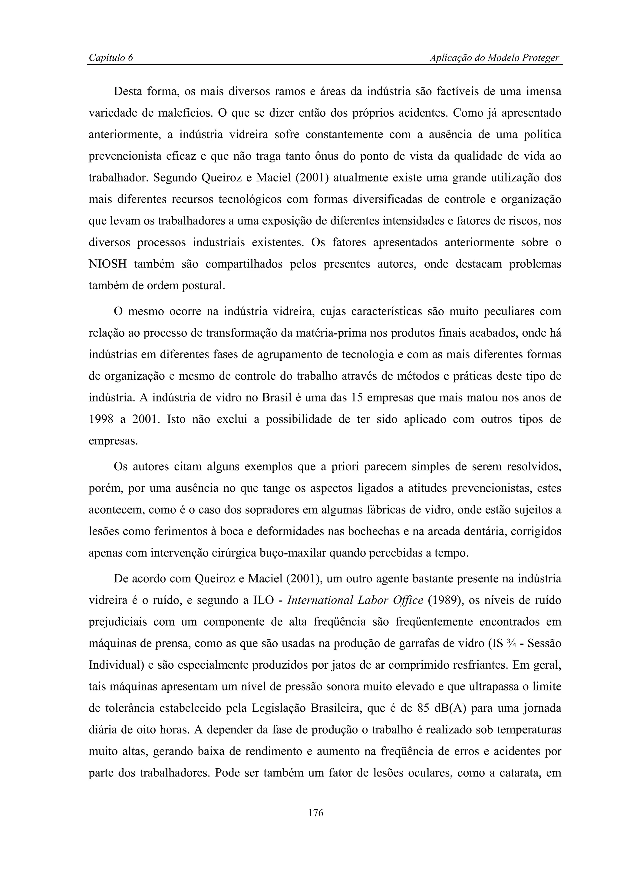 Capítulo 6                                                         Aplicação do Modelo Proteger


     Desta forma, os mais diversos ramos e áreas da indústria são factíveis de uma imensa
variedade de malefícios. O que se dizer então dos próprios acidentes. Como já apresentado
anteriormente, a indústria vidreira sofre constantemente com a ausência de uma política
prevencionista eficaz e que não traga tanto ônus do ponto de vista da qualidade de vida ao
trabalhador. Segundo Queiroz e Maciel (2001) atualmente existe uma grande utilização dos
mais diferentes recursos tecnológicos com formas diversificadas de controle e organização
que levam os trabalhadores a uma exposição de diferentes intensidades e fatores de riscos, nos
diversos processos industriais existentes. Os fatores apresentados anteriormente sobre o
NIOSH também são compartilhados pelos presentes autores, onde destacam problemas
também de ordem postural.

     O mesmo ocorre na indústria vidreira, cujas características são muito peculiares com
relação ao processo de transformação da matéria-prima nos produtos finais acabados, onde há
indústrias em diferentes fases de agrupamento de tecnologia e com as mais diferentes formas
de organização e mesmo de controle do trabalho através de métodos e práticas deste tipo de
indústria. A indústria de vidro no Brasil é uma das 15 empresas que mais matou nos anos de
1998 a 2001. Isto não exclui a possibilidade de ter sido aplicado com outros tipos de
empresas.

     Os autores citam alguns exemplos que a priori parecem simples de serem resolvidos,
porém, por uma ausência no que tange os aspectos ligados a atitudes prevencionistas, estes
acontecem, como é o caso dos sopradores em algumas fábricas de vidro, onde estão sujeitos a
lesões como ferimentos à boca e deformidades nas bochechas e na arcada dentária, corrigidos
apenas com intervenção cirúrgica buço-maxilar quando percebidas a tempo.

     De acordo com Queiroz e Maciel (2001), um outro agente bastante presente na indústria
vidreira é o ruído, e segundo a ILO - International Labor Office (1989), os níveis de ruído
prejudiciais com um componente de alta freqüência são freqüentemente encontrados em
máquinas de prensa, como as que são usadas na produção de garrafas de vidro (IS ¾ - Sessão
Individual) e são especialmente produzidos por jatos de ar comprimido resfriantes. Em geral,
tais máquinas apresentam um nível de pressão sonora muito elevado e que ultrapassa o limite
de tolerância estabelecido pela Legislação Brasileira, que é de 85 dB(A) para uma jornada
diária de oito horas. A depender da fase de produção o trabalho é realizado sob temperaturas
muito altas, gerando baixa de rendimento e aumento na freqüência de erros e acidentes por
parte dos trabalhadores. Pode ser também um fator de lesões oculares, como a catarata, em


                                           176
 