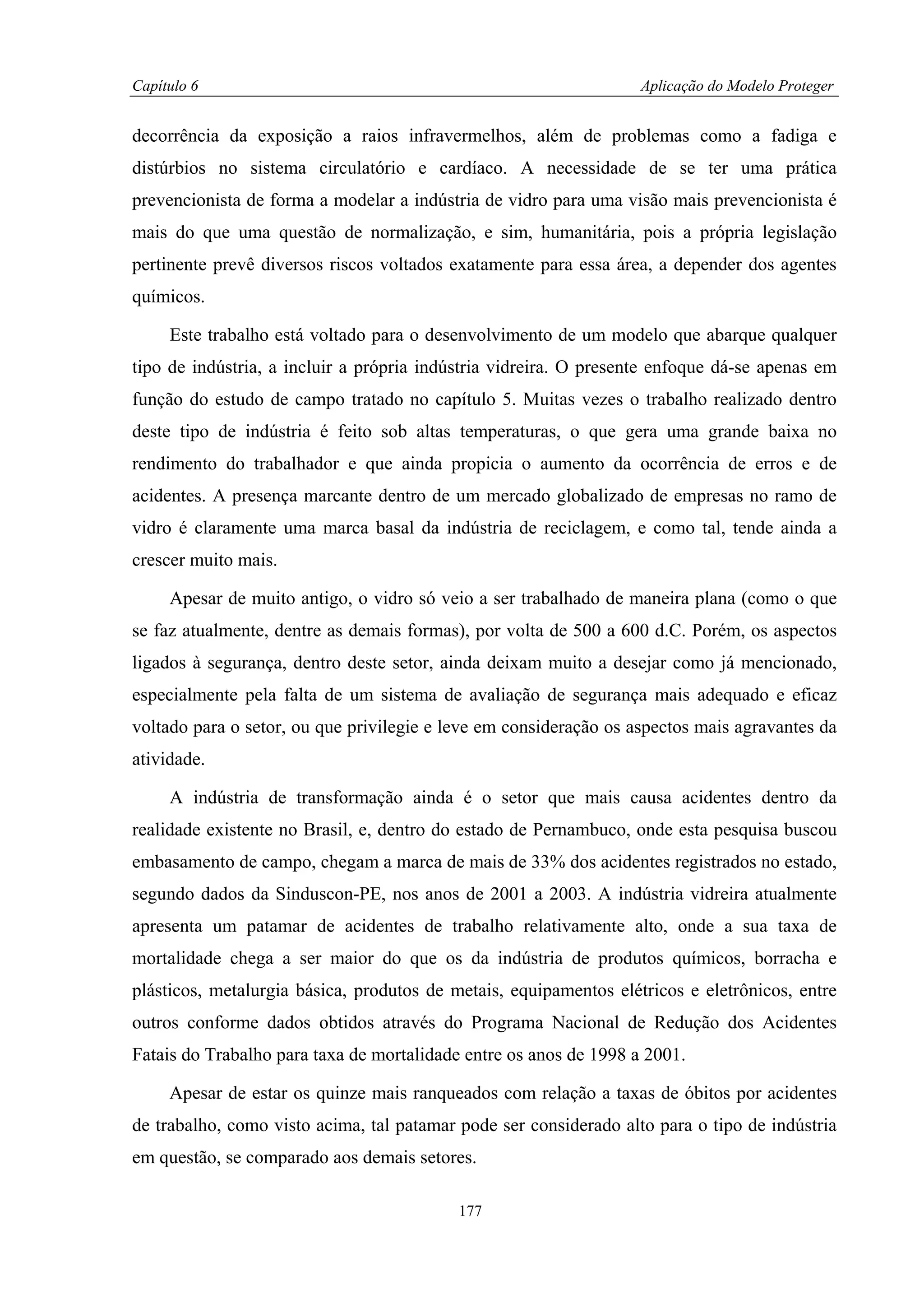 Capítulo 6                                                         Aplicação do Modelo Proteger


decorrência da exposição a raios infravermelhos, além de problemas como a fadiga e
distúrbios no sistema circulatório e cardíaco. A necessidade de se ter uma prática
prevencionista de forma a modelar a indústria de vidro para uma visão mais prevencionista é
mais do que uma questão de normalização, e sim, humanitária, pois a própria legislação
pertinente prevê diversos riscos voltados exatamente para essa área, a depender dos agentes
químicos.

     Este trabalho está voltado para o desenvolvimento de um modelo que abarque qualquer
tipo de indústria, a incluir a própria indústria vidreira. O presente enfoque dá-se apenas em
função do estudo de campo tratado no capítulo 5. Muitas vezes o trabalho realizado dentro
deste tipo de indústria é feito sob altas temperaturas, o que gera uma grande baixa no
rendimento do trabalhador e que ainda propicia o aumento da ocorrência de erros e de
acidentes. A presença marcante dentro de um mercado globalizado de empresas no ramo de
vidro é claramente uma marca basal da indústria de reciclagem, e como tal, tende ainda a
crescer muito mais.

     Apesar de muito antigo, o vidro só veio a ser trabalhado de maneira plana (como o que
se faz atualmente, dentre as demais formas), por volta de 500 a 600 d.C. Porém, os aspectos
ligados à segurança, dentro deste setor, ainda deixam muito a desejar como já mencionado,
especialmente pela falta de um sistema de avaliação de segurança mais adequado e eficaz
voltado para o setor, ou que privilegie e leve em consideração os aspectos mais agravantes da
atividade.

     A indústria de transformação ainda é o setor que mais causa acidentes dentro da
realidade existente no Brasil, e, dentro do estado de Pernambuco, onde esta pesquisa buscou
embasamento de campo, chegam a marca de mais de 33% dos acidentes registrados no estado,
segundo dados da Sinduscon-PE, nos anos de 2001 a 2003. A indústria vidreira atualmente
apresenta um patamar de acidentes de trabalho relativamente alto, onde a sua taxa de
mortalidade chega a ser maior do que os da indústria de produtos químicos, borracha e
plásticos, metalurgia básica, produtos de metais, equipamentos elétricos e eletrônicos, entre
outros conforme dados obtidos através do Programa Nacional de Redução dos Acidentes
Fatais do Trabalho para taxa de mortalidade entre os anos de 1998 a 2001.

     Apesar de estar os quinze mais ranqueados com relação a taxas de óbitos por acidentes
de trabalho, como visto acima, tal patamar pode ser considerado alto para o tipo de indústria
em questão, se comparado aos demais setores.

                                           177
 