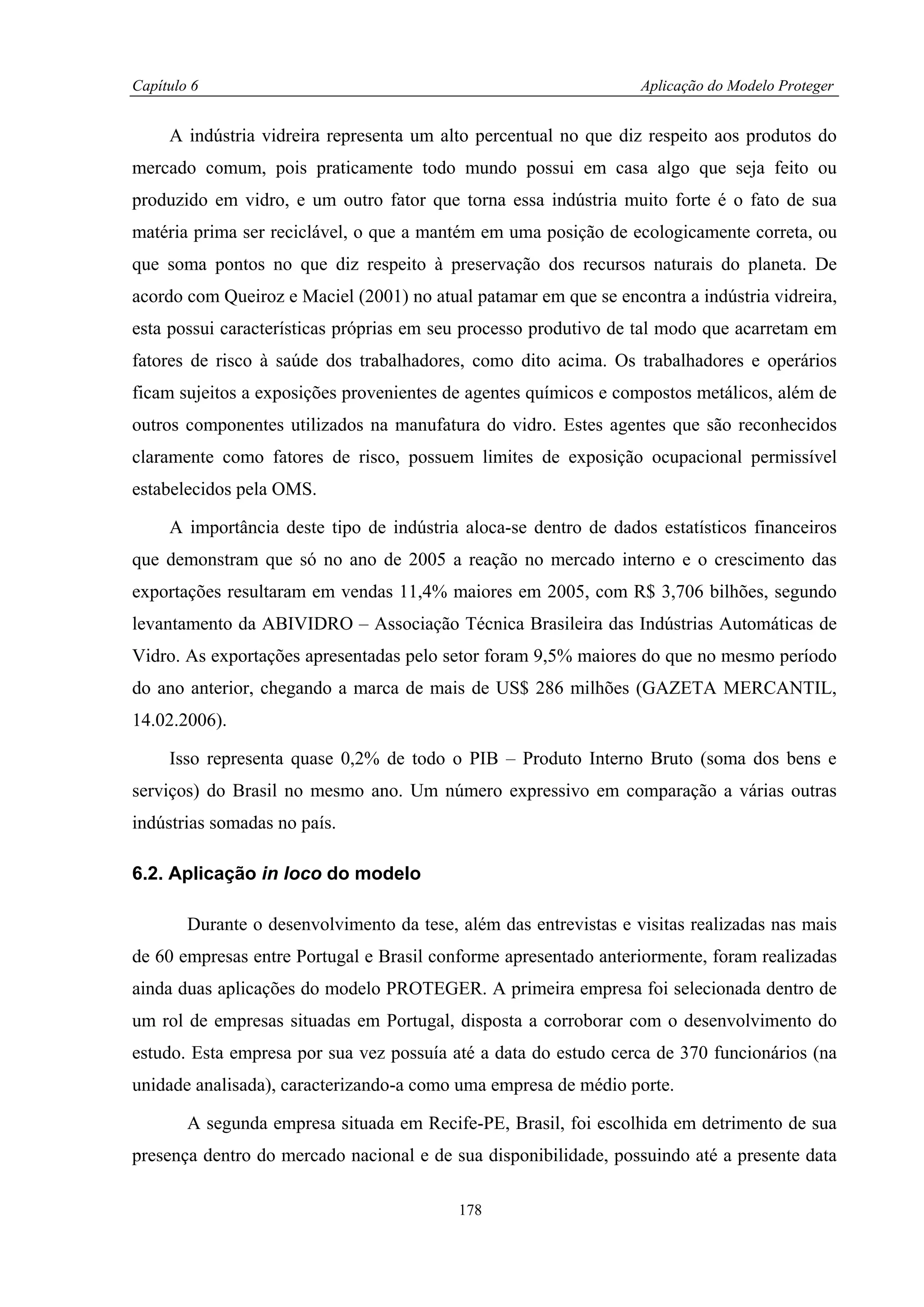 Capítulo 6                                                         Aplicação do Modelo Proteger


     A indústria vidreira representa um alto percentual no que diz respeito aos produtos do
mercado comum, pois praticamente todo mundo possui em casa algo que seja feito ou
produzido em vidro, e um outro fator que torna essa indústria muito forte é o fato de sua
matéria prima ser reciclável, o que a mantém em uma posição de ecologicamente correta, ou
que soma pontos no que diz respeito à preservação dos recursos naturais do planeta. De
acordo com Queiroz e Maciel (2001) no atual patamar em que se encontra a indústria vidreira,
esta possui características próprias em seu processo produtivo de tal modo que acarretam em
fatores de risco à saúde dos trabalhadores, como dito acima. Os trabalhadores e operários
ficam sujeitos a exposições provenientes de agentes químicos e compostos metálicos, além de
outros componentes utilizados na manufatura do vidro. Estes agentes que são reconhecidos
claramente como fatores de risco, possuem limites de exposição ocupacional permissível
estabelecidos pela OMS.

     A importância deste tipo de indústria aloca-se dentro de dados estatísticos financeiros
que demonstram que só no ano de 2005 a reação no mercado interno e o crescimento das
exportações resultaram em vendas 11,4% maiores em 2005, com R$ 3,706 bilhões, segundo
levantamento da ABIVIDRO – Associação Técnica Brasileira das Indústrias Automáticas de
Vidro. As exportações apresentadas pelo setor foram 9,5% maiores do que no mesmo período
do ano anterior, chegando a marca de mais de US$ 286 milhões (GAZETA MERCANTIL,
14.02.2006).

     Isso representa quase 0,2% de todo o PIB – Produto Interno Bruto (soma dos bens e
serviços) do Brasil no mesmo ano. Um número expressivo em comparação a várias outras
indústrias somadas no país.

6.2. Aplicação in loco do modelo

        Durante o desenvolvimento da tese, além das entrevistas e visitas realizadas nas mais
de 60 empresas entre Portugal e Brasil conforme apresentado anteriormente, foram realizadas
ainda duas aplicações do modelo PROTEGER. A primeira empresa foi selecionada dentro de
um rol de empresas situadas em Portugal, disposta a corroborar com o desenvolvimento do
estudo. Esta empresa por sua vez possuía até a data do estudo cerca de 370 funcionários (na
unidade analisada), caracterizando-a como uma empresa de médio porte.

        A segunda empresa situada em Recife-PE, Brasil, foi escolhida em detrimento de sua
presença dentro do mercado nacional e de sua disponibilidade, possuindo até a presente data

                                           178
 