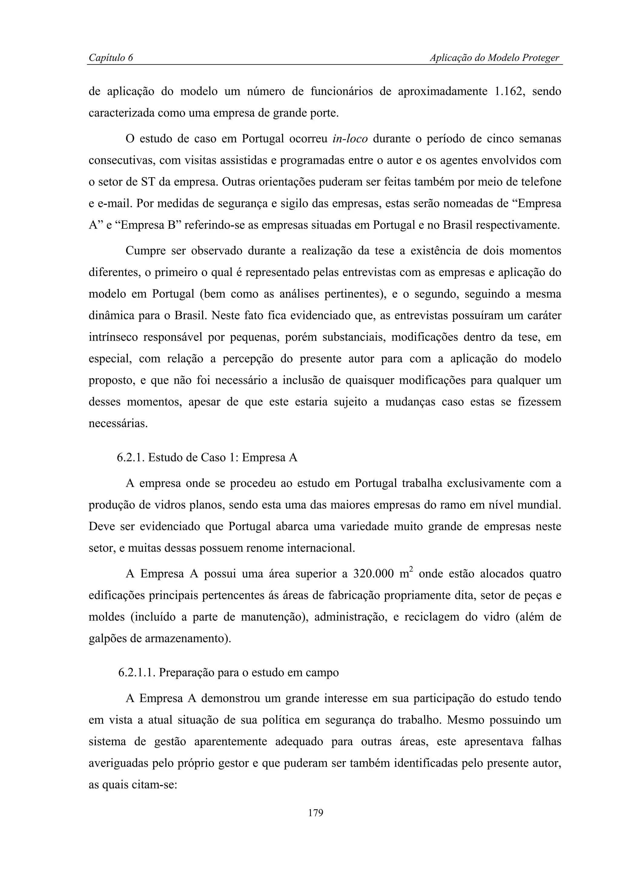 Capítulo 6                                                         Aplicação do Modelo Proteger


de aplicação do modelo um número de funcionários de aproximadamente 1.162, sendo
caracterizada como uma empresa de grande porte.

        O estudo de caso em Portugal ocorreu in-loco durante o período de cinco semanas
consecutivas, com visitas assistidas e programadas entre o autor e os agentes envolvidos com
o setor de ST da empresa. Outras orientações puderam ser feitas também por meio de telefone
e e-mail. Por medidas de segurança e sigilo das empresas, estas serão nomeadas de “Empresa
A” e “Empresa B” referindo-se as empresas situadas em Portugal e no Brasil respectivamente.

        Cumpre ser observado durante a realização da tese a existência de dois momentos
diferentes, o primeiro o qual é representado pelas entrevistas com as empresas e aplicação do
modelo em Portugal (bem como as análises pertinentes), e o segundo, seguindo a mesma
dinâmica para o Brasil. Neste fato fica evidenciado que, as entrevistas possuíram um caráter
intrínseco responsável por pequenas, porém substanciais, modificações dentro da tese, em
especial, com relação a percepção do presente autor para com a aplicação do modelo
proposto, e que não foi necessário a inclusão de quaisquer modificações para qualquer um
desses momentos, apesar de que este estaria sujeito a mudanças caso estas se fizessem
necessárias.

      6.2.1. Estudo de Caso 1: Empresa A

        A empresa onde se procedeu ao estudo em Portugal trabalha exclusivamente com a
produção de vidros planos, sendo esta uma das maiores empresas do ramo em nível mundial.
Deve ser evidenciado que Portugal abarca uma variedade muito grande de empresas neste
setor, e muitas dessas possuem renome internacional.

        A Empresa A possui uma área superior a 320.000 m2 onde estão alocados quatro
edificações principais pertencentes ás áreas de fabricação propriamente dita, setor de peças e
moldes (incluído a parte de manutenção), administração, e reciclagem do vidro (além de
galpões de armazenamento).

      6.2.1.1. Preparação para o estudo em campo

        A Empresa A demonstrou um grande interesse em sua participação do estudo tendo
em vista a atual situação de sua política em segurança do trabalho. Mesmo possuindo um
sistema de gestão aparentemente adequado para outras áreas, este apresentava falhas
averiguadas pelo próprio gestor e que puderam ser também identificadas pelo presente autor,
as quais citam-se:

                                           179
 