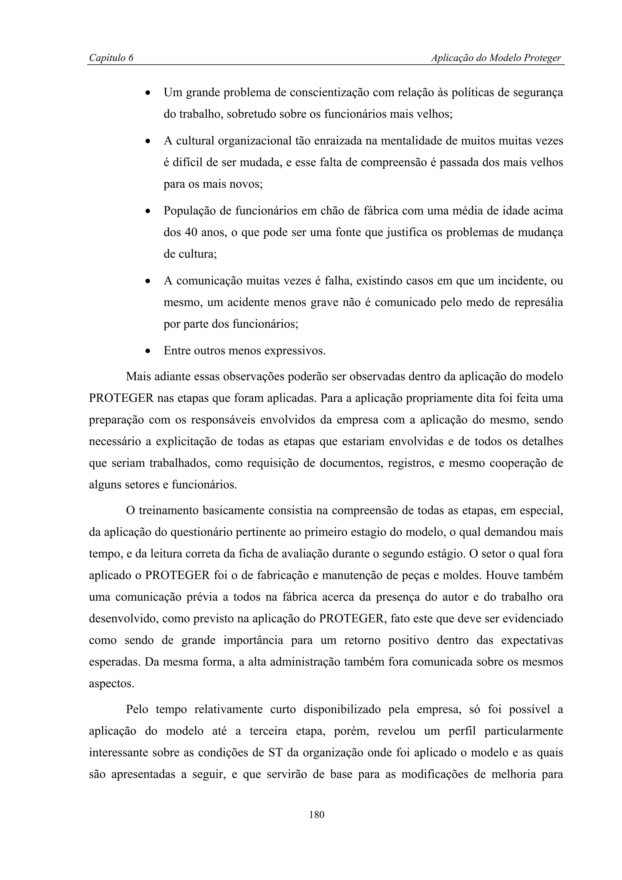 Capítulo 6                                                           Aplicação do Modelo Proteger


             •   Um grande problema de conscientização com relação às políticas de segurança
                 do trabalho, sobretudo sobre os funcionários mais velhos;

             •   A cultural organizacional tão enraizada na mentalidade de muitos muitas vezes
                 é difícil de ser mudada, e esse falta de compreensão é passada dos mais velhos
                 para os mais novos;

             •   População de funcionários em chão de fábrica com uma média de idade acima
                 dos 40 anos, o que pode ser uma fonte que justifica os problemas de mudança
                 de cultura;

             •   A comunicação muitas vezes é falha, existindo casos em que um incidente, ou
                 mesmo, um acidente menos grave não é comunicado pelo medo de represália
                 por parte dos funcionários;

             •   Entre outros menos expressivos.

        Mais adiante essas observações poderão ser observadas dentro da aplicação do modelo
PROTEGER nas etapas que foram aplicadas. Para a aplicação propriamente dita foi feita uma
preparação com os responsáveis envolvidos da empresa com a aplicação do mesmo, sendo
necessário a explicitação de todas as etapas que estariam envolvidas e de todos os detalhes
que seriam trabalhados, como requisição de documentos, registros, e mesmo cooperação de
alguns setores e funcionários.

        O treinamento basicamente consistia na compreensão de todas as etapas, em especial,
da aplicação do questionário pertinente ao primeiro estagio do modelo, o qual demandou mais
tempo, e da leitura correta da ficha de avaliação durante o segundo estágio. O setor o qual fora
aplicado o PROTEGER foi o de fabricação e manutenção de peças e moldes. Houve também
uma comunicação prévia a todos na fábrica acerca da presença do autor e do trabalho ora
desenvolvido, como previsto na aplicação do PROTEGER, fato este que deve ser evidenciado
como sendo de grande importância para um retorno positivo dentro das expectativas
esperadas. Da mesma forma, a alta administração também fora comunicada sobre os mesmos
aspectos.

        Pelo tempo relativamente curto disponibilizado pela empresa, só foi possível a
aplicação do modelo até a terceira etapa, porém, revelou um perfil particularmente
interessante sobre as condições de ST da organização onde foi aplicado o modelo e as quais
são apresentadas a seguir, e que servirão de base para as modificações de melhoria para


                                               180
 