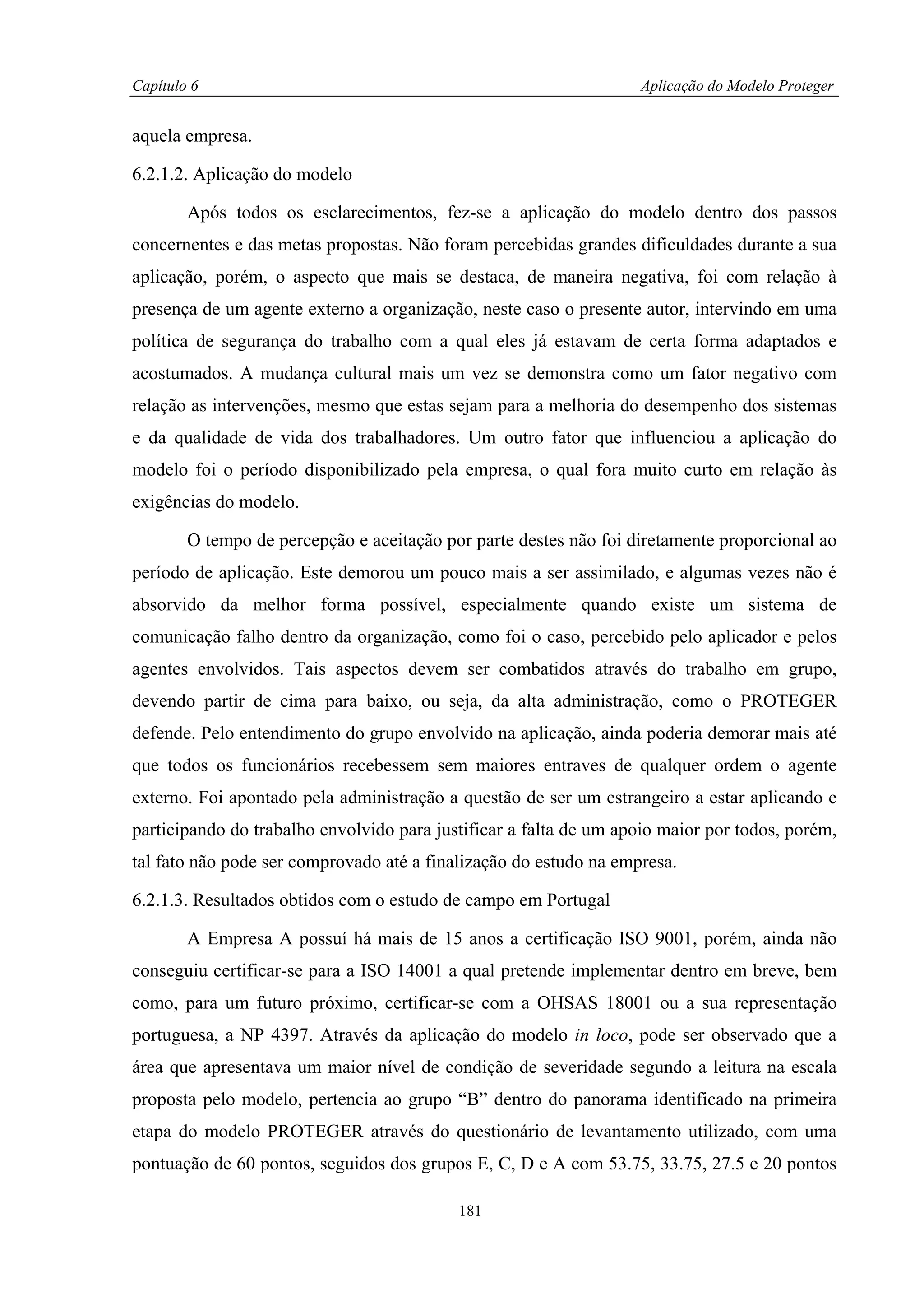 Capítulo 6                                                         Aplicação do Modelo Proteger


aquela empresa.

6.2.1.2. Aplicação do modelo

        Após todos os esclarecimentos, fez-se a aplicação do modelo dentro dos passos
concernentes e das metas propostas. Não foram percebidas grandes dificuldades durante a sua
aplicação, porém, o aspecto que mais se destaca, de maneira negativa, foi com relação à
presença de um agente externo a organização, neste caso o presente autor, intervindo em uma
política de segurança do trabalho com a qual eles já estavam de certa forma adaptados e
acostumados. A mudança cultural mais um vez se demonstra como um fator negativo com
relação as intervenções, mesmo que estas sejam para a melhoria do desempenho dos sistemas
e da qualidade de vida dos trabalhadores. Um outro fator que influenciou a aplicação do
modelo foi o período disponibilizado pela empresa, o qual fora muito curto em relação às
exigências do modelo.

        O tempo de percepção e aceitação por parte destes não foi diretamente proporcional ao
período de aplicação. Este demorou um pouco mais a ser assimilado, e algumas vezes não é
absorvido da melhor forma possível, especialmente quando existe um sistema de
comunicação falho dentro da organização, como foi o caso, percebido pelo aplicador e pelos
agentes envolvidos. Tais aspectos devem ser combatidos através do trabalho em grupo,
devendo partir de cima para baixo, ou seja, da alta administração, como o PROTEGER
defende. Pelo entendimento do grupo envolvido na aplicação, ainda poderia demorar mais até
que todos os funcionários recebessem sem maiores entraves de qualquer ordem o agente
externo. Foi apontado pela administração a questão de ser um estrangeiro a estar aplicando e
participando do trabalho envolvido para justificar a falta de um apoio maior por todos, porém,
tal fato não pode ser comprovado até a finalização do estudo na empresa.

6.2.1.3. Resultados obtidos com o estudo de campo em Portugal

        A Empresa A possuí há mais de 15 anos a certificação ISO 9001, porém, ainda não
conseguiu certificar-se para a ISO 14001 a qual pretende implementar dentro em breve, bem
como, para um futuro próximo, certificar-se com a OHSAS 18001 ou a sua representação
portuguesa, a NP 4397. Através da aplicação do modelo in loco, pode ser observado que a
área que apresentava um maior nível de condição de severidade segundo a leitura na escala
proposta pelo modelo, pertencia ao grupo “B” dentro do panorama identificado na primeira
etapa do modelo PROTEGER através do questionário de levantamento utilizado, com uma
pontuação de 60 pontos, seguidos dos grupos E, C, D e A com 53.75, 33.75, 27.5 e 20 pontos

                                           181
 