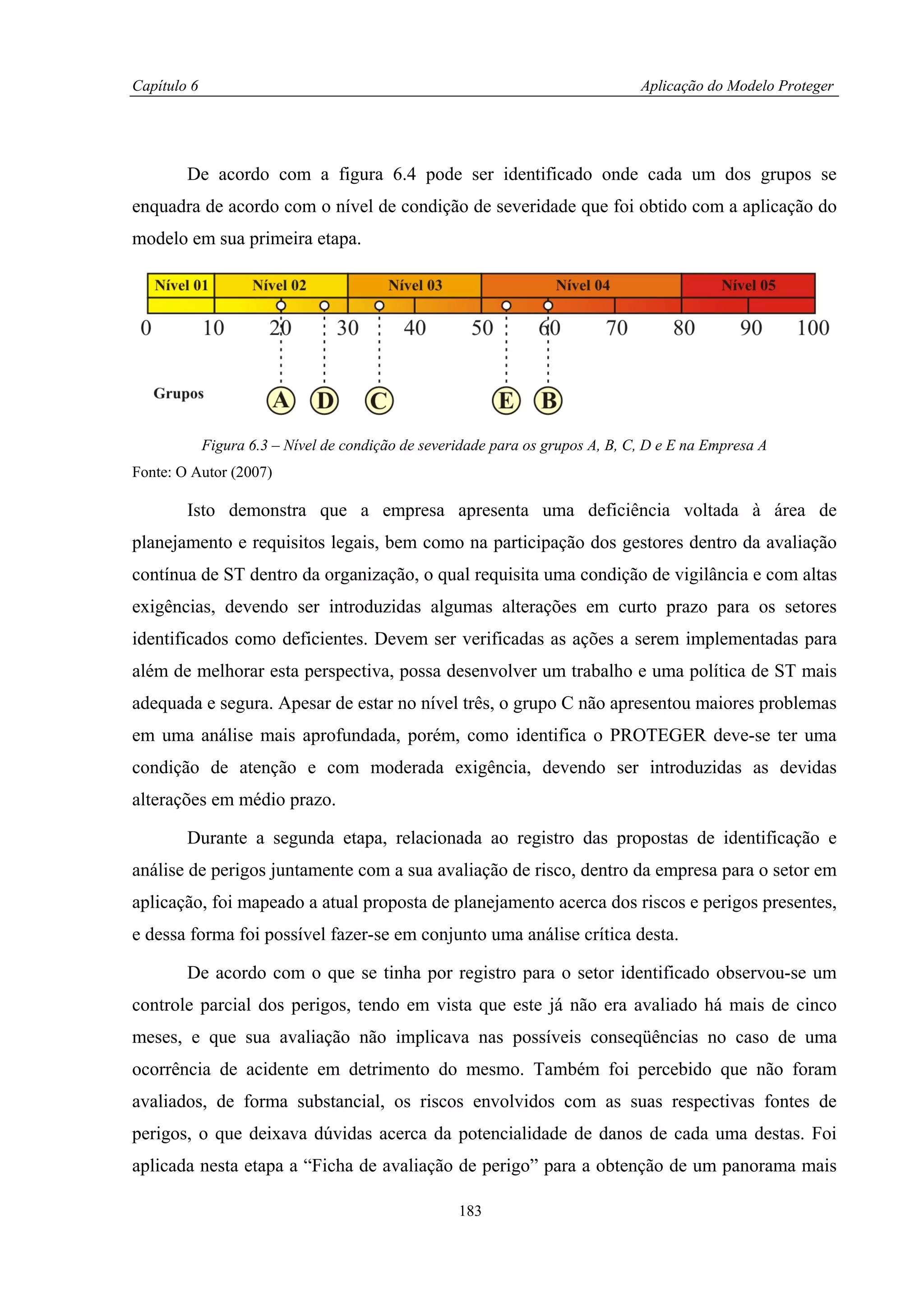 Capítulo 6                                                                      Aplicação do Modelo Proteger




        De acordo com a figura 6.4 pode ser identificado onde cada um dos grupos se
enquadra de acordo com o nível de condição de severidade que foi obtido com a aplicação do
modelo em sua primeira etapa.




             Figura 6.3 – Nível de condição de severidade para os grupos A, B, C, D e E na Empresa A
Fonte: O Autor (2007)

        Isto demonstra que a empresa apresenta uma deficiência voltada à área de
planejamento e requisitos legais, bem como na participação dos gestores dentro da avaliação
contínua de ST dentro da organização, o qual requisita uma condição de vigilância e com altas
exigências, devendo ser introduzidas algumas alterações em curto prazo para os setores
identificados como deficientes. Devem ser verificadas as ações a serem implementadas para
além de melhorar esta perspectiva, possa desenvolver um trabalho e uma política de ST mais
adequada e segura. Apesar de estar no nível três, o grupo C não apresentou maiores problemas
em uma análise mais aprofundada, porém, como identifica o PROTEGER deve-se ter uma
condição de atenção e com moderada exigência, devendo ser introduzidas as devidas
alterações em médio prazo.

        Durante a segunda etapa, relacionada ao registro das propostas de identificação e
análise de perigos juntamente com a sua avaliação de risco, dentro da empresa para o setor em
aplicação, foi mapeado a atual proposta de planejamento acerca dos riscos e perigos presentes,
e dessa forma foi possível fazer-se em conjunto uma análise crítica desta.

        De acordo com o que se tinha por registro para o setor identificado observou-se um
controle parcial dos perigos, tendo em vista que este já não era avaliado há mais de cinco
meses, e que sua avaliação não implicava nas possíveis conseqüências no caso de uma
ocorrência de acidente em detrimento do mesmo. Também foi percebido que não foram
avaliados, de forma substancial, os riscos envolvidos com as suas respectivas fontes de
perigos, o que deixava dúvidas acerca da potencialidade de danos de cada uma destas. Foi
aplicada nesta etapa a “Ficha de avaliação de perigo” para a obtenção de um panorama mais

                                                    183
 