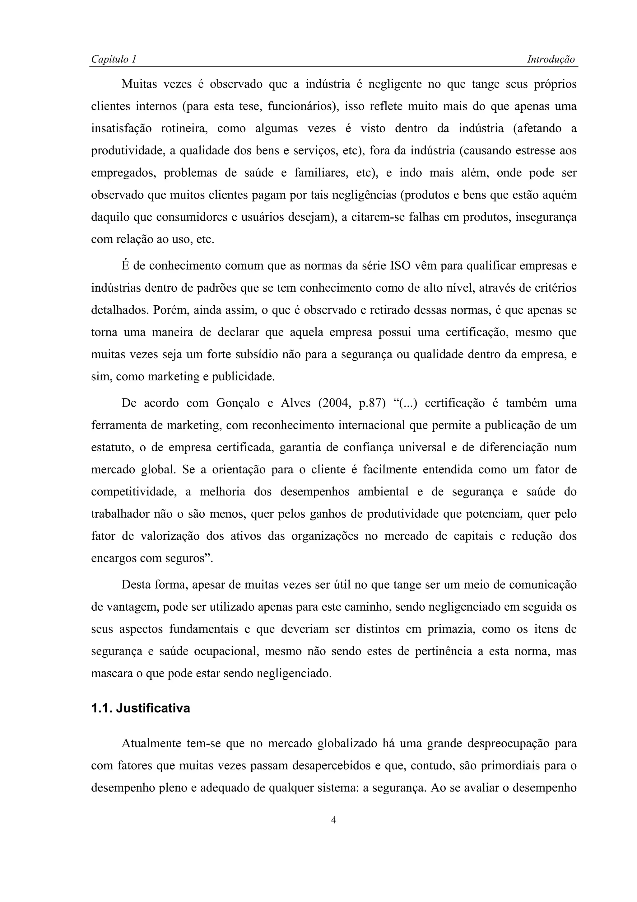 Capítulo 1                                                                          Introdução

      Muitas vezes é observado que a indústria é negligente no que tange seus próprios
clientes internos (para esta tese, funcionários), isso reflete muito mais do que apenas uma
insatisfação rotineira, como algumas vezes é visto dentro da indústria (afetando a
produtividade, a qualidade dos bens e serviços, etc), fora da indústria (causando estresse aos
empregados, problemas de saúde e familiares, etc), e indo mais além, onde pode ser
observado que muitos clientes pagam por tais negligências (produtos e bens que estão aquém
daquilo que consumidores e usuários desejam), a citarem-se falhas em produtos, insegurança
com relação ao uso, etc.

      É de conhecimento comum que as normas da série ISO vêm para qualificar empresas e
indústrias dentro de padrões que se tem conhecimento como de alto nível, através de critérios
detalhados. Porém, ainda assim, o que é observado e retirado dessas normas, é que apenas se
torna uma maneira de declarar que aquela empresa possui uma certificação, mesmo que
muitas vezes seja um forte subsídio não para a segurança ou qualidade dentro da empresa, e
sim, como marketing e publicidade.

      De acordo com Gonçalo e Alves (2004, p.87) “(...) certificação é também uma
ferramenta de marketing, com reconhecimento internacional que permite a publicação de um
estatuto, o de empresa certificada, garantia de confiança universal e de diferenciação num
mercado global. Se a orientação para o cliente é facilmente entendida como um fator de
competitividade, a melhoria dos desempenhos ambiental e de segurança e saúde do
trabalhador não o são menos, quer pelos ganhos de produtividade que potenciam, quer pelo
fator de valorização dos ativos das organizações no mercado de capitais e redução dos
encargos com seguros”.

      Desta forma, apesar de muitas vezes ser útil no que tange ser um meio de comunicação
de vantagem, pode ser utilizado apenas para este caminho, sendo negligenciado em seguida os
seus aspectos fundamentais e que deveriam ser distintos em primazia, como os itens de
segurança e saúde ocupacional, mesmo não sendo estes de pertinência a esta norma, mas
mascara o que pode estar sendo negligenciado.

1.1. Justificativa

      Atualmente tem-se que no mercado globalizado há uma grande despreocupação para
com fatores que muitas vezes passam desapercebidos e que, contudo, são primordiais para o
desempenho pleno e adequado de qualquer sistema: a segurança. Ao se avaliar o desempenho

                                              4
 