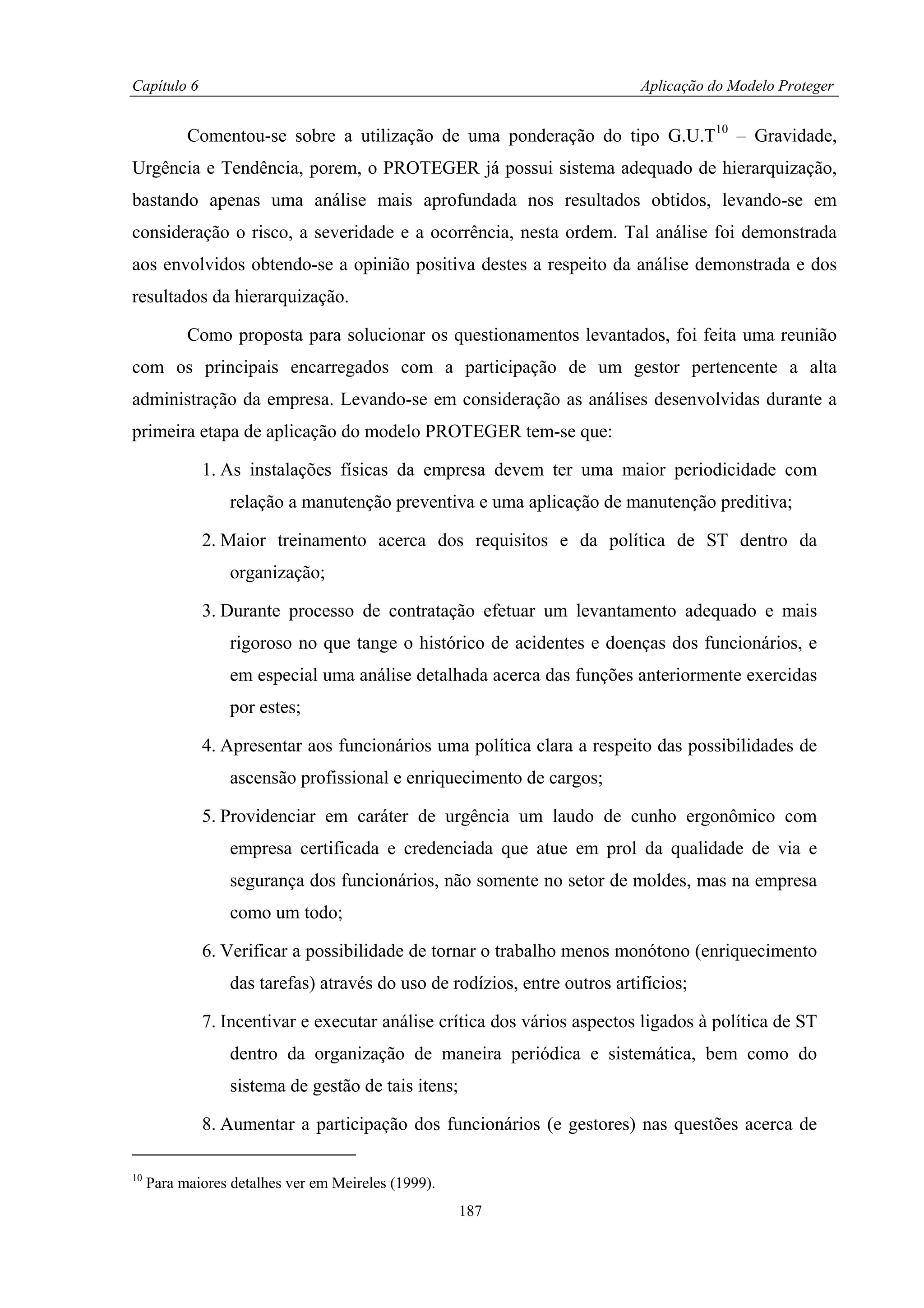 Capítulo 6                                                                  Aplicação do Modelo Proteger


           Comentou-se sobre a utilização de uma ponderação do tipo G.U.T10 – Gravidade,
Urgência e Tendência, porem, o PROTEGER já possui sistema adequado de hierarquização,
bastando apenas uma análise mais aprofundada nos resultados obtidos, levando-se em
consideração o risco, a severidade e a ocorrência, nesta ordem. Tal análise foi demonstrada
aos envolvidos obtendo-se a opinião positiva destes a respeito da análise demonstrada e dos
resultados da hierarquização.

           Como proposta para solucionar os questionamentos levantados, foi feita uma reunião
com os principais encarregados com a participação de um gestor pertencente a alta
administração da empresa. Levando-se em consideração as análises desenvolvidas durante a
primeira etapa de aplicação do modelo PROTEGER tem-se que:

             1. As instalações físicas da empresa devem ter uma maior periodicidade com
                  relação a manutenção preventiva e uma aplicação de manutenção preditiva;

             2. Maior treinamento acerca dos requisitos e da política de ST dentro da
                  organização;

             3. Durante processo de contratação efetuar um levantamento adequado e mais
                  rigoroso no que tange o histórico de acidentes e doenças dos funcionários, e
                  em especial uma análise detalhada acerca das funções anteriormente exercidas
                  por estes;

             4. Apresentar aos funcionários uma política clara a respeito das possibilidades de
                  ascensão profissional e enriquecimento de cargos;

             5. Providenciar em caráter de urgência um laudo de cunho ergonômico com
                  empresa certificada e credenciada que atue em prol da qualidade de via e
                  segurança dos funcionários, não somente no setor de moldes, mas na empresa
                  como um todo;

             6. Verificar a possibilidade de tornar o trabalho menos monótono (enriquecimento
                  das tarefas) através do uso de rodízios, entre outros artifícios;

             7. Incentivar e executar análise crítica dos vários aspectos ligados à política de ST
                  dentro da organização de maneira periódica e sistemática, bem como do
                  sistema de gestão de tais itens;

             8. Aumentar a participação dos funcionários (e gestores) nas questões acerca de

10
     Para maiores detalhes ver em Meireles (1999).
                                                     187
 