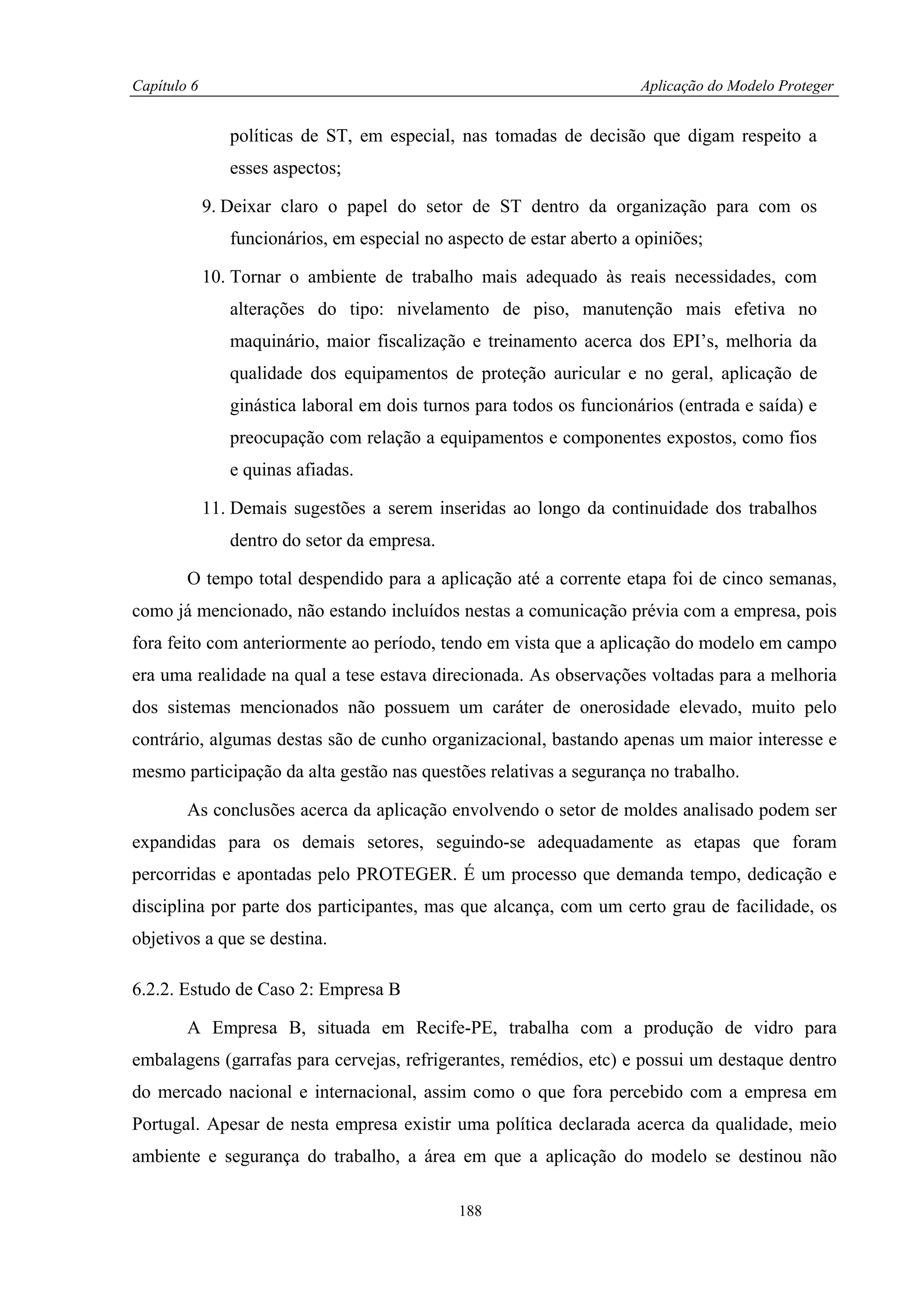 Capítulo 6                                                             Aplicação do Modelo Proteger


                políticas de ST, em especial, nas tomadas de decisão que digam respeito a
                esses aspectos;

             9. Deixar claro o papel do setor de ST dentro da organização para com os
                funcionários, em especial no aspecto de estar aberto a opiniões;

             10. Tornar o ambiente de trabalho mais adequado às reais necessidades, com
                alterações do tipo: nivelamento de piso, manutenção mais efetiva no
                maquinário, maior fiscalização e treinamento acerca dos EPI’s, melhoria da
                qualidade dos equipamentos de proteção auricular e no geral, aplicação de
                ginástica laboral em dois turnos para todos os funcionários (entrada e saída) e
                preocupação com relação a equipamentos e componentes expostos, como fios
                e quinas afiadas.

             11. Demais sugestões a serem inseridas ao longo da continuidade dos trabalhos
                dentro do setor da empresa.

        O tempo total despendido para a aplicação até a corrente etapa foi de cinco semanas,
como já mencionado, não estando incluídos nestas a comunicação prévia com a empresa, pois
fora feito com anteriormente ao período, tendo em vista que a aplicação do modelo em campo
era uma realidade na qual a tese estava direcionada. As observações voltadas para a melhoria
dos sistemas mencionados não possuem um caráter de onerosidade elevado, muito pelo
contrário, algumas destas são de cunho organizacional, bastando apenas um maior interesse e
mesmo participação da alta gestão nas questões relativas a segurança no trabalho.

        As conclusões acerca da aplicação envolvendo o setor de moldes analisado podem ser
expandidas para os demais setores, seguindo-se adequadamente as etapas que foram
percorridas e apontadas pelo PROTEGER. É um processo que demanda tempo, dedicação e
disciplina por parte dos participantes, mas que alcança, com um certo grau de facilidade, os
objetivos a que se destina.

6.2.2. Estudo de Caso 2: Empresa B

        A Empresa B, situada em Recife-PE, trabalha com a produção de vidro para
embalagens (garrafas para cervejas, refrigerantes, remédios, etc) e possui um destaque dentro
do mercado nacional e internacional, assim como o que fora percebido com a empresa em
Portugal. Apesar de nesta empresa existir uma política declarada acerca da qualidade, meio
ambiente e segurança do trabalho, a área em que a aplicação do modelo se destinou não

                                              188
 