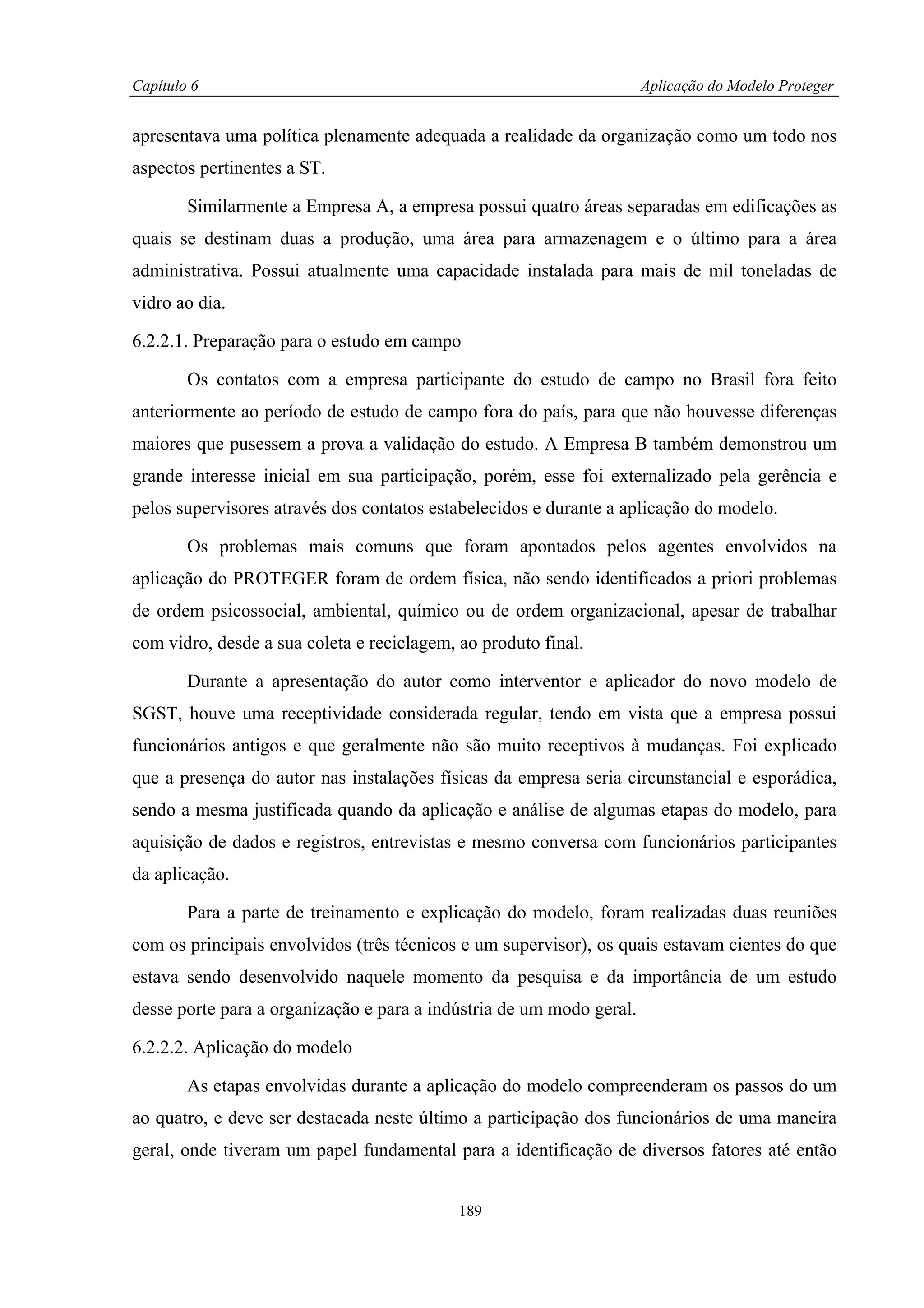 Capítulo 6                                                            Aplicação do Modelo Proteger


apresentava uma política plenamente adequada a realidade da organização como um todo nos
aspectos pertinentes a ST.

        Similarmente a Empresa A, a empresa possui quatro áreas separadas em edificações as
quais se destinam duas a produção, uma área para armazenagem e o último para a área
administrativa. Possui atualmente uma capacidade instalada para mais de mil toneladas de
vidro ao dia.

6.2.2.1. Preparação para o estudo em campo

        Os contatos com a empresa participante do estudo de campo no Brasil fora feito
anteriormente ao período de estudo de campo fora do país, para que não houvesse diferenças
maiores que pusessem a prova a validação do estudo. A Empresa B também demonstrou um
grande interesse inicial em sua participação, porém, esse foi externalizado pela gerência e
pelos supervisores através dos contatos estabelecidos e durante a aplicação do modelo.

        Os problemas mais comuns que foram apontados pelos agentes envolvidos na
aplicação do PROTEGER foram de ordem física, não sendo identificados a priori problemas
de ordem psicossocial, ambiental, químico ou de ordem organizacional, apesar de trabalhar
com vidro, desde a sua coleta e reciclagem, ao produto final.

        Durante a apresentação do autor como interventor e aplicador do novo modelo de
SGST, houve uma receptividade considerada regular, tendo em vista que a empresa possui
funcionários antigos e que geralmente não são muito receptivos à mudanças. Foi explicado
que a presença do autor nas instalações físicas da empresa seria circunstancial e esporádica,
sendo a mesma justificada quando da aplicação e análise de algumas etapas do modelo, para
aquisição de dados e registros, entrevistas e mesmo conversa com funcionários participantes
da aplicação.

        Para a parte de treinamento e explicação do modelo, foram realizadas duas reuniões
com os principais envolvidos (três técnicos e um supervisor), os quais estavam cientes do que
estava sendo desenvolvido naquele momento da pesquisa e da importância de um estudo
desse porte para a organização e para a indústria de um modo geral.

6.2.2.2. Aplicação do modelo

        As etapas envolvidas durante a aplicação do modelo compreenderam os passos do um
ao quatro, e deve ser destacada neste último a participação dos funcionários de uma maneira
geral, onde tiveram um papel fundamental para a identificação de diversos fatores até então


                                            189
 