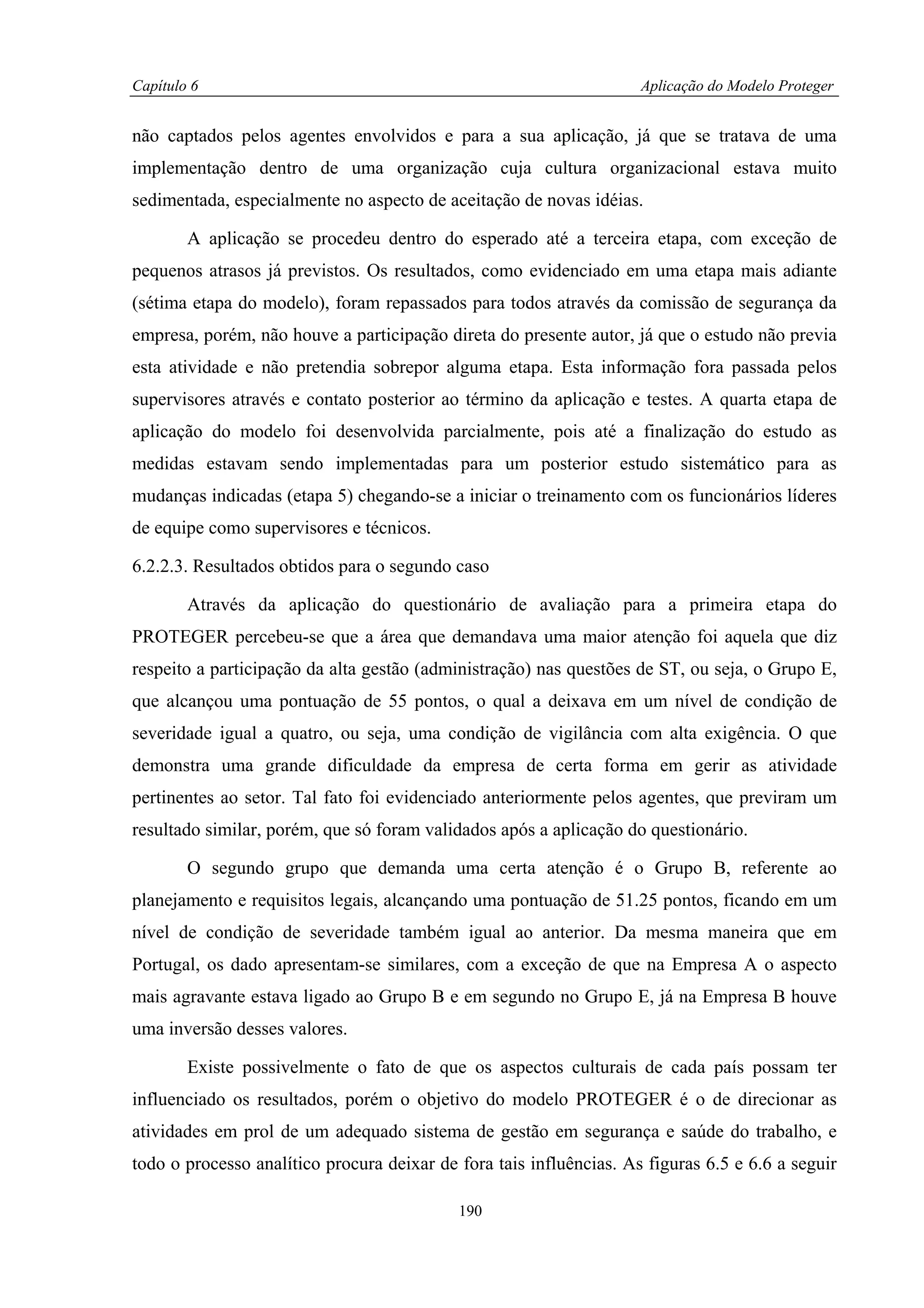 Capítulo 6                                                           Aplicação do Modelo Proteger


não captados pelos agentes envolvidos e para a sua aplicação, já que se tratava de uma
implementação dentro de uma organização cuja cultura organizacional estava muito
sedimentada, especialmente no aspecto de aceitação de novas idéias.

        A aplicação se procedeu dentro do esperado até a terceira etapa, com exceção de
pequenos atrasos já previstos. Os resultados, como evidenciado em uma etapa mais adiante
(sétima etapa do modelo), foram repassados para todos através da comissão de segurança da
empresa, porém, não houve a participação direta do presente autor, já que o estudo não previa
esta atividade e não pretendia sobrepor alguma etapa. Esta informação fora passada pelos
supervisores através e contato posterior ao término da aplicação e testes. A quarta etapa de
aplicação do modelo foi desenvolvida parcialmente, pois até a finalização do estudo as
medidas estavam sendo implementadas para um posterior estudo sistemático para as
mudanças indicadas (etapa 5) chegando-se a iniciar o treinamento com os funcionários líderes
de equipe como supervisores e técnicos.

6.2.2.3. Resultados obtidos para o segundo caso

        Através da aplicação do questionário de avaliação para a primeira etapa do
PROTEGER percebeu-se que a área que demandava uma maior atenção foi aquela que diz
respeito a participação da alta gestão (administração) nas questões de ST, ou seja, o Grupo E,
que alcançou uma pontuação de 55 pontos, o qual a deixava em um nível de condição de
severidade igual a quatro, ou seja, uma condição de vigilância com alta exigência. O que
demonstra uma grande dificuldade da empresa de certa forma em gerir as atividade
pertinentes ao setor. Tal fato foi evidenciado anteriormente pelos agentes, que previram um
resultado similar, porém, que só foram validados após a aplicação do questionário.

        O segundo grupo que demanda uma certa atenção é o Grupo B, referente ao
planejamento e requisitos legais, alcançando uma pontuação de 51.25 pontos, ficando em um
nível de condição de severidade também igual ao anterior. Da mesma maneira que em
Portugal, os dado apresentam-se similares, com a exceção de que na Empresa A o aspecto
mais agravante estava ligado ao Grupo B e em segundo no Grupo E, já na Empresa B houve
uma inversão desses valores.

        Existe possivelmente o fato de que os aspectos culturais de cada país possam ter
influenciado os resultados, porém o objetivo do modelo PROTEGER é o de direcionar as
atividades em prol de um adequado sistema de gestão em segurança e saúde do trabalho, e
todo o processo analítico procura deixar de fora tais influências. As figuras 6.5 e 6.6 a seguir

                                            190
 