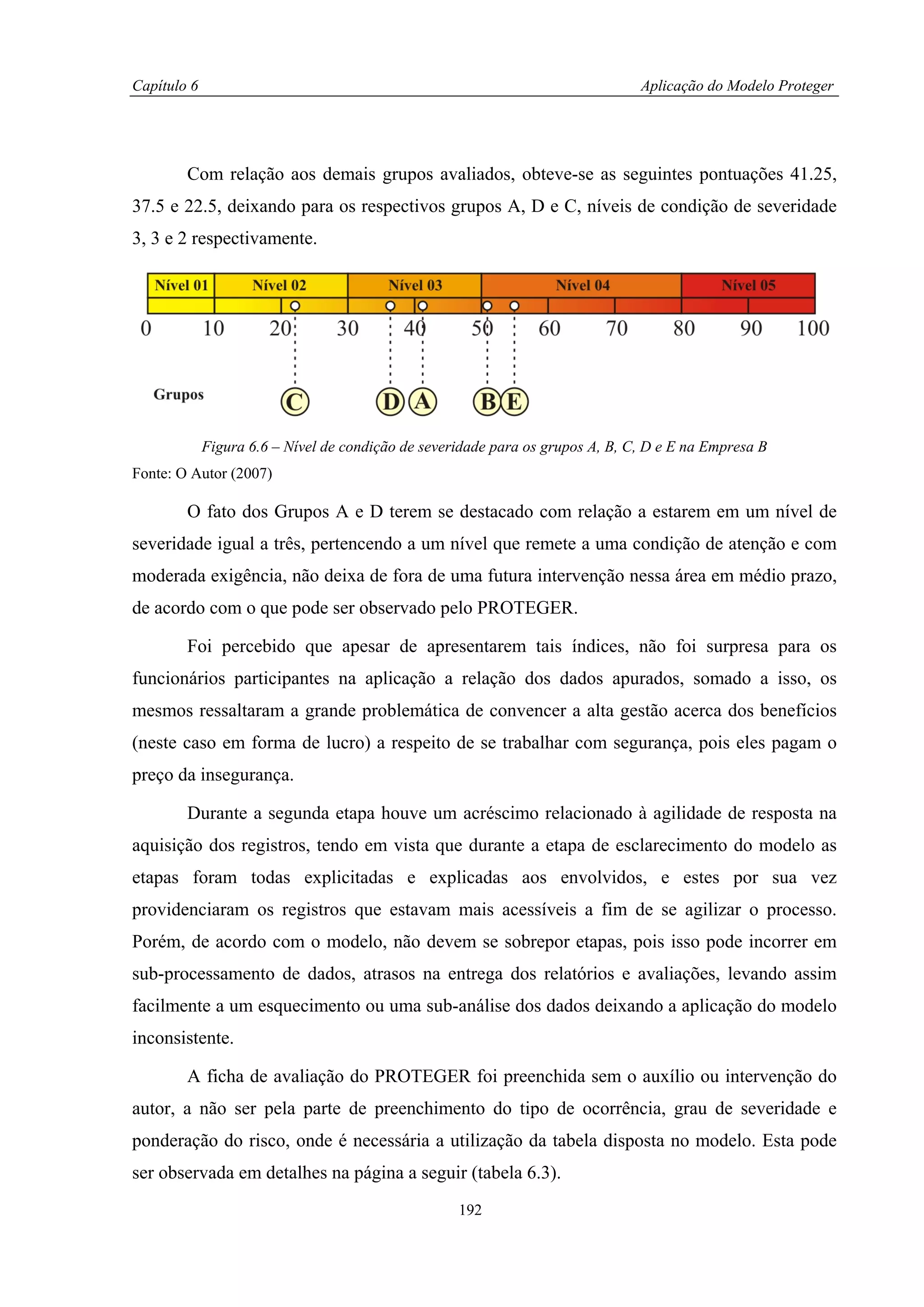 Capítulo 6                                                                      Aplicação do Modelo Proteger




        Com relação aos demais grupos avaliados, obteve-se as seguintes pontuações 41.25,
37.5 e 22.5, deixando para os respectivos grupos A, D e C, níveis de condição de severidade
3, 3 e 2 respectivamente.




             Figura 6.6 – Nível de condição de severidade para os grupos A, B, C, D e E na Empresa B
Fonte: O Autor (2007)

        O fato dos Grupos A e D terem se destacado com relação a estarem em um nível de
severidade igual a três, pertencendo a um nível que remete a uma condição de atenção e com
moderada exigência, não deixa de fora de uma futura intervenção nessa área em médio prazo,
de acordo com o que pode ser observado pelo PROTEGER.

        Foi percebido que apesar de apresentarem tais índices, não foi surpresa para os
funcionários participantes na aplicação a relação dos dados apurados, somado a isso, os
mesmos ressaltaram a grande problemática de convencer a alta gestão acerca dos benefícios
(neste caso em forma de lucro) a respeito de se trabalhar com segurança, pois eles pagam o
preço da insegurança.

        Durante a segunda etapa houve um acréscimo relacionado à agilidade de resposta na
aquisição dos registros, tendo em vista que durante a etapa de esclarecimento do modelo as
etapas foram todas explicitadas e explicadas aos envolvidos, e estes por sua vez
providenciaram os registros que estavam mais acessíveis a fim de se agilizar o processo.
Porém, de acordo com o modelo, não devem se sobrepor etapas, pois isso pode incorrer em
sub-processamento de dados, atrasos na entrega dos relatórios e avaliações, levando assim
facilmente a um esquecimento ou uma sub-análise dos dados deixando a aplicação do modelo
inconsistente.

        A ficha de avaliação do PROTEGER foi preenchida sem o auxílio ou intervenção do
autor, a não ser pela parte de preenchimento do tipo de ocorrência, grau de severidade e
ponderação do risco, onde é necessária a utilização da tabela disposta no modelo. Esta pode
ser observada em detalhes na página a seguir (tabela 6.3).
                                                    192
 