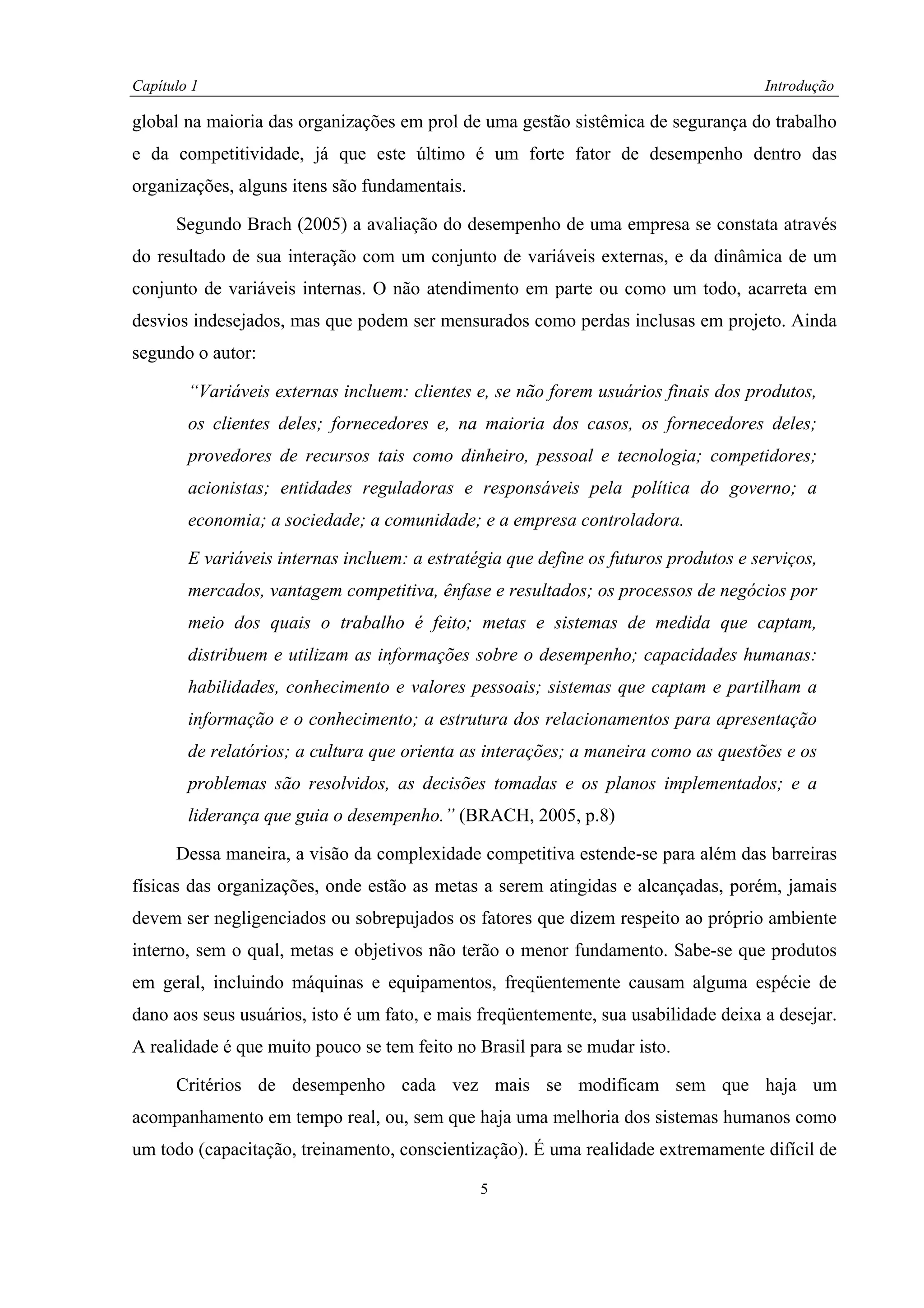Capítulo 1                                                                           Introdução

global na maioria das organizações em prol de uma gestão sistêmica de segurança do trabalho
e da competitividade, já que este último é um forte fator de desempenho dentro das
organizações, alguns itens são fundamentais.

      Segundo Brach (2005) a avaliação do desempenho de uma empresa se constata através
do resultado de sua interação com um conjunto de variáveis externas, e da dinâmica de um
conjunto de variáveis internas. O não atendimento em parte ou como um todo, acarreta em
desvios indesejados, mas que podem ser mensurados como perdas inclusas em projeto. Ainda
segundo o autor:

        “Variáveis externas incluem: clientes e, se não forem usuários finais dos produtos,
        os clientes deles; fornecedores e, na maioria dos casos, os fornecedores deles;
        provedores de recursos tais como dinheiro, pessoal e tecnologia; competidores;
        acionistas; entidades reguladoras e responsáveis pela política do governo; a
        economia; a sociedade; a comunidade; e a empresa controladora.

        E variáveis internas incluem: a estratégia que define os futuros produtos e serviços,
        mercados, vantagem competitiva, ênfase e resultados; os processos de negócios por
        meio dos quais o trabalho é feito; metas e sistemas de medida que captam,
        distribuem e utilizam as informações sobre o desempenho; capacidades humanas:
        habilidades, conhecimento e valores pessoais; sistemas que captam e partilham a
        informação e o conhecimento; a estrutura dos relacionamentos para apresentação
        de relatórios; a cultura que orienta as interações; a maneira como as questões e os
        problemas são resolvidos, as decisões tomadas e os planos implementados; e a
        liderança que guia o desempenho.” (BRACH, 2005, p.8)

      Dessa maneira, a visão da complexidade competitiva estende-se para além das barreiras
físicas das organizações, onde estão as metas a serem atingidas e alcançadas, porém, jamais
devem ser negligenciados ou sobrepujados os fatores que dizem respeito ao próprio ambiente
interno, sem o qual, metas e objetivos não terão o menor fundamento. Sabe-se que produtos
em geral, incluindo máquinas e equipamentos, freqüentemente causam alguma espécie de
dano aos seus usuários, isto é um fato, e mais freqüentemente, sua usabilidade deixa a desejar.
A realidade é que muito pouco se tem feito no Brasil para se mudar isto.

      Critérios de desempenho cada vez mais se modificam sem que haja um
acompanhamento em tempo real, ou, sem que haja uma melhoria dos sistemas humanos como
um todo (capacitação, treinamento, conscientização). É uma realidade extremamente difícil de

                                               5
 
