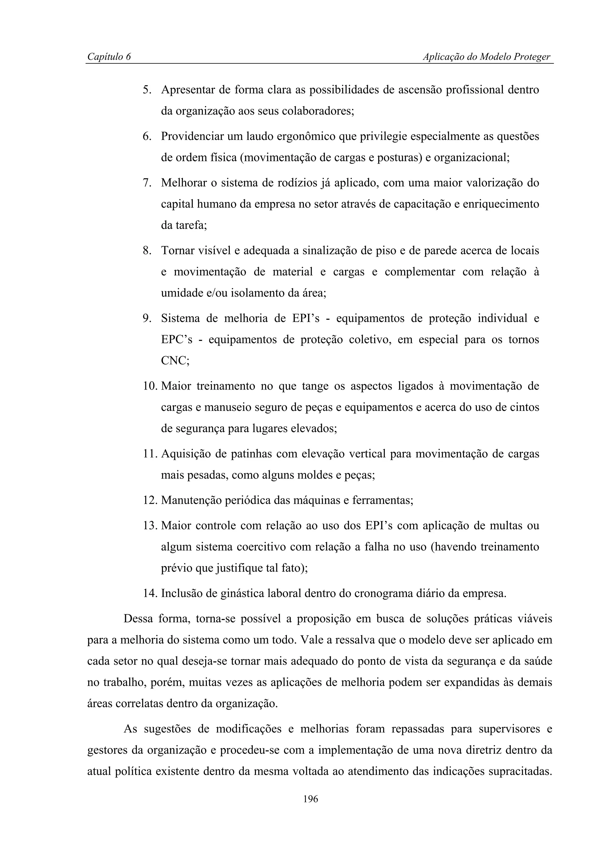 Capítulo 6                                                           Aplicação do Modelo Proteger


             5. Apresentar de forma clara as possibilidades de ascensão profissional dentro
                da organização aos seus colaboradores;

             6. Providenciar um laudo ergonômico que privilegie especialmente as questões
                de ordem física (movimentação de cargas e posturas) e organizacional;

             7. Melhorar o sistema de rodízios já aplicado, com uma maior valorização do
                capital humano da empresa no setor através de capacitação e enriquecimento
                da tarefa;

             8. Tornar visível e adequada a sinalização de piso e de parede acerca de locais
                e movimentação de material e cargas e complementar com relação à
                umidade e/ou isolamento da área;

             9. Sistema de melhoria de EPI’s - equipamentos de proteção individual e
                EPC’s - equipamentos de proteção coletivo, em especial para os tornos
                CNC;

             10. Maior treinamento no que tange os aspectos ligados à movimentação de
                cargas e manuseio seguro de peças e equipamentos e acerca do uso de cintos
                de segurança para lugares elevados;

             11. Aquisição de patinhas com elevação vertical para movimentação de cargas
                mais pesadas, como alguns moldes e peças;

             12. Manutenção periódica das máquinas e ferramentas;

             13. Maior controle com relação ao uso dos EPI’s com aplicação de multas ou
                algum sistema coercitivo com relação a falha no uso (havendo treinamento
                prévio que justifique tal fato);

             14. Inclusão de ginástica laboral dentro do cronograma diário da empresa.

        Dessa forma, torna-se possível a proposição em busca de soluções práticas viáveis
para a melhoria do sistema como um todo. Vale a ressalva que o modelo deve ser aplicado em
cada setor no qual deseja-se tornar mais adequado do ponto de vista da segurança e da saúde
no trabalho, porém, muitas vezes as aplicações de melhoria podem ser expandidas às demais
áreas correlatas dentro da organização.

        As sugestões de modificações e melhorias foram repassadas para supervisores e
gestores da organização e procedeu-se com a implementação de uma nova diretriz dentro da
atual política existente dentro da mesma voltada ao atendimento das indicações supracitadas.

                                              196
 
