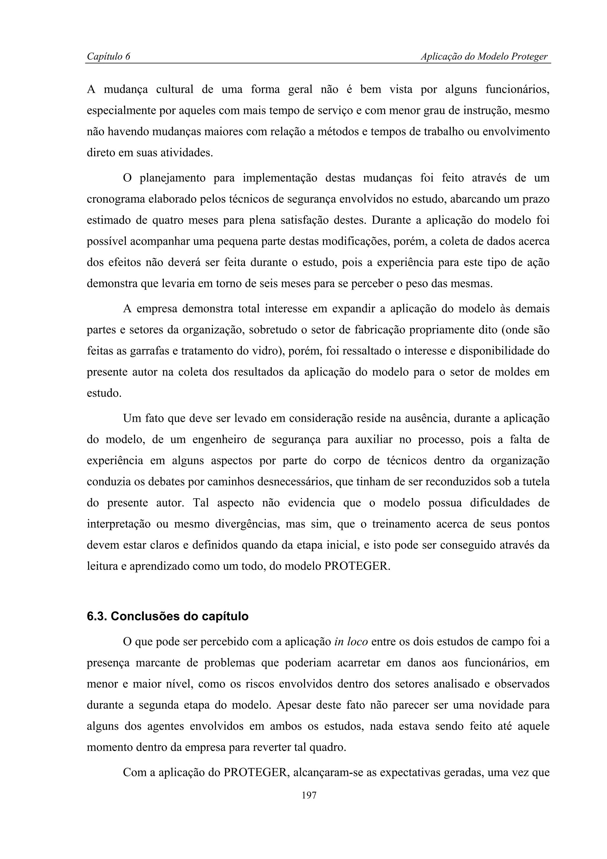 Capítulo 6                                                            Aplicação do Modelo Proteger


A mudança cultural de uma forma geral não é bem vista por alguns funcionários,
especialmente por aqueles com mais tempo de serviço e com menor grau de instrução, mesmo
não havendo mudanças maiores com relação a métodos e tempos de trabalho ou envolvimento
direto em suas atividades.

          O planejamento para implementação destas mudanças foi feito através de um
cronograma elaborado pelos técnicos de segurança envolvidos no estudo, abarcando um prazo
estimado de quatro meses para plena satisfação destes. Durante a aplicação do modelo foi
possível acompanhar uma pequena parte destas modificações, porém, a coleta de dados acerca
dos efeitos não deverá ser feita durante o estudo, pois a experiência para este tipo de ação
demonstra que levaria em torno de seis meses para se perceber o peso das mesmas.

          A empresa demonstra total interesse em expandir a aplicação do modelo às demais
partes e setores da organização, sobretudo o setor de fabricação propriamente dito (onde são
feitas as garrafas e tratamento do vidro), porém, foi ressaltado o interesse e disponibilidade do
presente autor na coleta dos resultados da aplicação do modelo para o setor de moldes em
estudo.

          Um fato que deve ser levado em consideração reside na ausência, durante a aplicação
do modelo, de um engenheiro de segurança para auxiliar no processo, pois a falta de
experiência em alguns aspectos por parte do corpo de técnicos dentro da organização
conduzia os debates por caminhos desnecessários, que tinham de ser reconduzidos sob a tutela
do presente autor. Tal aspecto não evidencia que o modelo possua dificuldades de
interpretação ou mesmo divergências, mas sim, que o treinamento acerca de seus pontos
devem estar claros e definidos quando da etapa inicial, e isto pode ser conseguido através da
leitura e aprendizado como um todo, do modelo PROTEGER.



6.3. Conclusões do capítulo

          O que pode ser percebido com a aplicação in loco entre os dois estudos de campo foi a
presença marcante de problemas que poderiam acarretar em danos aos funcionários, em
menor e maior nível, como os riscos envolvidos dentro dos setores analisado e observados
durante a segunda etapa do modelo. Apesar deste fato não parecer ser uma novidade para
alguns dos agentes envolvidos em ambos os estudos, nada estava sendo feito até aquele
momento dentro da empresa para reverter tal quadro.

          Com a aplicação do PROTEGER, alcançaram-se as expectativas geradas, uma vez que
                                             197
 
