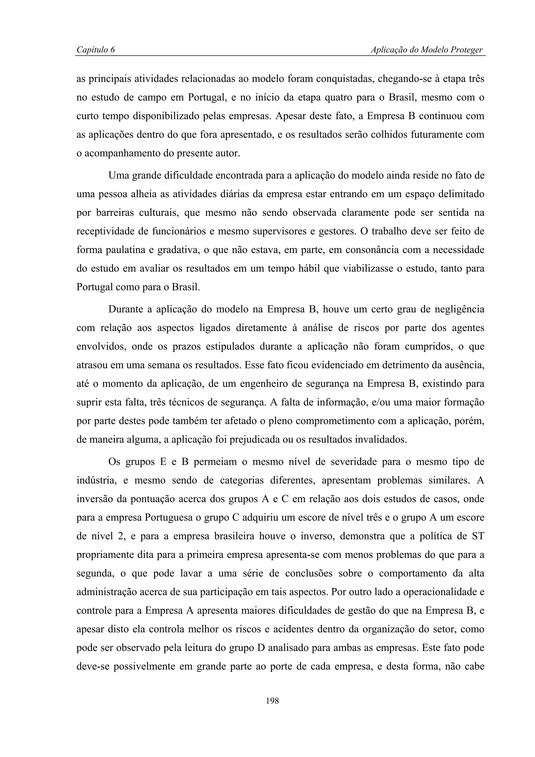 Capítulo 6                                                         Aplicação do Modelo Proteger


as principais atividades relacionadas ao modelo foram conquistadas, chegando-se à etapa três
no estudo de campo em Portugal, e no início da etapa quatro para o Brasil, mesmo com o
curto tempo disponibilizado pelas empresas. Apesar deste fato, a Empresa B continuou com
as aplicações dentro do que fora apresentado, e os resultados serão colhidos futuramente com
o acompanhamento do presente autor.

        Uma grande dificuldade encontrada para a aplicação do modelo ainda reside no fato de
uma pessoa alheia as atividades diárias da empresa estar entrando em um espaço delimitado
por barreiras culturais, que mesmo não sendo observada claramente pode ser sentida na
receptividade de funcionários e mesmo supervisores e gestores. O trabalho deve ser feito de
forma paulatina e gradativa, o que não estava, em parte, em consonância com a necessidade
do estudo em avaliar os resultados em um tempo hábil que viabilizasse o estudo, tanto para
Portugal como para o Brasil.

        Durante a aplicação do modelo na Empresa B, houve um certo grau de negligência
com relação aos aspectos ligados diretamente à análise de riscos por parte dos agentes
envolvidos, onde os prazos estipulados durante a aplicação não foram cumpridos, o que
atrasou em uma semana os resultados. Esse fato ficou evidenciado em detrimento da ausência,
até o momento da aplicação, de um engenheiro de segurança na Empresa B, existindo para
suprir esta falta, três técnicos de segurança. A falta de informação, e/ou uma maior formação
por parte destes pode também ter afetado o pleno comprometimento com a aplicação, porém,
de maneira alguma, a aplicação foi prejudicada ou os resultados invalidados.

        Os grupos E e B permeiam o mesmo nível de severidade para o mesmo tipo de
indústria, e mesmo sendo de categorias diferentes, apresentam problemas similares. A
inversão da pontuação acerca dos grupos A e C em relação aos dois estudos de casos, onde
para a empresa Portuguesa o grupo C adquiriu um escore de nível três e o grupo A um escore
de nível 2, e para a empresa brasileira houve o inverso, demonstra que a política de ST
propriamente dita para a primeira empresa apresenta-se com menos problemas do que para a
segunda, o que pode lavar a uma série de conclusões sobre o comportamento da alta
administração acerca de sua participação em tais aspectos. Por outro lado a operacionalidade e
controle para a Empresa A apresenta maiores dificuldades de gestão do que na Empresa B, e
apesar disto ela controla melhor os riscos e acidentes dentro da organização do setor, como
pode ser observado pela leitura do grupo D analisado para ambas as empresas. Este fato pode
deve-se possivelmente em grande parte ao porte de cada empresa, e desta forma, não cabe


                                           198
 