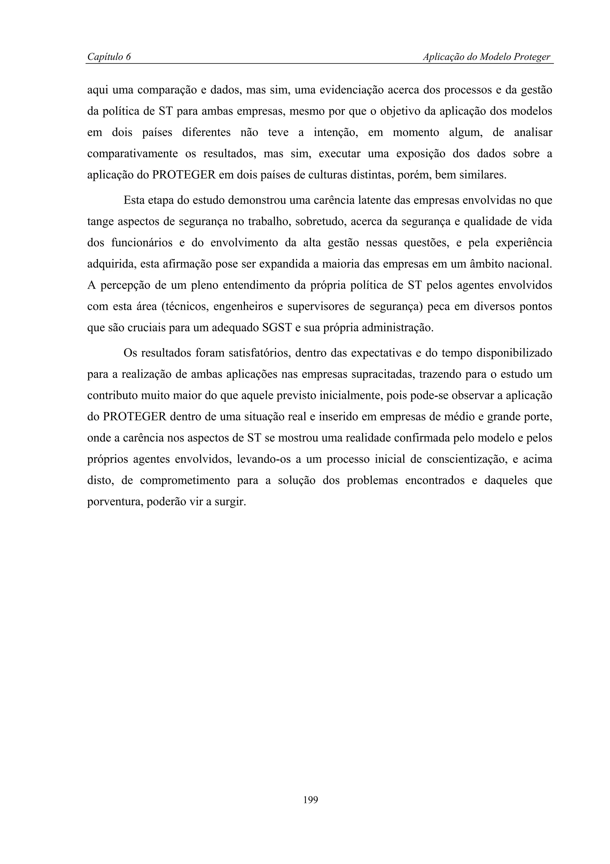 Capítulo 6                                                         Aplicação do Modelo Proteger


aqui uma comparação e dados, mas sim, uma evidenciação acerca dos processos e da gestão
da política de ST para ambas empresas, mesmo por que o objetivo da aplicação dos modelos
em dois países diferentes não teve a intenção, em momento algum, de analisar
comparativamente os resultados, mas sim, executar uma exposição dos dados sobre a
aplicação do PROTEGER em dois países de culturas distintas, porém, bem similares.

        Esta etapa do estudo demonstrou uma carência latente das empresas envolvidas no que
tange aspectos de segurança no trabalho, sobretudo, acerca da segurança e qualidade de vida
dos funcionários e do envolvimento da alta gestão nessas questões, e pela experiência
adquirida, esta afirmação pose ser expandida a maioria das empresas em um âmbito nacional.
A percepção de um pleno entendimento da própria política de ST pelos agentes envolvidos
com esta área (técnicos, engenheiros e supervisores de segurança) peca em diversos pontos
que são cruciais para um adequado SGST e sua própria administração.

        Os resultados foram satisfatórios, dentro das expectativas e do tempo disponibilizado
para a realização de ambas aplicações nas empresas supracitadas, trazendo para o estudo um
contributo muito maior do que aquele previsto inicialmente, pois pode-se observar a aplicação
do PROTEGER dentro de uma situação real e inserido em empresas de médio e grande porte,
onde a carência nos aspectos de ST se mostrou uma realidade confirmada pelo modelo e pelos
próprios agentes envolvidos, levando-os a um processo inicial de conscientização, e acima
disto, de comprometimento para a solução dos problemas encontrados e daqueles que
porventura, poderão vir a surgir.




                                           199
 