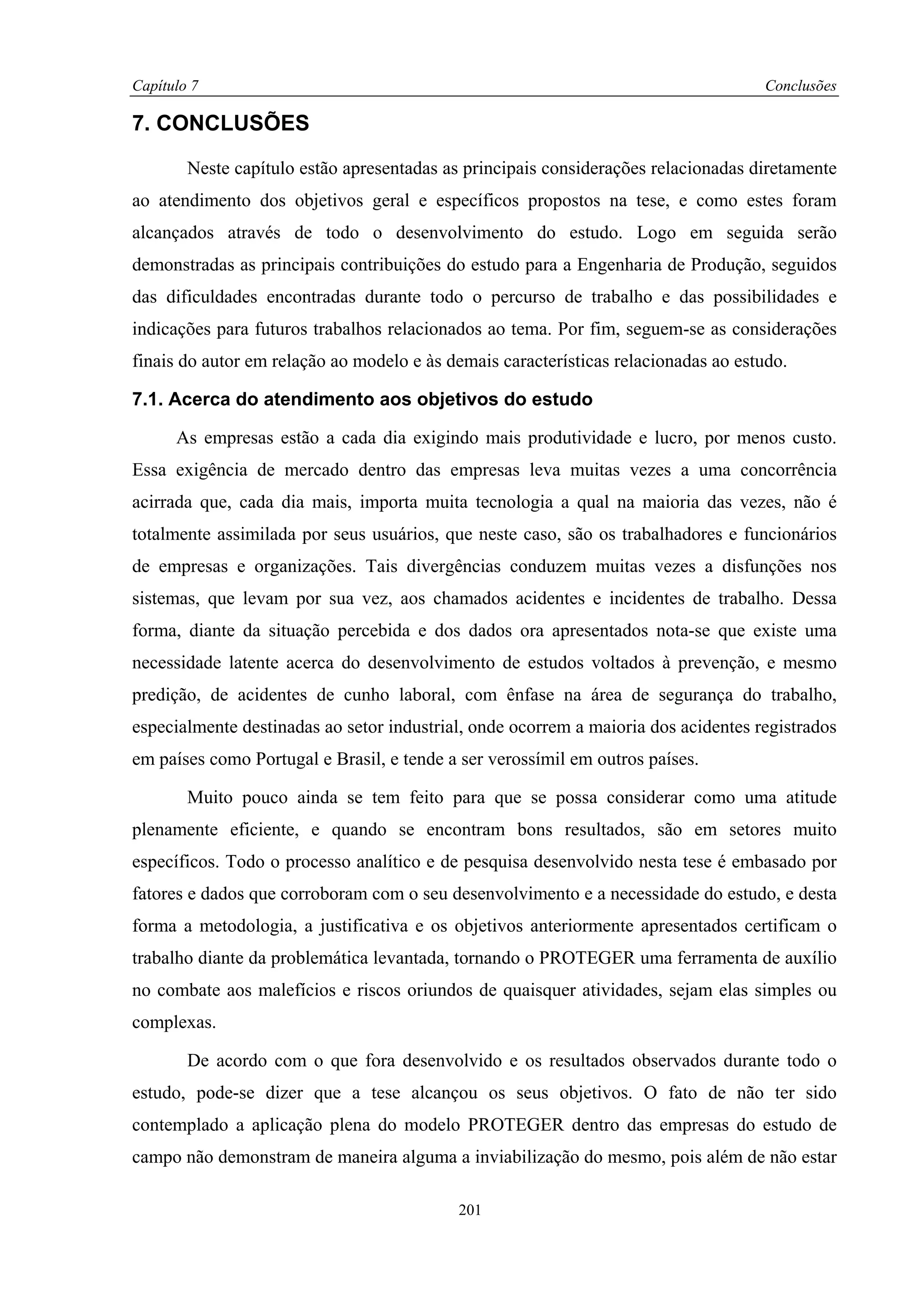 Capítulo 7                                                                           Conclusões

7. CONCLUSÕES

        Neste capítulo estão apresentadas as principais considerações relacionadas diretamente
ao atendimento dos objetivos geral e específicos propostos na tese, e como estes foram
alcançados através de todo o desenvolvimento do estudo. Logo em seguida serão
demonstradas as principais contribuições do estudo para a Engenharia de Produção, seguidos
das dificuldades encontradas durante todo o percurso de trabalho e das possibilidades e
indicações para futuros trabalhos relacionados ao tema. Por fim, seguem-se as considerações
finais do autor em relação ao modelo e às demais características relacionadas ao estudo.

7.1. Acerca do atendimento aos objetivos do estudo

      As empresas estão a cada dia exigindo mais produtividade e lucro, por menos custo.
Essa exigência de mercado dentro das empresas leva muitas vezes a uma concorrência
acirrada que, cada dia mais, importa muita tecnologia a qual na maioria das vezes, não é
totalmente assimilada por seus usuários, que neste caso, são os trabalhadores e funcionários
de empresas e organizações. Tais divergências conduzem muitas vezes a disfunções nos
sistemas, que levam por sua vez, aos chamados acidentes e incidentes de trabalho. Dessa
forma, diante da situação percebida e dos dados ora apresentados nota-se que existe uma
necessidade latente acerca do desenvolvimento de estudos voltados à prevenção, e mesmo
predição, de acidentes de cunho laboral, com ênfase na área de segurança do trabalho,
especialmente destinadas ao setor industrial, onde ocorrem a maioria dos acidentes registrados
em países como Portugal e Brasil, e tende a ser verossímil em outros países.

        Muito pouco ainda se tem feito para que se possa considerar como uma atitude
plenamente eficiente, e quando se encontram bons resultados, são em setores muito
específicos. Todo o processo analítico e de pesquisa desenvolvido nesta tese é embasado por
fatores e dados que corroboram com o seu desenvolvimento e a necessidade do estudo, e desta
forma a metodologia, a justificativa e os objetivos anteriormente apresentados certificam o
trabalho diante da problemática levantada, tornando o PROTEGER uma ferramenta de auxílio
no combate aos malefícios e riscos oriundos de quaisquer atividades, sejam elas simples ou
complexas.

        De acordo com o que fora desenvolvido e os resultados observados durante todo o
estudo, pode-se dizer que a tese alcançou os seus objetivos. O fato de não ter sido
contemplado a aplicação plena do modelo PROTEGER dentro das empresas do estudo de
campo não demonstram de maneira alguma a inviabilização do mesmo, pois além de não estar

                                           201
 