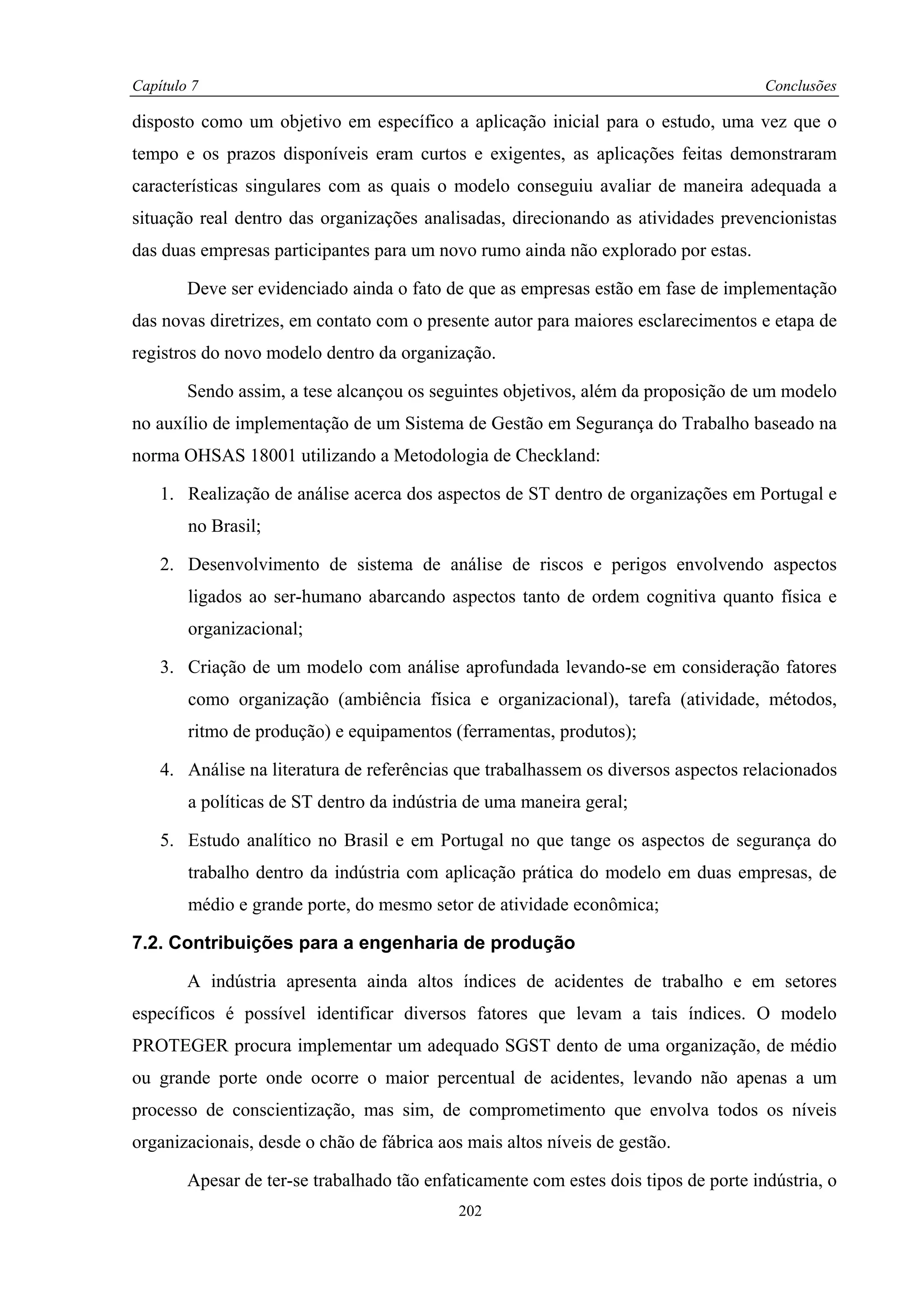 Capítulo 7                                                                            Conclusões

disposto como um objetivo em específico a aplicação inicial para o estudo, uma vez que o
tempo e os prazos disponíveis eram curtos e exigentes, as aplicações feitas demonstraram
características singulares com as quais o modelo conseguiu avaliar de maneira adequada a
situação real dentro das organizações analisadas, direcionando as atividades prevencionistas
das duas empresas participantes para um novo rumo ainda não explorado por estas.

        Deve ser evidenciado ainda o fato de que as empresas estão em fase de implementação
das novas diretrizes, em contato com o presente autor para maiores esclarecimentos e etapa de
registros do novo modelo dentro da organização.

        Sendo assim, a tese alcançou os seguintes objetivos, além da proposição de um modelo
no auxílio de implementação de um Sistema de Gestão em Segurança do Trabalho baseado na
norma OHSAS 18001 utilizando a Metodologia de Checkland:

    1. Realização de análise acerca dos aspectos de ST dentro de organizações em Portugal e
        no Brasil;

    2. Desenvolvimento de sistema de análise de riscos e perigos envolvendo aspectos
        ligados ao ser-humano abarcando aspectos tanto de ordem cognitiva quanto física e
        organizacional;

    3. Criação de um modelo com análise aprofundada levando-se em consideração fatores
        como organização (ambiência física e organizacional), tarefa (atividade, métodos,
        ritmo de produção) e equipamentos (ferramentas, produtos);

    4. Análise na literatura de referências que trabalhassem os diversos aspectos relacionados
        a políticas de ST dentro da indústria de uma maneira geral;

    5. Estudo analítico no Brasil e em Portugal no que tange os aspectos de segurança do
        trabalho dentro da indústria com aplicação prática do modelo em duas empresas, de
        médio e grande porte, do mesmo setor de atividade econômica;

7.2. Contribuições para a engenharia de produção

        A indústria apresenta ainda altos índices de acidentes de trabalho e em setores
específicos é possível identificar diversos fatores que levam a tais índices. O modelo
PROTEGER procura implementar um adequado SGST dento de uma organização, de médio
ou grande porte onde ocorre o maior percentual de acidentes, levando não apenas a um
processo de conscientização, mas sim, de comprometimento que envolva todos os níveis
organizacionais, desde o chão de fábrica aos mais altos níveis de gestão.

        Apesar de ter-se trabalhado tão enfaticamente com estes dois tipos de porte indústria, o
                                            202
 