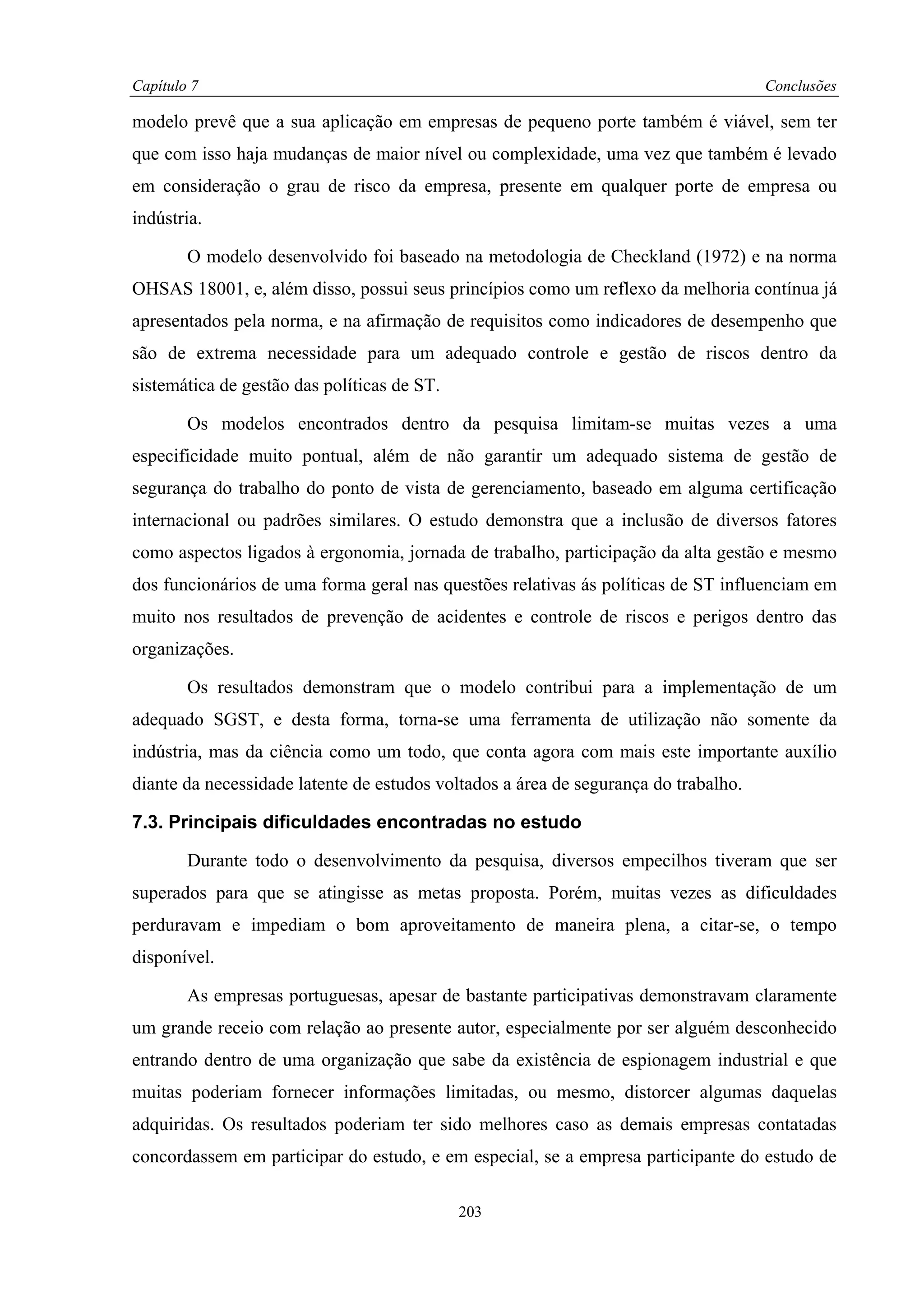 Capítulo 7                                                                           Conclusões

modelo prevê que a sua aplicação em empresas de pequeno porte também é viável, sem ter
que com isso haja mudanças de maior nível ou complexidade, uma vez que também é levado
em consideração o grau de risco da empresa, presente em qualquer porte de empresa ou
indústria.

        O modelo desenvolvido foi baseado na metodologia de Checkland (1972) e na norma
OHSAS 18001, e, além disso, possui seus princípios como um reflexo da melhoria contínua já
apresentados pela norma, e na afirmação de requisitos como indicadores de desempenho que
são de extrema necessidade para um adequado controle e gestão de riscos dentro da
sistemática de gestão das políticas de ST.

        Os modelos encontrados dentro da pesquisa limitam-se muitas vezes a uma
especificidade muito pontual, além de não garantir um adequado sistema de gestão de
segurança do trabalho do ponto de vista de gerenciamento, baseado em alguma certificação
internacional ou padrões similares. O estudo demonstra que a inclusão de diversos fatores
como aspectos ligados à ergonomia, jornada de trabalho, participação da alta gestão e mesmo
dos funcionários de uma forma geral nas questões relativas ás políticas de ST influenciam em
muito nos resultados de prevenção de acidentes e controle de riscos e perigos dentro das
organizações.

        Os resultados demonstram que o modelo contribui para a implementação de um
adequado SGST, e desta forma, torna-se uma ferramenta de utilização não somente da
indústria, mas da ciência como um todo, que conta agora com mais este importante auxílio
diante da necessidade latente de estudos voltados a área de segurança do trabalho.

7.3. Principais dificuldades encontradas no estudo

        Durante todo o desenvolvimento da pesquisa, diversos empecilhos tiveram que ser
superados para que se atingisse as metas proposta. Porém, muitas vezes as dificuldades
perduravam e impediam o bom aproveitamento de maneira plena, a citar-se, o tempo
disponível.

        As empresas portuguesas, apesar de bastante participativas demonstravam claramente
um grande receio com relação ao presente autor, especialmente por ser alguém desconhecido
entrando dentro de uma organização que sabe da existência de espionagem industrial e que
muitas poderiam fornecer informações limitadas, ou mesmo, distorcer algumas daquelas
adquiridas. Os resultados poderiam ter sido melhores caso as demais empresas contatadas
concordassem em participar do estudo, e em especial, se a empresa participante do estudo de

                                             203
 