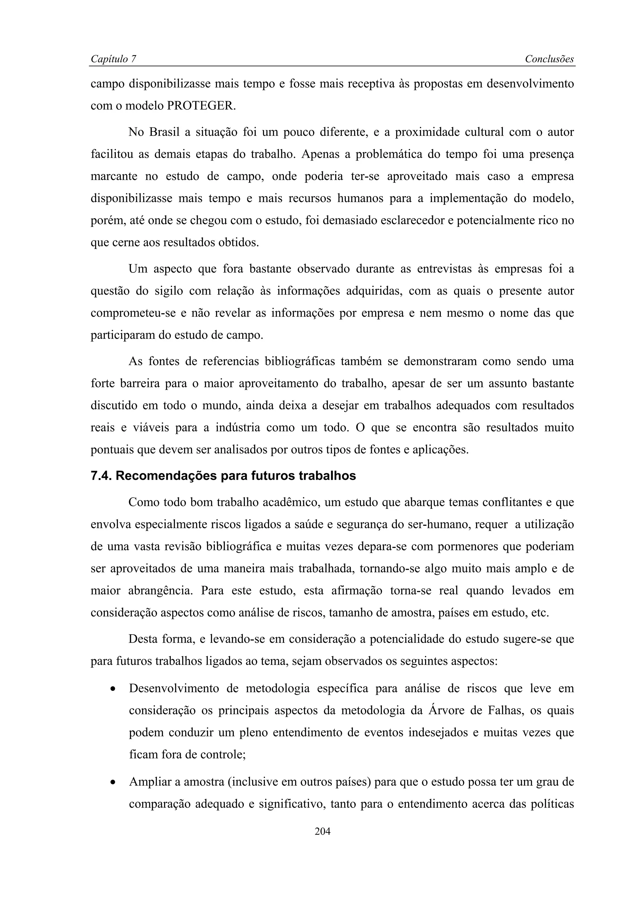Capítulo 7                                                                         Conclusões

campo disponibilizasse mais tempo e fosse mais receptiva às propostas em desenvolvimento
com o modelo PROTEGER.

        No Brasil a situação foi um pouco diferente, e a proximidade cultural com o autor
facilitou as demais etapas do trabalho. Apenas a problemática do tempo foi uma presença
marcante no estudo de campo, onde poderia ter-se aproveitado mais caso a empresa
disponibilizasse mais tempo e mais recursos humanos para a implementação do modelo,
porém, até onde se chegou com o estudo, foi demasiado esclarecedor e potencialmente rico no
que cerne aos resultados obtidos.

        Um aspecto que fora bastante observado durante as entrevistas às empresas foi a
questão do sigilo com relação às informações adquiridas, com as quais o presente autor
comprometeu-se e não revelar as informações por empresa e nem mesmo o nome das que
participaram do estudo de campo.

        As fontes de referencias bibliográficas também se demonstraram como sendo uma
forte barreira para o maior aproveitamento do trabalho, apesar de ser um assunto bastante
discutido em todo o mundo, ainda deixa a desejar em trabalhos adequados com resultados
reais e viáveis para a indústria como um todo. O que se encontra são resultados muito
pontuais que devem ser analisados por outros tipos de fontes e aplicações.

7.4. Recomendações para futuros trabalhos

        Como todo bom trabalho acadêmico, um estudo que abarque temas conflitantes e que
envolva especialmente riscos ligados a saúde e segurança do ser-humano, requer a utilização
de uma vasta revisão bibliográfica e muitas vezes depara-se com pormenores que poderiam
ser aproveitados de uma maneira mais trabalhada, tornando-se algo muito mais amplo e de
maior abrangência. Para este estudo, esta afirmação torna-se real quando levados em
consideração aspectos como análise de riscos, tamanho de amostra, países em estudo, etc.

        Desta forma, e levando-se em consideração a potencialidade do estudo sugere-se que
para futuros trabalhos ligados ao tema, sejam observados os seguintes aspectos:

    •   Desenvolvimento de metodologia específica para análise de riscos que leve em
        consideração os principais aspectos da metodologia da Árvore de Falhas, os quais
        podem conduzir um pleno entendimento de eventos indesejados e muitas vezes que
        ficam fora de controle;

    •   Ampliar a amostra (inclusive em outros países) para que o estudo possa ter um grau de
        comparação adequado e significativo, tanto para o entendimento acerca das políticas

                                           204
 