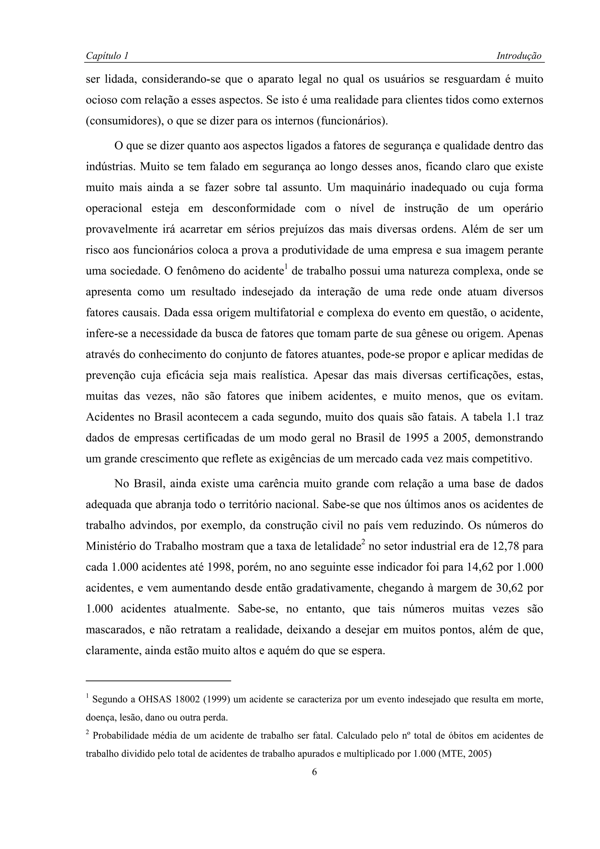 Capítulo 1                                                                                            Introdução

ser lidada, considerando-se que o aparato legal no qual os usuários se resguardam é muito
ocioso com relação a esses aspectos. Se isto é uma realidade para clientes tidos como externos
(consumidores), o que se dizer para os internos (funcionários).

         O que se dizer quanto aos aspectos ligados a fatores de segurança e qualidade dentro das
indústrias. Muito se tem falado em segurança ao longo desses anos, ficando claro que existe
muito mais ainda a se fazer sobre tal assunto. Um maquinário inadequado ou cuja forma
operacional esteja em desconformidade com o nível de instrução de um operário
provavelmente irá acarretar em sérios prejuízos das mais diversas ordens. Além de ser um
risco aos funcionários coloca a prova a produtividade de uma empresa e sua imagem perante
uma sociedade. O fenômeno do acidente1 de trabalho possui uma natureza complexa, onde se
apresenta como um resultado indesejado da interação de uma rede onde atuam diversos
fatores causais. Dada essa origem multifatorial e complexa do evento em questão, o acidente,
infere-se a necessidade da busca de fatores que tomam parte de sua gênese ou origem. Apenas
através do conhecimento do conjunto de fatores atuantes, pode-se propor e aplicar medidas de
prevenção cuja eficácia seja mais realística. Apesar das mais diversas certificações, estas,
muitas das vezes, não são fatores que inibem acidentes, e muito menos, que os evitam.
Acidentes no Brasil acontecem a cada segundo, muito dos quais são fatais. A tabela 1.1 traz
dados de empresas certificadas de um modo geral no Brasil de 1995 a 2005, demonstrando
um grande crescimento que reflete as exigências de um mercado cada vez mais competitivo.

         No Brasil, ainda existe uma carência muito grande com relação a uma base de dados
adequada que abranja todo o território nacional. Sabe-se que nos últimos anos os acidentes de
trabalho advindos, por exemplo, da construção civil no país vem reduzindo. Os números do
Ministério do Trabalho mostram que a taxa de letalidade2 no setor industrial era de 12,78 para
cada 1.000 acidentes até 1998, porém, no ano seguinte esse indicador foi para 14,62 por 1.000
acidentes, e vem aumentando desde então gradativamente, chegando à margem de 30,62 por
1.000 acidentes atualmente. Sabe-se, no entanto, que tais números muitas vezes são
mascarados, e não retratam a realidade, deixando a desejar em muitos pontos, além de que,
claramente, ainda estão muito altos e aquém do que se espera.


1
    Segundo a OHSAS 18002 (1999) um acidente se caracteriza por um evento indesejado que resulta em morte,
doença, lesão, dano ou outra perda.
2
    Probabilidade média de um acidente de trabalho ser fatal. Calculado pelo nº total de óbitos em acidentes de
trabalho dividido pelo total de acidentes de trabalho apurados e multiplicado por 1.000 (MTE, 2005)
                                                        6
 