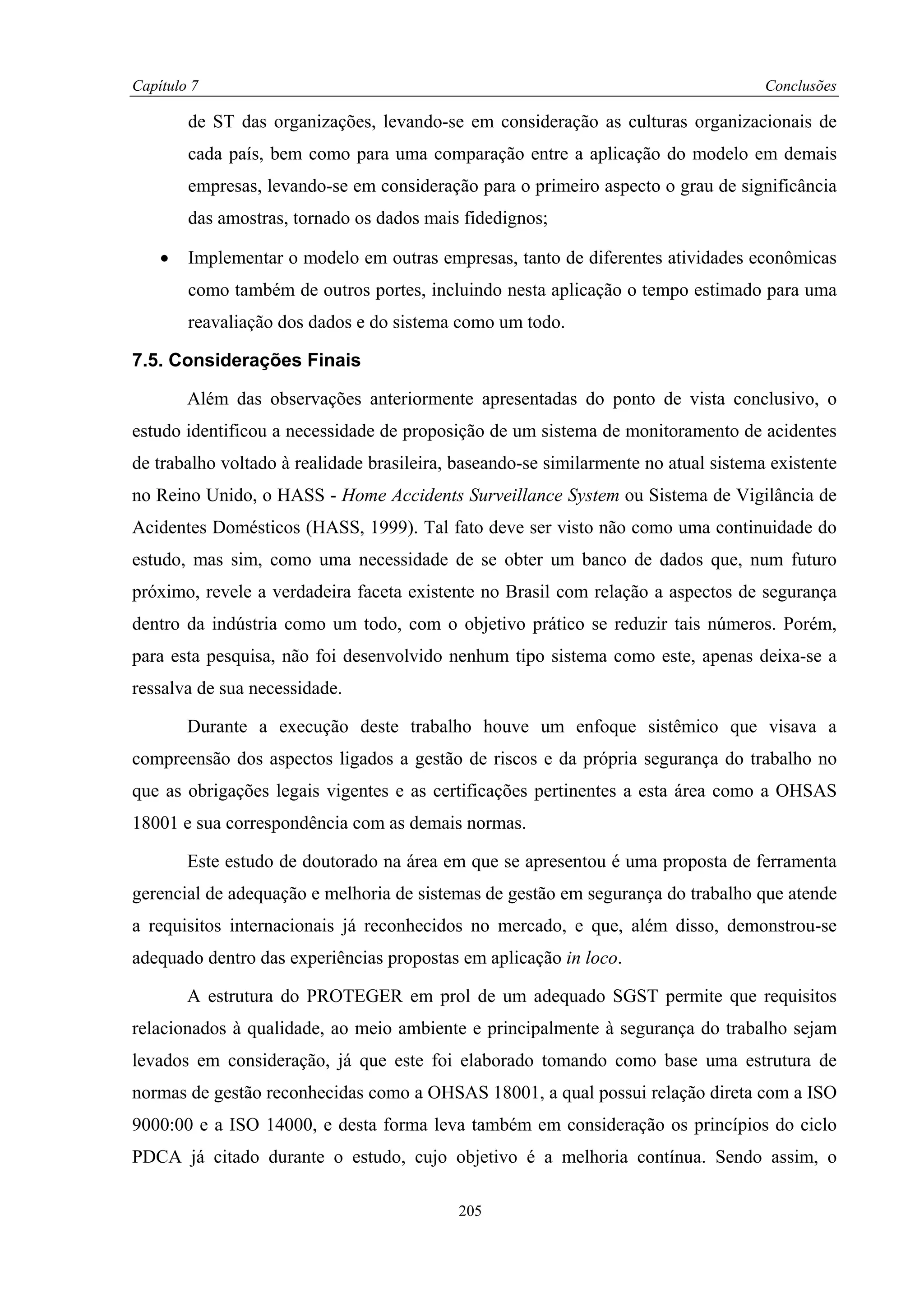 Capítulo 7                                                                           Conclusões

        de ST das organizações, levando-se em consideração as culturas organizacionais de
        cada país, bem como para uma comparação entre a aplicação do modelo em demais
        empresas, levando-se em consideração para o primeiro aspecto o grau de significância
        das amostras, tornado os dados mais fidedignos;

    •   Implementar o modelo em outras empresas, tanto de diferentes atividades econômicas
        como também de outros portes, incluindo nesta aplicação o tempo estimado para uma
        reavaliação dos dados e do sistema como um todo.

7.5. Considerações Finais

        Além das observações anteriormente apresentadas do ponto de vista conclusivo, o
estudo identificou a necessidade de proposição de um sistema de monitoramento de acidentes
de trabalho voltado à realidade brasileira, baseando-se similarmente no atual sistema existente
no Reino Unido, o HASS - Home Accidents Surveillance System ou Sistema de Vigilância de
Acidentes Domésticos (HASS, 1999). Tal fato deve ser visto não como uma continuidade do
estudo, mas sim, como uma necessidade de se obter um banco de dados que, num futuro
próximo, revele a verdadeira faceta existente no Brasil com relação a aspectos de segurança
dentro da indústria como um todo, com o objetivo prático se reduzir tais números. Porém,
para esta pesquisa, não foi desenvolvido nenhum tipo sistema como este, apenas deixa-se a
ressalva de sua necessidade.

        Durante a execução deste trabalho houve um enfoque sistêmico que visava a
compreensão dos aspectos ligados a gestão de riscos e da própria segurança do trabalho no
que as obrigações legais vigentes e as certificações pertinentes a esta área como a OHSAS
18001 e sua correspondência com as demais normas.

        Este estudo de doutorado na área em que se apresentou é uma proposta de ferramenta
gerencial de adequação e melhoria de sistemas de gestão em segurança do trabalho que atende
a requisitos internacionais já reconhecidos no mercado, e que, além disso, demonstrou-se
adequado dentro das experiências propostas em aplicação in loco.

        A estrutura do PROTEGER em prol de um adequado SGST permite que requisitos
relacionados à qualidade, ao meio ambiente e principalmente à segurança do trabalho sejam
levados em consideração, já que este foi elaborado tomando como base uma estrutura de
normas de gestão reconhecidas como a OHSAS 18001, a qual possui relação direta com a ISO
9000:00 e a ISO 14000, e desta forma leva também em consideração os princípios do ciclo
PDCA já citado durante o estudo, cujo objetivo é a melhoria contínua. Sendo assim, o

                                            205
 