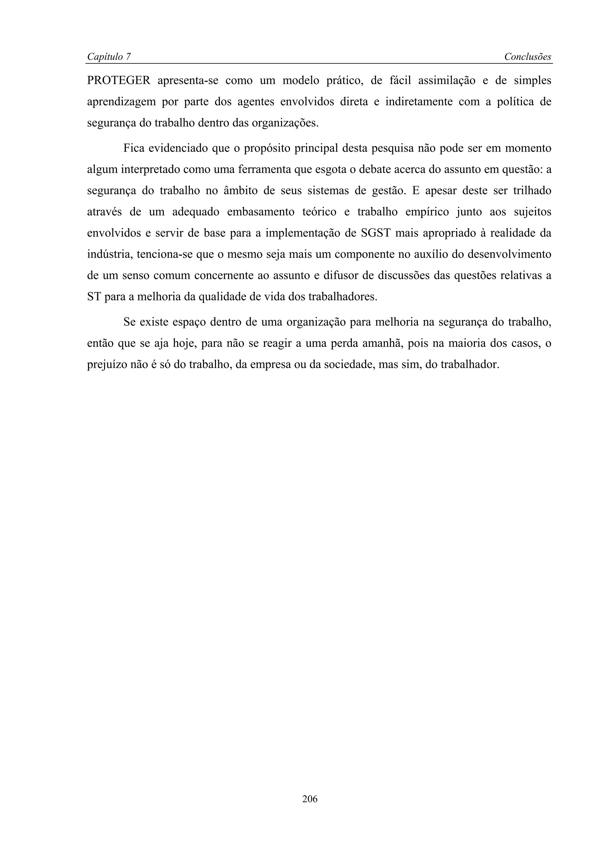Capítulo 7                                                                            Conclusões

PROTEGER apresenta-se como um modelo prático, de fácil assimilação e de simples
aprendizagem por parte dos agentes envolvidos direta e indiretamente com a política de
segurança do trabalho dentro das organizações.

        Fica evidenciado que o propósito principal desta pesquisa não pode ser em momento
algum interpretado como uma ferramenta que esgota o debate acerca do assunto em questão: a
segurança do trabalho no âmbito de seus sistemas de gestão. E apesar deste ser trilhado
através de um adequado embasamento teórico e trabalho empírico junto aos sujeitos
envolvidos e servir de base para a implementação de SGST mais apropriado à realidade da
indústria, tenciona-se que o mesmo seja mais um componente no auxílio do desenvolvimento
de um senso comum concernente ao assunto e difusor de discussões das questões relativas a
ST para a melhoria da qualidade de vida dos trabalhadores.

        Se existe espaço dentro de uma organização para melhoria na segurança do trabalho,
então que se aja hoje, para não se reagir a uma perda amanhã, pois na maioria dos casos, o
prejuízo não é só do trabalho, da empresa ou da sociedade, mas sim, do trabalhador.




                                           206
 