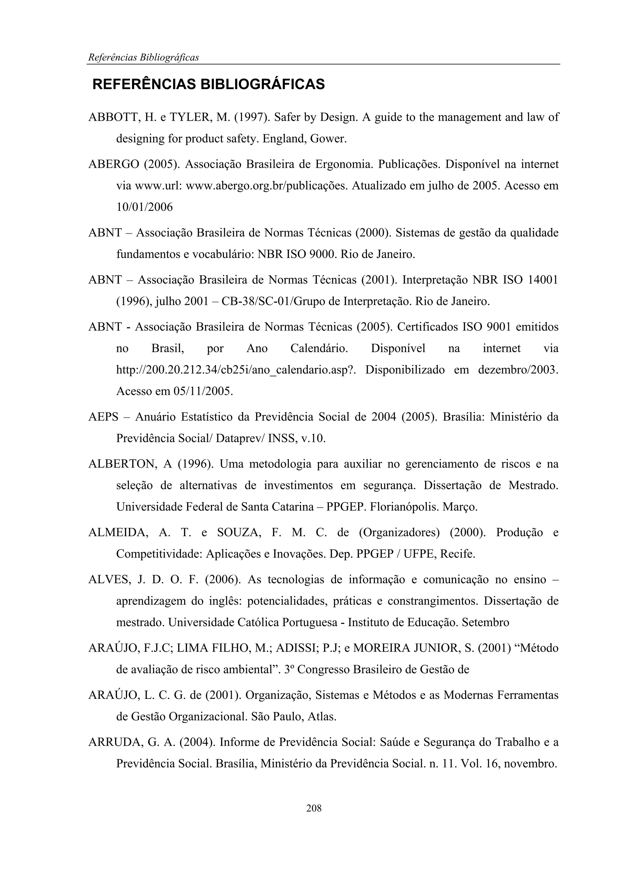 Referências Bibliográficas

REFERÊNCIAS BIBLIOGRÁFICAS

ABBOTT, H. e TYLER, M. (1997). Safer by Design. A guide to the management and law of
      designing for product safety. England, Gower.

ABERGO (2005). Associação Brasileira de Ergonomia. Publicações. Disponível na internet
      via www.url: www.abergo.org.br/publicações. Atualizado em julho de 2005. Acesso em
      10/01/2006

ABNT – Associação Brasileira de Normas Técnicas (2000). Sistemas de gestão da qualidade
      fundamentos e vocabulário: NBR ISO 9000. Rio de Janeiro.

ABNT – Associação Brasileira de Normas Técnicas (2001). Interpretação NBR ISO 14001
      (1996), julho 2001 – CB-38/SC-01/Grupo de Interpretação. Rio de Janeiro.

ABNT - Associação Brasileira de Normas Técnicas (2005). Certificados ISO 9001 emitidos
      no      Brasil,        por   Ano   Calendário.     Disponível     na     internet     via
      http://200.20.212.34/cb25i/ano_calendario.asp?. Disponibilizado em dezembro/2003.
      Acesso em 05/11/2005.

AEPS – Anuário Estatístico da Previdência Social de 2004 (2005). Brasília: Ministério da
      Previdência Social/ Dataprev/ INSS, v.10.

ALBERTON, A (1996). Uma metodologia para auxiliar no gerenciamento de riscos e na
      seleção de alternativas de investimentos em segurança. Dissertação de Mestrado.
      Universidade Federal de Santa Catarina – PPGEP. Florianópolis. Março.

ALMEIDA, A. T. e SOUZA, F. M. C. de (Organizadores) (2000). Produção e
      Competitividade: Aplicações e Inovações. Dep. PPGEP / UFPE, Recife.

ALVES, J. D. O. F. (2006). As tecnologias de informação e comunicação no ensino –
      aprendizagem do inglês: potencialidades, práticas e constrangimentos. Dissertação de
      mestrado. Universidade Católica Portuguesa - Instituto de Educação. Setembro

ARAÚJO, F.J.C; LIMA FILHO, M.; ADISSI; P.J; e MOREIRA JUNIOR, S. (2001) “Método
      de avaliação de risco ambiental”. 3º Congresso Brasileiro de Gestão de

ARAÚJO, L. C. G. de (2001). Organização, Sistemas e Métodos e as Modernas Ferramentas
      de Gestão Organizacional. São Paulo, Atlas.

ARRUDA, G. A. (2004). Informe de Previdência Social: Saúde e Segurança do Trabalho e a
      Previdência Social. Brasília, Ministério da Previdência Social. n. 11. Vol. 16, novembro.


                                            208
 