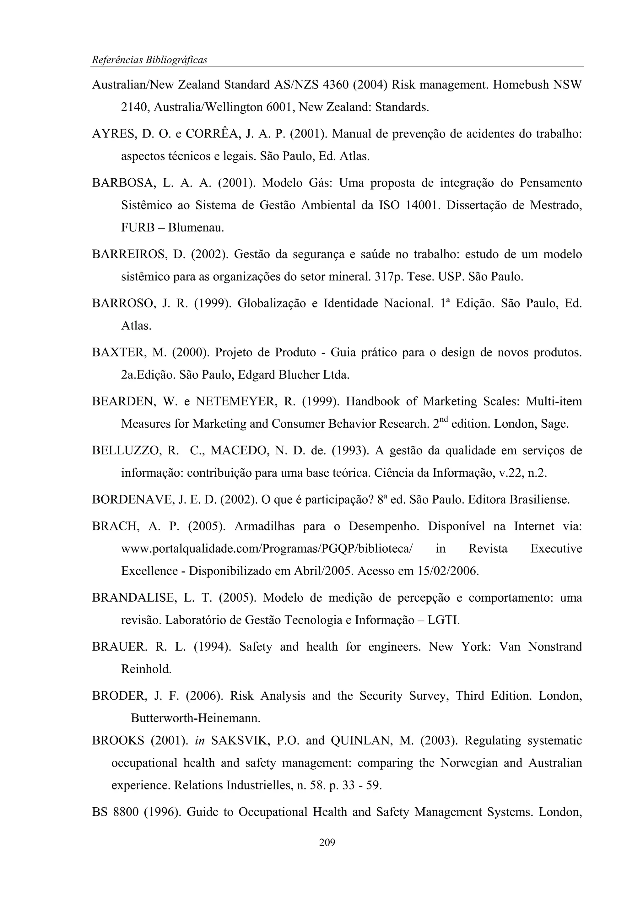 Referências Bibliográficas

Australian/New Zealand Standard AS/NZS 4360 (2004) Risk management. Homebush NSW
      2140, Australia/Wellington 6001, New Zealand: Standards.

AYRES, D. O. e CORRÊA, J. A. P. (2001). Manual de prevenção de acidentes do trabalho:
      aspectos técnicos e legais. São Paulo, Ed. Atlas.

BARBOSA, L. A. A. (2001). Modelo Gás: Uma proposta de integração do Pensamento
      Sistêmico ao Sistema de Gestão Ambiental da ISO 14001. Dissertação de Mestrado,
      FURB – Blumenau.

BARREIROS, D. (2002). Gestão da segurança e saúde no trabalho: estudo de um modelo
      sistêmico para as organizações do setor mineral. 317p. Tese. USP. São Paulo.

BARROSO, J. R. (1999). Globalização e Identidade Nacional. 1ª Edição. São Paulo, Ed.
      Atlas.

BAXTER, M. (2000). Projeto de Produto - Guia prático para o design de novos produtos.
      2a.Edição. São Paulo, Edgard Blucher Ltda.

BEARDEN, W. e NETEMEYER, R. (1999). Handbook of Marketing Scales: Multi-item
      Measures for Marketing and Consumer Behavior Research. 2nd edition. London, Sage.

BELLUZZO, R. C., MACEDO, N. D. de. (1993). A gestão da qualidade em serviços de
      informação: contribuição para uma base teórica. Ciência da Informação, v.22, n.2.

BORDENAVE, J. E. D. (2002). O que é participação? 8ª ed. São Paulo. Editora Brasiliense.

BRACH, A. P. (2005). Armadilhas para o Desempenho. Disponível na Internet via:
      www.portalqualidade.com/Programas/PGQP/biblioteca/         in     Revista      Executive
      Excellence - Disponibilizado em Abril/2005. Acesso em 15/02/2006.

BRANDALISE, L. T. (2005). Modelo de medição de percepção e comportamento: uma
      revisão. Laboratório de Gestão Tecnologia e Informação – LGTI.

BRAUER. R. L. (1994). Safety and health for engineers. New York: Van Nonstrand
      Reinhold.

BRODER, J. F. (2006). Risk Analysis and the Security Survey, Third Edition. London,
        Butterworth-Heinemann.
BROOKS (2001). in SAKSVIK, P.O. and QUINLAN, M. (2003). Regulating systematic
    occupational health and safety management: comparing the Norwegian and Australian
    experience. Relations Industrielles, n. 58. p. 33 - 59.

BS 8800 (1996). Guide to Occupational Health and Safety Management Systems. London,

                                              209
 