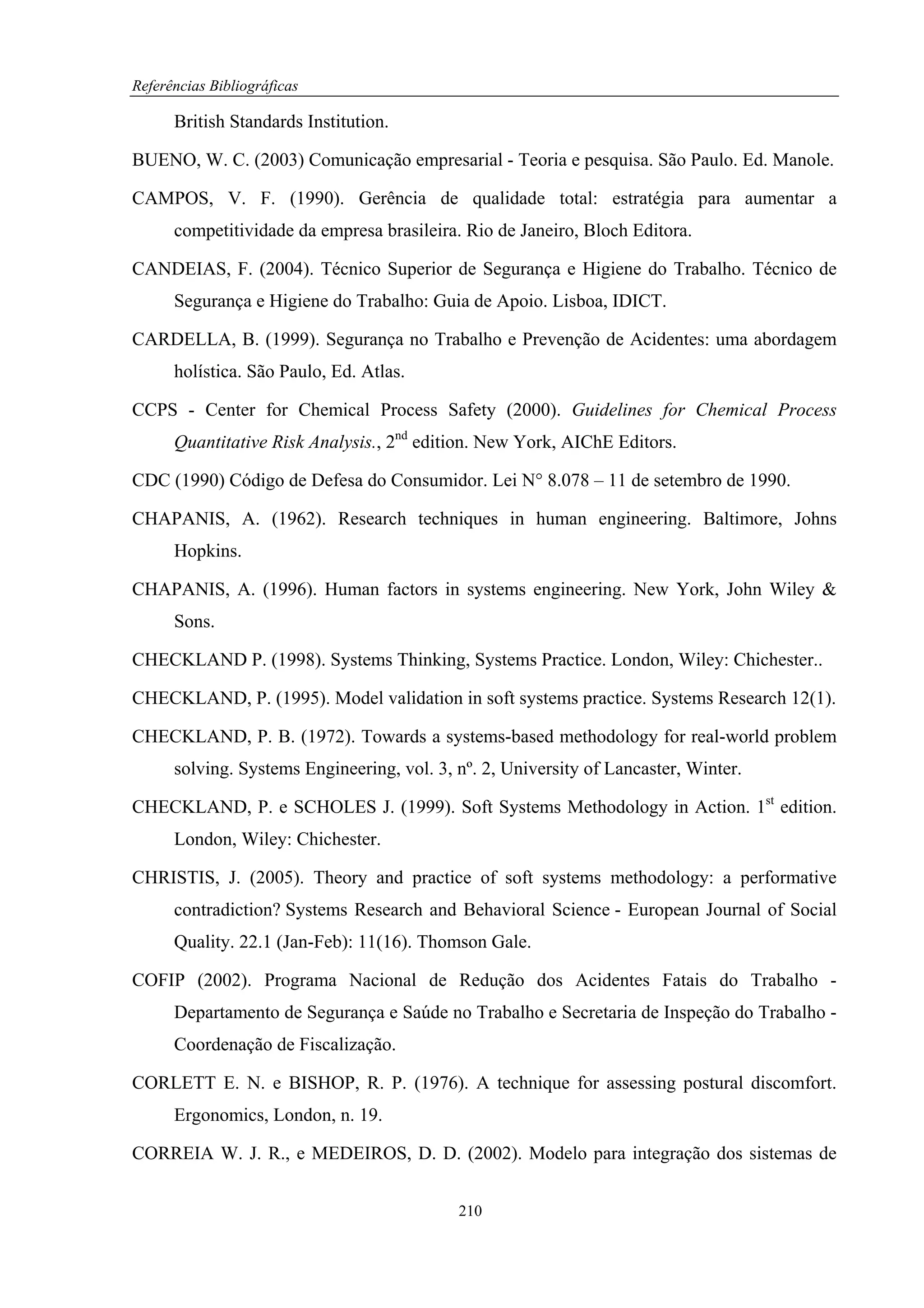 Referências Bibliográficas

      British Standards Institution.

BUENO, W. C. (2003) Comunicação empresarial - Teoria e pesquisa. São Paulo. Ed. Manole.

CAMPOS, V. F. (1990). Gerência de qualidade total: estratégia para aumentar a
      competitividade da empresa brasileira. Rio de Janeiro, Bloch Editora.

CANDEIAS, F. (2004). Técnico Superior de Segurança e Higiene do Trabalho. Técnico de
      Segurança e Higiene do Trabalho: Guia de Apoio. Lisboa, IDICT.

CARDELLA, B. (1999). Segurança no Trabalho e Prevenção de Acidentes: uma abordagem
      holística. São Paulo, Ed. Atlas.

CCPS - Center for Chemical Process Safety (2000). Guidelines for Chemical Process
      Quantitative Risk Analysis., 2nd edition. New York, AIChE Editors.

CDC (1990) Código de Defesa do Consumidor. Lei N° 8.078 – 11 de setembro de 1990.

CHAPANIS, A. (1962). Research techniques in human engineering. Baltimore, Johns
      Hopkins.

CHAPANIS, A. (1996). Human factors in systems engineering. New York, John Wiley &
      Sons.

CHECKLAND P. (1998). Systems Thinking, Systems Practice. London, Wiley: Chichester..

CHECKLAND, P. (1995). Model validation in soft systems practice. Systems Research 12(1).

CHECKLAND, P. B. (1972). Towards a systems-based methodology for real-world problem
      solving. Systems Engineering, vol. 3, nº. 2, University of Lancaster, Winter.

CHECKLAND, P. e SCHOLES J. (1999). Soft Systems Methodology in Action. 1st edition.
      London, Wiley: Chichester.

CHRISTIS, J. (2005). Theory and practice of soft systems methodology: a performative
      contradiction? Systems Research and Behavioral Science - European Journal of Social
      Quality. 22.1 (Jan-Feb): 11(16). Thomson Gale.

COFIP (2002). Programa Nacional de Redução dos Acidentes Fatais do Trabalho -
      Departamento de Segurança e Saúde no Trabalho e Secretaria de Inspeção do Trabalho -
      Coordenação de Fiscalização.

CORLETT E. N. e BISHOP, R. P. (1976). A technique for assessing postural discomfort.
      Ergonomics, London, n. 19.

CORREIA W. J. R., e MEDEIROS, D. D. (2002). Modelo para integração dos sistemas de


                                            210
 