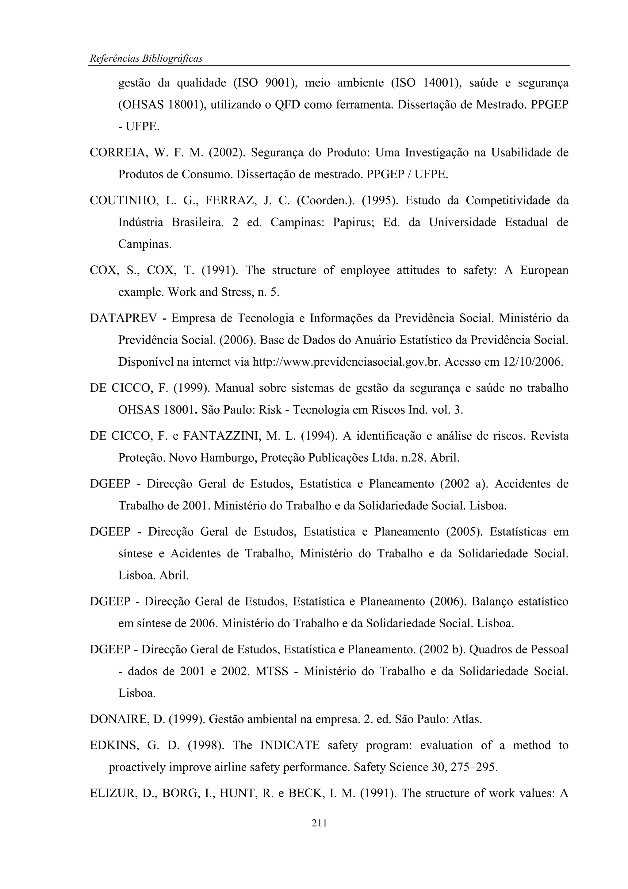 Referências Bibliográficas

      gestão da qualidade (ISO 9001), meio ambiente (ISO 14001), saúde e segurança
      (OHSAS 18001), utilizando o QFD como ferramenta. Dissertação de Mestrado. PPGEP
      - UFPE.

CORREIA, W. F. M. (2002). Segurança do Produto: Uma Investigação na Usabilidade de
      Produtos de Consumo. Dissertação de mestrado. PPGEP / UFPE.

COUTINHO, L. G., FERRAZ, J. C. (Coorden.). (1995). Estudo da Competitividade da
      Indústria Brasileira. 2 ed. Campinas: Papirus; Ed. da Universidade Estadual de
      Campinas.

COX, S., COX, T. (1991). The structure of employee attitudes to safety: A European
      example. Work and Stress, n. 5.

DATAPREV - Empresa de Tecnologia e Informações da Previdência Social. Ministério da
      Previdência Social. (2006). Base de Dados do Anuário Estatístico da Previdência Social.
      Disponível na internet via http://www.previdenciasocial.gov.br. Acesso em 12/10/2006.

DE CICCO, F. (1999). Manual sobre sistemas de gestão da segurança e saúde no trabalho
      OHSAS 18001. São Paulo: Risk - Tecnologia em Riscos Ind. vol. 3.

DE CICCO, F. e FANTAZZINI, M. L. (1994). A identificação e análise de riscos. Revista
      Proteção. Novo Hamburgo, Proteção Publicações Ltda. n.28. Abril.

DGEEP - Direcção Geral de Estudos, Estatística e Planeamento (2002 a). Accidentes de
      Trabalho de 2001. Ministério do Trabalho e da Solidariedade Social. Lisboa.

DGEEP - Direcção Geral de Estudos, Estatística e Planeamento (2005). Estatísticas em
      síntese e Acidentes de Trabalho, Ministério do Trabalho e da Solidariedade Social.
      Lisboa. Abril.

DGEEP - Direcção Geral de Estudos, Estatística e Planeamento (2006). Balanço estatístico
      em síntese de 2006. Ministério do Trabalho e da Solidariedade Social. Lisboa.

DGEEP - Direcção Geral de Estudos, Estatística e Planeamento. (2002 b). Quadros de Pessoal
      - dados de 2001 e 2002. MTSS - Ministério do Trabalho e da Solidariedade Social.
      Lisboa.

DONAIRE, D. (1999). Gestão ambiental na empresa. 2. ed. São Paulo: Atlas.

EDKINS, G. D. (1998). The INDICATE safety program: evaluation of a method to
    proactively improve airline safety performance. Safety Science 30, 275–295.

ELIZUR, D., BORG, I., HUNT, R. e BECK, I. M. (1991). The structure of work values: A

                                           211
 