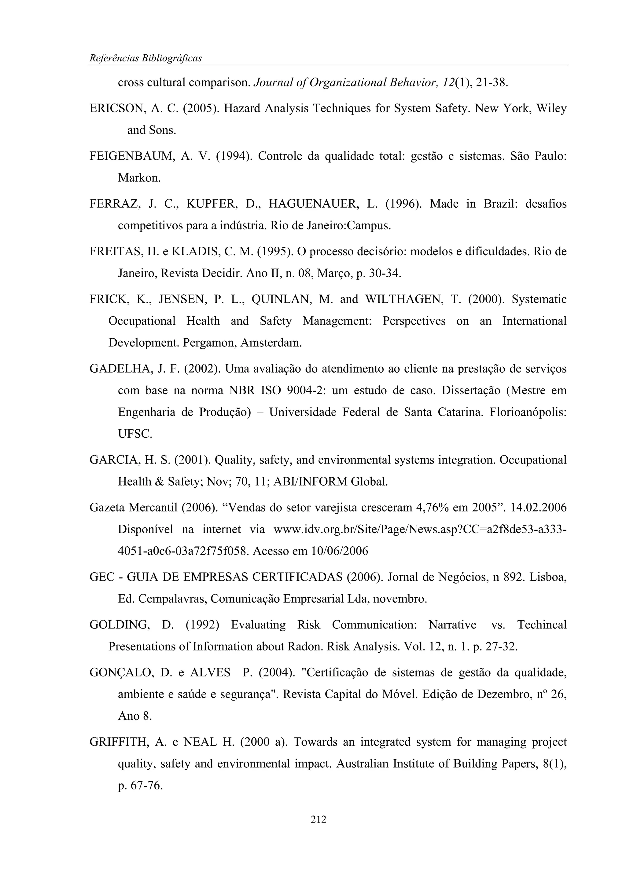 Referências Bibliográficas

      cross cultural comparison. Journal of Organizational Behavior, 12(1), 21-38.

ERICSON, A. C. (2005). Hazard Analysis Techniques for System Safety. New York, Wiley
        and Sons.

FEIGENBAUM, A. V. (1994). Controle da qualidade total: gestão e sistemas. São Paulo:
      Markon.

FERRAZ, J. C., KUPFER, D., HAGUENAUER, L. (1996). Made in Brazil: desafios
      competitivos para a indústria. Rio de Janeiro:Campus.

FREITAS, H. e KLADIS, C. M. (1995). O processo decisório: modelos e dificuldades. Rio de
      Janeiro, Revista Decidir. Ano II, n. 08, Março, p. 30-34.

FRICK, K., JENSEN, P. L., QUINLAN, M. and WILTHAGEN, T. (2000). Systematic
    Occupational Health and Safety Management: Perspectives on an International
    Development. Pergamon, Amsterdam.

GADELHA, J. F. (2002). Uma avaliação do atendimento ao cliente na prestação de serviços
      com base na norma NBR ISO 9004-2: um estudo de caso. Dissertação (Mestre em
      Engenharia de Produção) – Universidade Federal de Santa Catarina. Florioanópolis:
      UFSC.

GARCIA, H. S. (2001). Quality, safety, and environmental systems integration. Occupational
      Health & Safety; Nov; 70, 11; ABI/INFORM Global.

Gazeta Mercantil (2006). “Vendas do setor varejista cresceram 4,76% em 2005”. 14.02.2006
      Disponível na internet via www.idv.org.br/Site/Page/News.asp?CC=a2f8de53-a333-
      4051-a0c6-03a72f75f058. Acesso em 10/06/2006

GEC - GUIA DE EMPRESAS CERTIFICADAS (2006). Jornal de Negócios, n 892. Lisboa,
      Ed. Cempalavras, Comunicação Empresarial Lda, novembro.

GOLDING, D. (1992) Evaluating Risk Communication: Narrative                    vs. Techincal
    Presentations of Information about Radon. Risk Analysis. Vol. 12, n. 1. p. 27-32.

GONÇALO, D. e ALVES P. (2004). "Certificação de sistemas de gestão da qualidade,
      ambiente e saúde e segurança". Revista Capital do Móvel. Edição de Dezembro, nº 26,
      Ano 8.

GRIFFITH, A. e NEAL H. (2000 a). Towards an integrated system for managing project
      quality, safety and environmental impact. Australian Institute of Building Papers, 8(1),
      p. 67-76.

                                            212
 