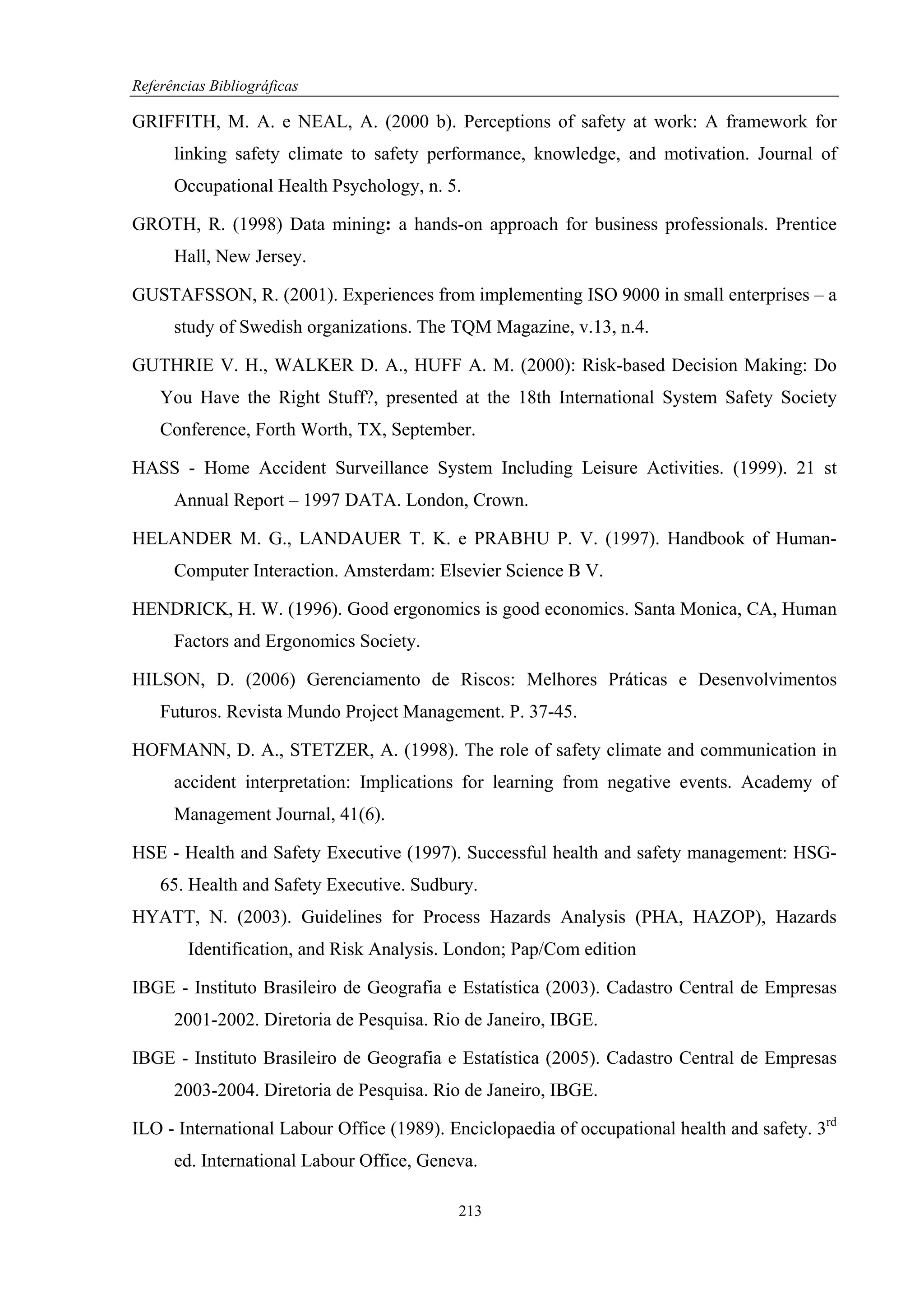 Referências Bibliográficas

GRIFFITH, M. A. e NEAL, A. (2000 b). Perceptions of safety at work: A framework for
      linking safety climate to safety performance, knowledge, and motivation. Journal of
      Occupational Health Psychology, n. 5.

GROTH, R. (1998) Data mining: a hands-on approach for business professionals. Prentice
      Hall, New Jersey.

GUSTAFSSON, R. (2001). Experiences from implementing ISO 9000 in small enterprises – a
      study of Swedish organizations. The TQM Magazine, v.13, n.4.

GUTHRIE V. H., WALKER D. A., HUFF A. M. (2000): Risk-based Decision Making: Do
    You Have the Right Stuff?, presented at the 18th International System Safety Society
    Conference, Forth Worth, TX, September.

HASS - Home Accident Surveillance System Including Leisure Activities. (1999). 21 st
      Annual Report – 1997 DATA. London, Crown.

HELANDER M. G., LANDAUER T. K. e PRABHU P. V. (1997). Handbook of Human-
      Computer Interaction. Amsterdam: Elsevier Science B V.

HENDRICK, H. W. (1996). Good ergonomics is good economics. Santa Monica, CA, Human
      Factors and Ergonomics Society.

HILSON, D. (2006) Gerenciamento de Riscos: Melhores Práticas e Desenvolvimentos
    Futuros. Revista Mundo Project Management. P. 37-45.

HOFMANN, D. A., STETZER, A. (1998). The role of safety climate and communication in
      accident interpretation: Implications for learning from negative events. Academy of
      Management Journal, 41(6).

HSE - Health and Safety Executive (1997). Successful health and safety management: HSG-
    65. Health and Safety Executive. Sudbury.
HYATT, N. (2003). Guidelines for Process Hazards Analysis (PHA, HAZOP), Hazards
        Identification, and Risk Analysis. London; Pap/Com edition

IBGE - Instituto Brasileiro de Geografia e Estatística (2003). Cadastro Central de Empresas
      2001-2002. Diretoria de Pesquisa. Rio de Janeiro, IBGE.

IBGE - Instituto Brasileiro de Geografia e Estatística (2005). Cadastro Central de Empresas
      2003-2004. Diretoria de Pesquisa. Rio de Janeiro, IBGE.

ILO - International Labour Office (1989). Enciclopaedia of occupational health and safety. 3rd
      ed. International Labour Office, Geneva.

                                           213
 