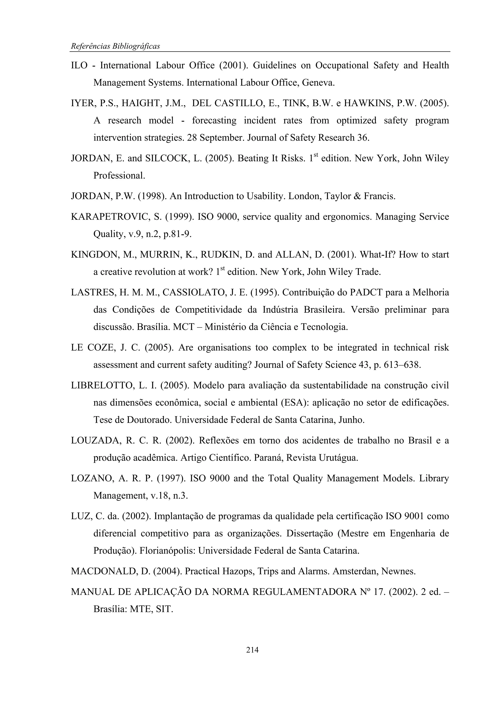 Referências Bibliográficas

ILO - International Labour Office (2001). Guidelines on Occupational Safety and Health
      Management Systems. International Labour Office, Geneva.

IYER, P.S., HAIGHT, J.M., DEL CASTILLO, E., TINK, B.W. e HAWKINS, P.W. (2005).
      A research model - forecasting incident rates from optimized safety program
      intervention strategies. 28 September. Journal of Safety Research 36.

JORDAN, E. and SILCOCK, L. (2005). Beating It Risks. 1st edition. New York, John Wiley
      Professional.

JORDAN, P.W. (1998). An Introduction to Usability. London, Taylor & Francis.

KARAPETROVIC, S. (1999). ISO 9000, service quality and ergonomics. Managing Service
      Quality, v.9, n.2, p.81-9.

KINGDON, M., MURRIN, K., RUDKIN, D. and ALLAN, D. (2001). What-If? How to start
      a creative revolution at work? 1st edition. New York, John Wiley Trade.

LASTRES, H. M. M., CASSIOLATO, J. E. (1995). Contribuição do PADCT para a Melhoria
      das Condições de Competitividade da Indústria Brasileira. Versão preliminar para
      discussão. Brasília. MCT – Ministério da Ciência e Tecnologia.

LE COZE, J. C. (2005). Are organisations too complex to be integrated in technical risk
      assessment and current safety auditing? Journal of Safety Science 43, p. 613–638.

LIBRELOTTO, L. I. (2005). Modelo para avaliação da sustentabilidade na construção civil
      nas dimensões econômica, social e ambiental (ESA): aplicação no setor de edificações.
      Tese de Doutorado. Universidade Federal de Santa Catarina, Junho.

LOUZADA, R. C. R. (2002). Reflexões em torno dos acidentes de trabalho no Brasil e a
      produção acadêmica. Artigo Científico. Paraná, Revista Urutágua.

LOZANO, A. R. P. (1997). ISO 9000 and the Total Quality Management Models. Library
      Management, v.18, n.3.

LUZ, C. da. (2002). Implantação de programas da qualidade pela certificação ISO 9001 como
      diferencial competitivo para as organizações. Dissertação (Mestre em Engenharia de
      Produção). Florianópolis: Universidade Federal de Santa Catarina.

MACDONALD, D. (2004). Practical Hazops, Trips and Alarms. Amsterdan, Newnes.

MANUAL DE APLICAÇÃO DA NORMA REGULAMENTADORA Nº 17. (2002). 2 ed. –
      Brasília: MTE, SIT.



                                            214
 
