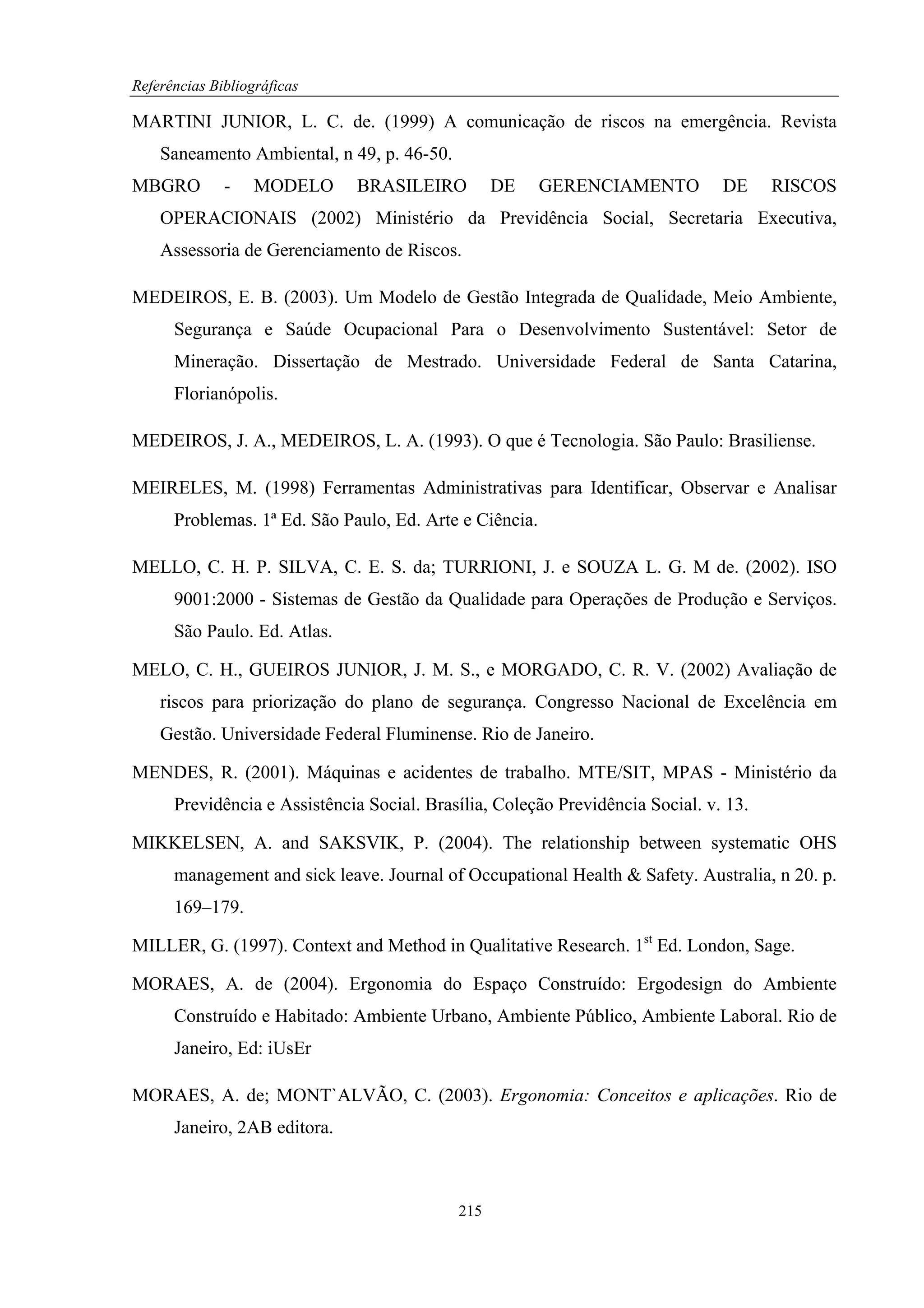 Referências Bibliográficas

MARTINI JUNIOR, L. C. de. (1999) A comunicação de riscos na emergência. Revista
    Saneamento Ambiental, n 49, p. 46-50.
MBGRO         -    MODELO     BRASILEIRO          DE     GERENCIAMENTO          DE     RISCOS
    OPERACIONAIS (2002) Ministério da Previdência Social, Secretaria Executiva,
    Assessoria de Gerenciamento de Riscos.

MEDEIROS, E. B. (2003). Um Modelo de Gestão Integrada de Qualidade, Meio Ambiente,
      Segurança e Saúde Ocupacional Para o Desenvolvimento Sustentável: Setor de
      Mineração. Dissertação de Mestrado. Universidade Federal de Santa Catarina,
      Florianópolis.

MEDEIROS, J. A., MEDEIROS, L. A. (1993). O que é Tecnologia. São Paulo: Brasiliense.

MEIRELES, M. (1998) Ferramentas Administrativas para Identificar, Observar e Analisar
      Problemas. 1ª Ed. São Paulo, Ed. Arte e Ciência.

MELLO, C. H. P. SILVA, C. E. S. da; TURRIONI, J. e SOUZA L. G. M de. (2002). ISO
      9001:2000 - Sistemas de Gestão da Qualidade para Operações de Produção e Serviços.
      São Paulo. Ed. Atlas.

MELO, C. H., GUEIROS JUNIOR, J. M. S., e MORGADO, C. R. V. (2002) Avaliação de
    riscos para priorização do plano de segurança. Congresso Nacional de Excelência em
    Gestão. Universidade Federal Fluminense. Rio de Janeiro.

MENDES, R. (2001). Máquinas e acidentes de trabalho. MTE/SIT, MPAS - Ministério da
      Previdência e Assistência Social. Brasília, Coleção Previdência Social. v. 13.

MIKKELSEN, A. and SAKSVIK, P. (2004). The relationship between systematic OHS
      management and sick leave. Journal of Occupational Health & Safety. Australia, n 20. p.
      169–179.

MILLER, G. (1997). Context and Method in Qualitative Research. 1st Ed. London, Sage.

MORAES, A. de (2004). Ergonomia do Espaço Construído: Ergodesign do Ambiente
      Construído e Habitado: Ambiente Urbano, Ambiente Público, Ambiente Laboral. Rio de
      Janeiro, Ed: iUsEr

MORAES, A. de; MONT`ALVÃO, C. (2003). Ergonomia: Conceitos e aplicações. Rio de
      Janeiro, 2AB editora.



                                            215
 