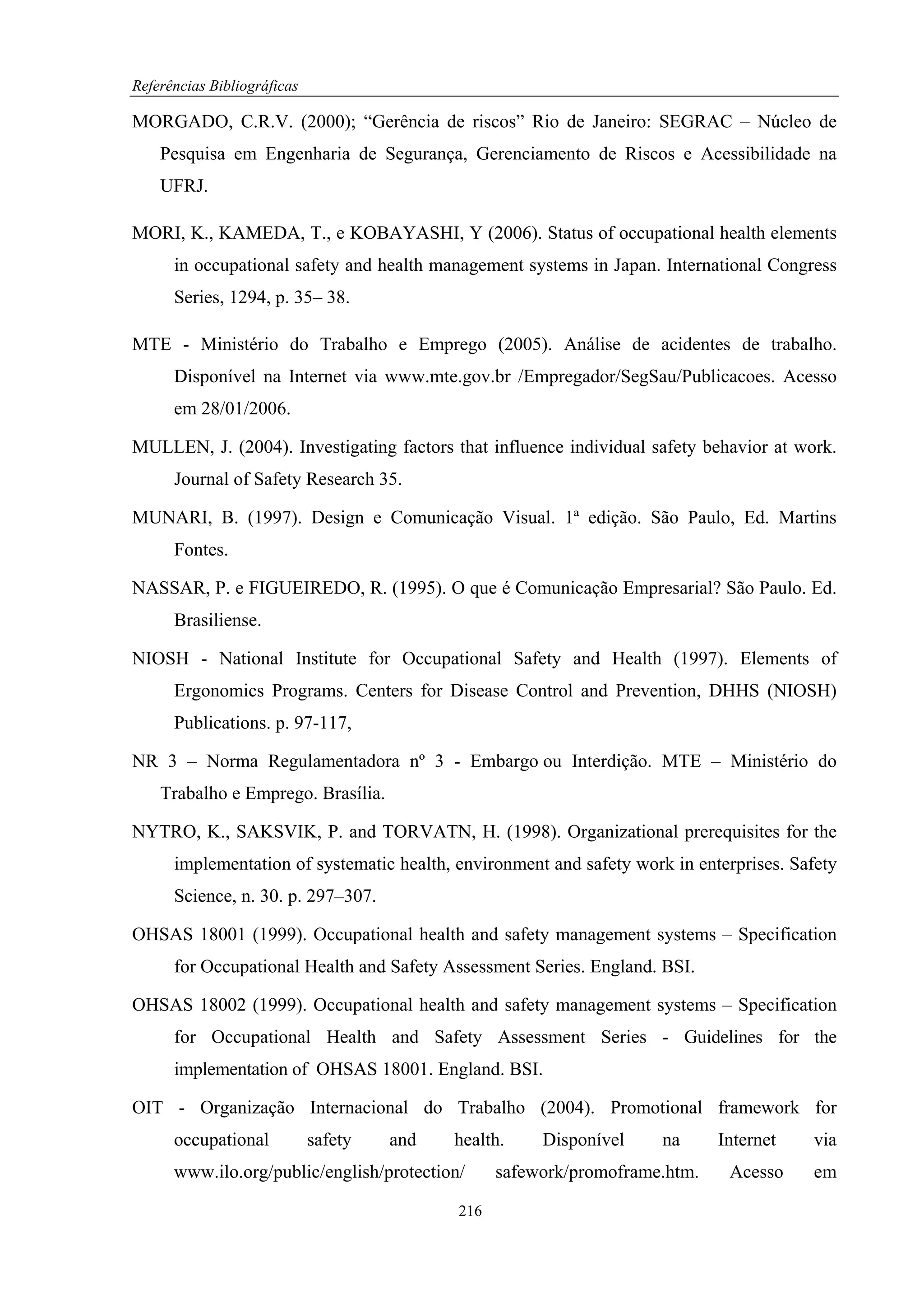 Referências Bibliográficas

MORGADO, C.R.V. (2000); “Gerência de riscos” Rio de Janeiro: SEGRAC – Núcleo de
    Pesquisa em Engenharia de Segurança, Gerenciamento de Riscos e Acessibilidade na
    UFRJ.

MORI, K., KAMEDA, T., e KOBAYASHI, Y (2006). Status of occupational health elements
      in occupational safety and health management systems in Japan. International Congress
      Series, 1294, p. 35– 38.

MTE - Ministério do Trabalho e Emprego (2005). Análise de acidentes de trabalho.
      Disponível na Internet via www.mte.gov.br /Empregador/SegSau/Publicacoes. Acesso
      em 28/01/2006.

MULLEN, J. (2004). Investigating factors that influence individual safety behavior at work.
      Journal of Safety Research 35.

MUNARI, B. (1997). Design e Comunicação Visual. 1ª edição. São Paulo, Ed. Martins
      Fontes.

NASSAR, P. e FIGUEIREDO, R. (1995). O que é Comunicação Empresarial? São Paulo. Ed.
      Brasiliense.

NIOSH - National Institute for Occupational Safety and Health (1997). Elements of
      Ergonomics Programs. Centers for Disease Control and Prevention, DHHS (NIOSH)
      Publications. p. 97-117,

NR 3 – Norma Regulamentadora nº 3 - Embargo ou Interdição. MTE – Ministério do
    Trabalho e Emprego. Brasília.

NYTRO, K., SAKSVIK, P. and TORVATN, H. (1998). Organizational prerequisites for the
      implementation of systematic health, environment and safety work in enterprises. Safety
      Science, n. 30. p. 297–307.

OHSAS 18001 (1999). Occupational health and safety management systems – Specification
      for Occupational Health and Safety Assessment Series. England. BSI.

OHSAS 18002 (1999). Occupational health and safety management systems – Specification
      for Occupational Health and Safety Assessment Series - Guidelines for the
      implementation of OHSAS 18001. England. BSI.

OIT - Organização Internacional do Trabalho (2004). Promotional framework for
      occupational           safety   and   health.    Disponível     na     Internet    via
      www.ilo.org/public/english/protection/      safework/promoframe.htm.    Acesso     em

                                            216
 
