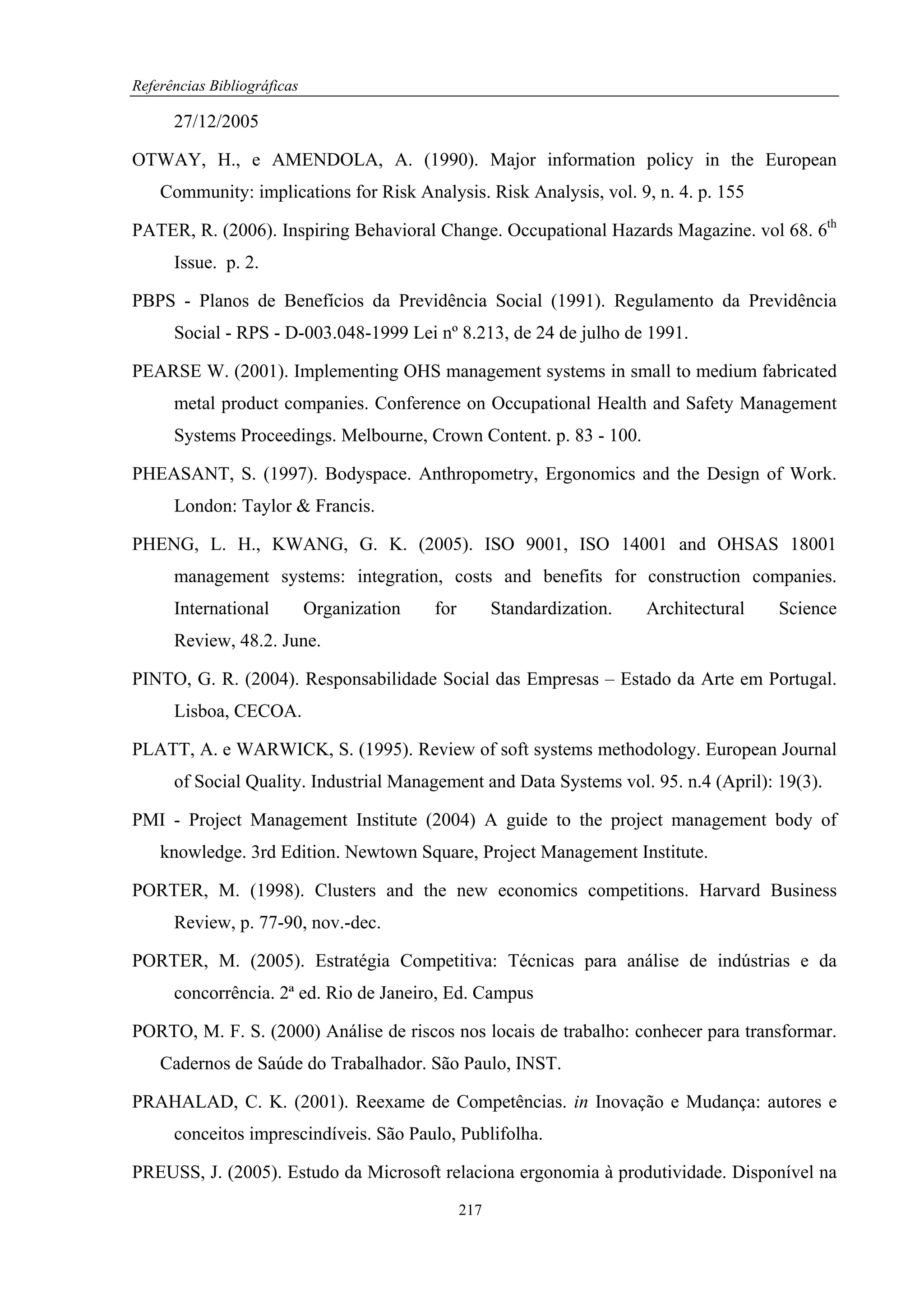 Referências Bibliográficas

      27/12/2005

OTWAY, H., e AMENDOLA, A. (1990). Major information policy in the European
    Community: implications for Risk Analysis. Risk Analysis, vol. 9, n. 4. p. 155

PATER, R. (2006). Inspiring Behavioral Change. Occupational Hazards Magazine. vol 68. 6th
      Issue. p. 2.

PBPS - Planos de Benefícios da Previdência Social (1991). Regulamento da Previdência
      Social - RPS - D-003.048-1999 Lei nº 8.213, de 24 de julho de 1991.

PEARSE W. (2001). Implementing OHS management systems in small to medium fabricated
      metal product companies. Conference on Occupational Health and Safety Management
      Systems Proceedings. Melbourne, Crown Content. p. 83 - 100.

PHEASANT, S. (1997). Bodyspace. Anthropometry, Ergonomics and the Design of Work.
      London: Taylor & Francis.

PHENG, L. H., KWANG, G. K. (2005). ISO 9001, ISO 14001 and OHSAS 18001
      management systems: integration, costs and benefits for construction companies.
      International          Organization   for         Standardization.   Architectural   Science
      Review, 48.2. June.

PINTO, G. R. (2004). Responsabilidade Social das Empresas – Estado da Arte em Portugal.
      Lisboa, CECOA.

PLATT, A. e WARWICK, S. (1995). Review of soft systems methodology. European Journal
      of Social Quality. Industrial Management and Data Systems vol. 95. n.4 (April): 19(3).

PMI - Project Management Institute (2004) A guide to the project management body of
    knowledge. 3rd Edition. Newtown Square, Project Management Institute.

PORTER, M. (1998). Clusters and the new economics competitions. Harvard Business
      Review, p. 77-90, nov.-dec.

PORTER, M. (2005). Estratégia Competitiva: Técnicas para análise de indústrias e da
      concorrência. 2ª ed. Rio de Janeiro, Ed. Campus

PORTO, M. F. S. (2000) Análise de riscos nos locais de trabalho: conhecer para transformar.
    Cadernos de Saúde do Trabalhador. São Paulo, INST.

PRAHALAD, C. K. (2001). Reexame de Competências. in Inovação e Mudança: autores e
      conceitos imprescindíveis. São Paulo, Publifolha.

PREUSS, J. (2005). Estudo da Microsoft relaciona ergonomia à produtividade. Disponível na
                                                  217
 
