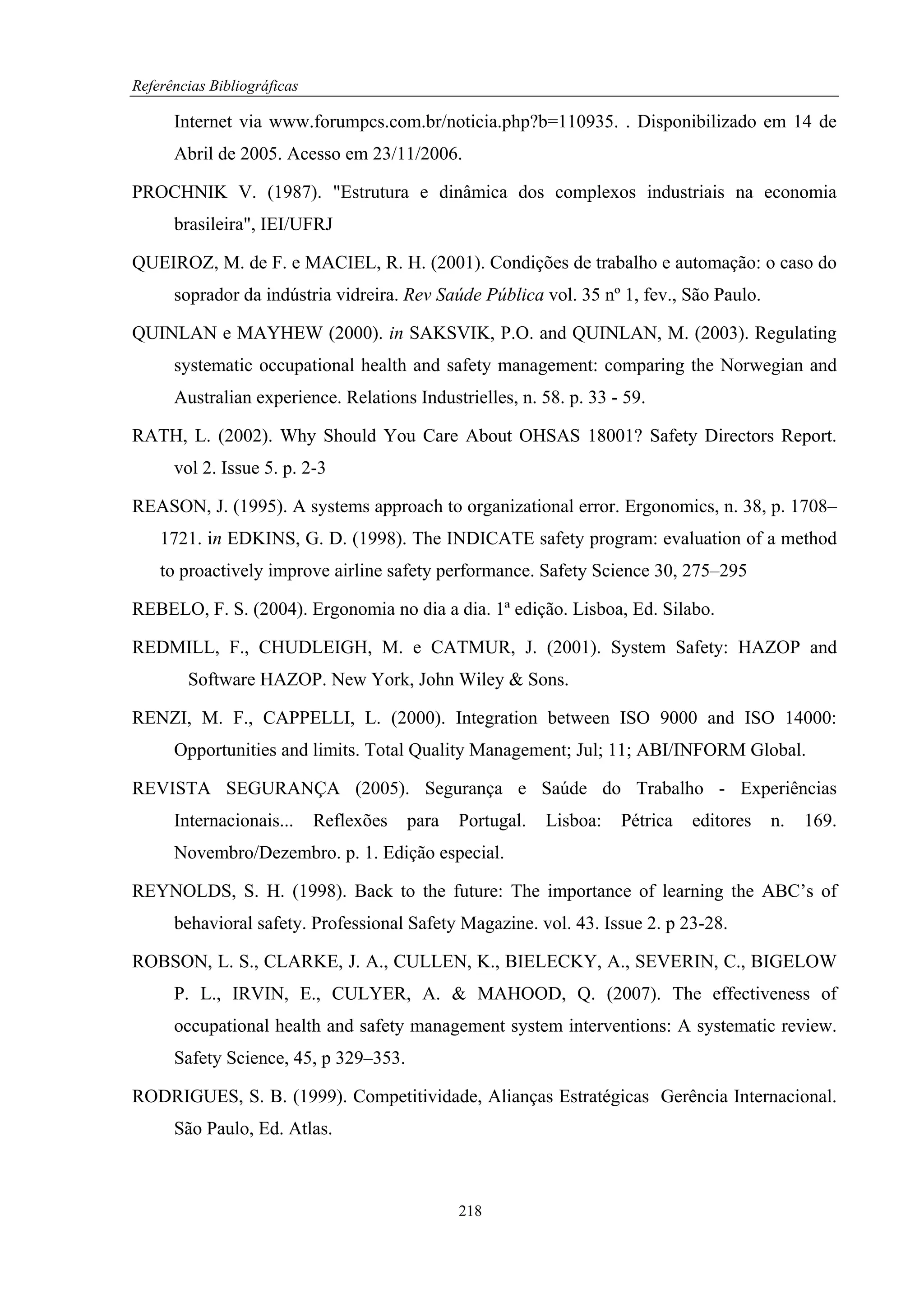 Referências Bibliográficas

      Internet via www.forumpcs.com.br/noticia.php?b=110935. . Disponibilizado em 14 de
      Abril de 2005. Acesso em 23/11/2006.

PROCHNIK V. (1987). "Estrutura e dinâmica dos complexos industriais na economia
      brasileira", IEI/UFRJ

QUEIROZ, M. de F. e MACIEL, R. H. (2001). Condições de trabalho e automação: o caso do
      soprador da indústria vidreira. Rev Saúde Pública vol. 35 nº 1, fev., São Paulo.

QUINLAN e MAYHEW (2000). in SAKSVIK, P.O. and QUINLAN, M. (2003). Regulating
      systematic occupational health and safety management: comparing the Norwegian and
      Australian experience. Relations Industrielles, n. 58. p. 33 - 59.

RATH, L. (2002). Why Should You Care About OHSAS 18001? Safety Directors Report.
      vol 2. Issue 5. p. 2-3

REASON, J. (1995). A systems approach to organizational error. Ergonomics, n. 38, p. 1708–
    1721. in EDKINS, G. D. (1998). The INDICATE safety program: evaluation of a method
    to proactively improve airline safety performance. Safety Science 30, 275–295

REBELO, F. S. (2004). Ergonomia no dia a dia. 1ª edição. Lisboa, Ed. Silabo.

REDMILL, F., CHUDLEIGH, M. e CATMUR, J. (2001). System Safety: HAZOP and
        Software HAZOP. New York, John Wiley & Sons.

RENZI, M. F., CAPPELLI, L. (2000). Integration between ISO 9000 and ISO 14000:
      Opportunities and limits. Total Quality Management; Jul; 11; ABI/INFORM Global.

REVISTA SEGURANÇA (2005). Segurança e Saúde do Trabalho - Experiências
      Internacionais...      Reflexões   para   Portugal.   Lisboa:   Pétrica   editores   n.   169.
      Novembro/Dezembro. p. 1. Edição especial.

REYNOLDS, S. H. (1998). Back to the future: The importance of learning the ABC’s of
      behavioral safety. Professional Safety Magazine. vol. 43. Issue 2. p 23-28.

ROBSON, L. S., CLARKE, J. A., CULLEN, K., BIELECKY, A., SEVERIN, C., BIGELOW
      P. L., IRVIN, E., CULYER, A. & MAHOOD, Q. (2007). The effectiveness of
      occupational health and safety management system interventions: A systematic review.
      Safety Science, 45, p 329–353.

RODRIGUES, S. B. (1999). Competitividade, Alianças Estratégicas Gerência Internacional.
      São Paulo, Ed. Atlas.



                                                218
 