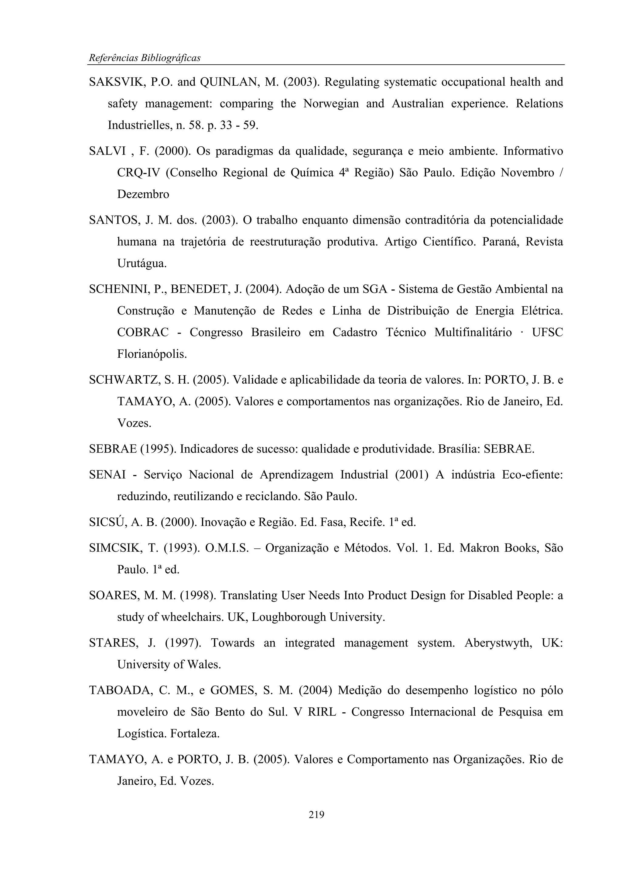 Referências Bibliográficas

SAKSVIK, P.O. and QUINLAN, M. (2003). Regulating systematic occupational health and
    safety management: comparing the Norwegian and Australian experience. Relations
    Industrielles, n. 58. p. 33 - 59.

SALVI , F. (2000). Os paradigmas da qualidade, segurança e meio ambiente. Informativo
      CRQ-IV (Conselho Regional de Química 4ª Região) São Paulo. Edição Novembro /
      Dezembro

SANTOS, J. M. dos. (2003). O trabalho enquanto dimensão contraditória da potencialidade
      humana na trajetória de reestruturação produtiva. Artigo Científico. Paraná, Revista
      Urutágua.

SCHENINI, P., BENEDET, J. (2004). Adoção de um SGA - Sistema de Gestão Ambiental na
      Construção e Manutenção de Redes e Linha de Distribuição de Energia Elétrica.
      COBRAC - Congresso Brasileiro em Cadastro Técnico Multifinalitário · UFSC
      Florianópolis.

SCHWARTZ, S. H. (2005). Validade e aplicabilidade da teoria de valores. In: PORTO, J. B. e
      TAMAYO, A. (2005). Valores e comportamentos nas organizações. Rio de Janeiro, Ed.
      Vozes.

SEBRAE (1995). Indicadores de sucesso: qualidade e produtividade. Brasília: SEBRAE.

SENAI - Serviço Nacional de Aprendizagem Industrial (2001) A indústria Eco-efiente:
      reduzindo, reutilizando e reciclando. São Paulo.

SICSÚ, A. B. (2000). Inovação e Região. Ed. Fasa, Recife. 1ª ed.

SIMCSIK, T. (1993). O.M.I.S. – Organização e Métodos. Vol. 1. Ed. Makron Books, São
      Paulo. 1ª ed.

SOARES, M. M. (1998). Translating User Needs Into Product Design for Disabled People: a
      study of wheelchairs. UK, Loughborough University.

STARES, J. (1997). Towards an integrated management system. Aberystwyth, UK:
      University of Wales.

TABOADA, C. M., e GOMES, S. M. (2004) Medição do desempenho logístico no pólo
      moveleiro de São Bento do Sul. V RIRL - Congresso Internacional de Pesquisa em
      Logística. Fortaleza.

TAMAYO, A. e PORTO, J. B. (2005). Valores e Comportamento nas Organizações. Rio de
      Janeiro, Ed. Vozes.

                                            219
 
