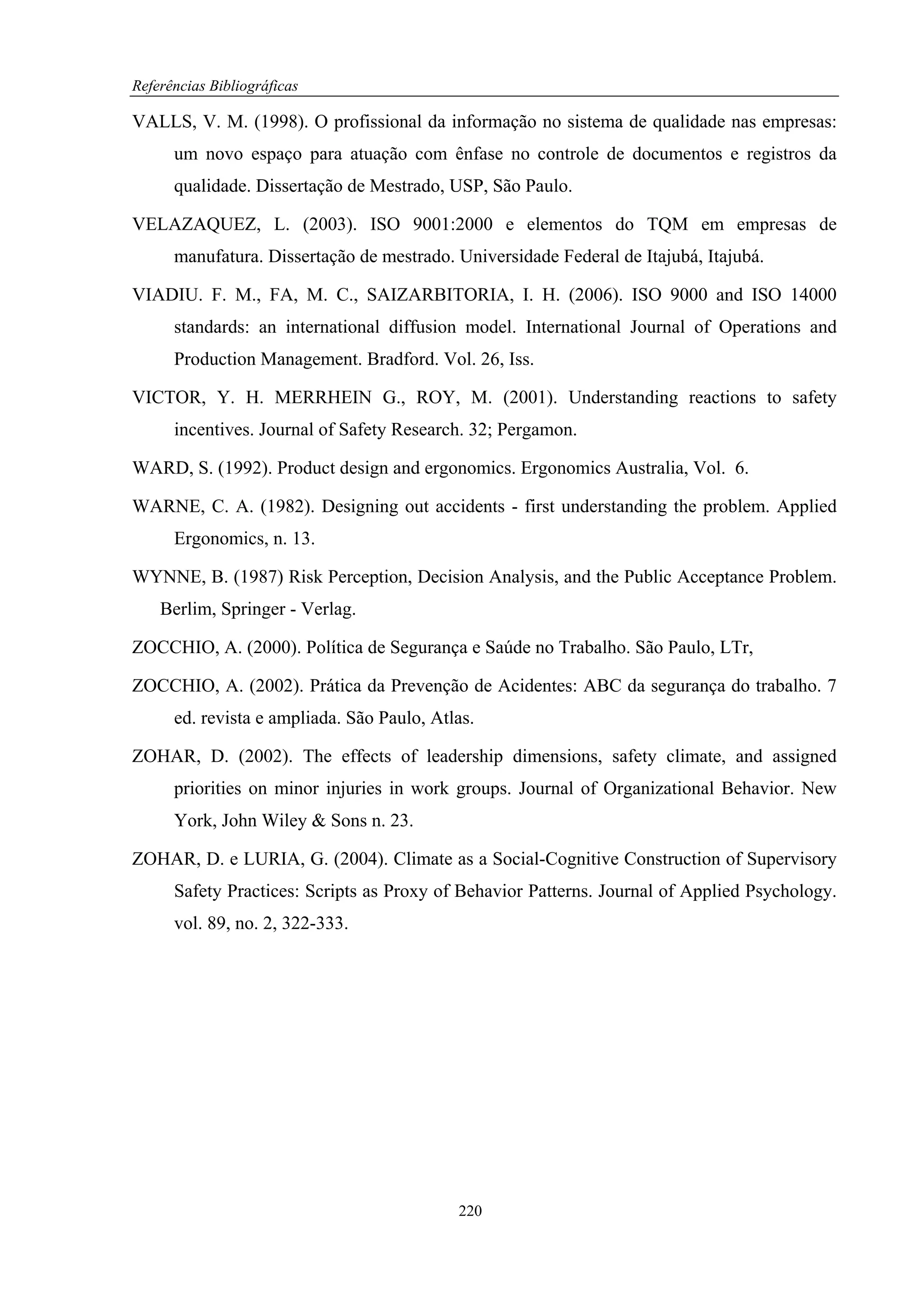 Referências Bibliográficas

VALLS, V. M. (1998). O profissional da informação no sistema de qualidade nas empresas:
      um novo espaço para atuação com ênfase no controle de documentos e registros da
      qualidade. Dissertação de Mestrado, USP, São Paulo.

VELAZAQUEZ, L. (2003). ISO 9001:2000 e elementos do TQM em empresas de
      manufatura. Dissertação de mestrado. Universidade Federal de Itajubá, Itajubá.

VIADIU. F. M., FA, M. C., SAIZARBITORIA, I. H. (2006). ISO 9000 and ISO 14000
      standards: an international diffusion model. International Journal of Operations and
      Production Management. Bradford. Vol. 26, Iss.

VICTOR, Y. H. MERRHEIN G., ROY, M. (2001). Understanding reactions to safety
      incentives. Journal of Safety Research. 32; Pergamon.

WARD, S. (1992). Product design and ergonomics. Ergonomics Australia, Vol. 6.

WARNE, C. A. (1982). Designing out accidents - first understanding the problem. Applied
      Ergonomics, n. 13.

WYNNE, B. (1987) Risk Perception, Decision Analysis, and the Public Acceptance Problem.
    Berlim, Springer - Verlag.

ZOCCHIO, A. (2000). Política de Segurança e Saúde no Trabalho. São Paulo, LTr,

ZOCCHIO, A. (2002). Prática da Prevenção de Acidentes: ABC da segurança do trabalho. 7
      ed. revista e ampliada. São Paulo, Atlas.

ZOHAR, D. (2002). The effects of leadership dimensions, safety climate, and assigned
      priorities on minor injuries in work groups. Journal of Organizational Behavior. New
      York, John Wiley & Sons n. 23.

ZOHAR, D. e LURIA, G. (2004). Climate as a Social-Cognitive Construction of Supervisory
      Safety Practices: Scripts as Proxy of Behavior Patterns. Journal of Applied Psychology.
      vol. 89, no. 2, 322-333.




                                            220
 