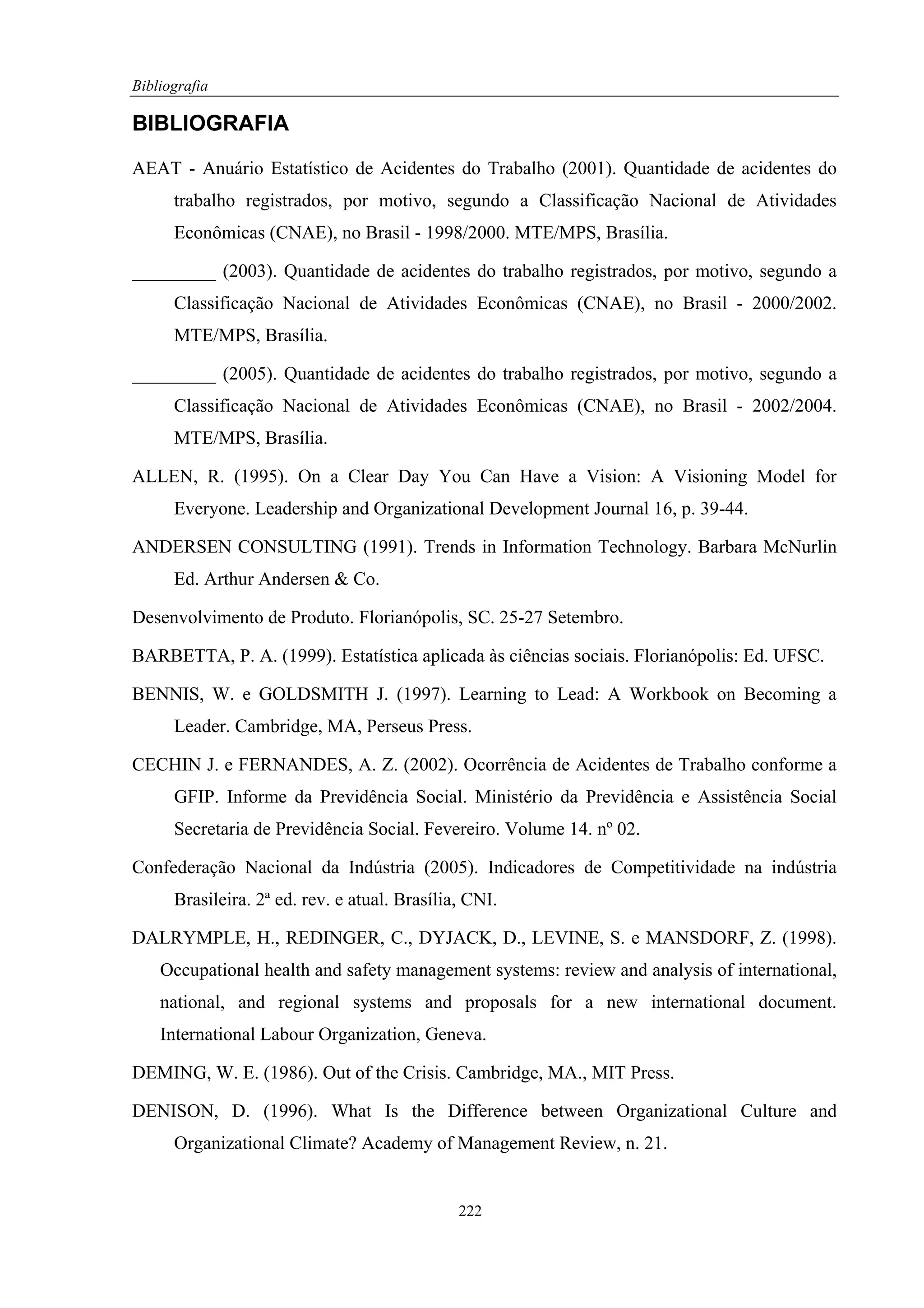 Bibliografia

BIBLIOGRAFIA

AEAT - Anuário Estatístico de Acidentes do Trabalho (2001). Quantidade de acidentes do
      trabalho registrados, por motivo, segundo a Classificação Nacional de Atividades
      Econômicas (CNAE), no Brasil - 1998/2000. MTE/MPS, Brasília.

_________ (2003). Quantidade de acidentes do trabalho registrados, por motivo, segundo a
      Classificação Nacional de Atividades Econômicas (CNAE), no Brasil - 2000/2002.
      MTE/MPS, Brasília.

_________ (2005). Quantidade de acidentes do trabalho registrados, por motivo, segundo a
      Classificação Nacional de Atividades Econômicas (CNAE), no Brasil - 2002/2004.
      MTE/MPS, Brasília.

ALLEN, R. (1995). On a Clear Day You Can Have a Vision: A Visioning Model for
      Everyone. Leadership and Organizational Development Journal 16, p. 39-44.

ANDERSEN CONSULTING (1991). Trends in Information Technology. Barbara McNurlin
      Ed. Arthur Andersen & Co.

Desenvolvimento de Produto. Florianópolis, SC. 25-27 Setembro.

BARBETTA, P. A. (1999). Estatística aplicada às ciências sociais. Florianópolis: Ed. UFSC.

BENNIS, W. e GOLDSMITH J. (1997). Learning to Lead: A Workbook on Becoming a
      Leader. Cambridge, MA, Perseus Press.

CECHIN J. e FERNANDES, A. Z. (2002). Ocorrência de Acidentes de Trabalho conforme a
      GFIP. Informe da Previdência Social. Ministério da Previdência e Assistência Social
      Secretaria de Previdência Social. Fevereiro. Volume 14. nº 02.

Confederação Nacional da Indústria (2005). Indicadores de Competitividade na indústria
      Brasileira. 2ª ed. rev. e atual. Brasília, CNI.

DALRYMPLE, H., REDINGER, C., DYJACK, D., LEVINE, S. e MANSDORF, Z. (1998).
    Occupational health and safety management systems: review and analysis of international,
    national, and regional systems and proposals for a new international document.
    International Labour Organization, Geneva.

DEMING, W. E. (1986). Out of the Crisis. Cambridge, MA., MIT Press.

DENISON, D. (1996). What Is the Difference between Organizational Culture and
      Organizational Climate? Academy of Management Review, n. 21.


                                               222
 