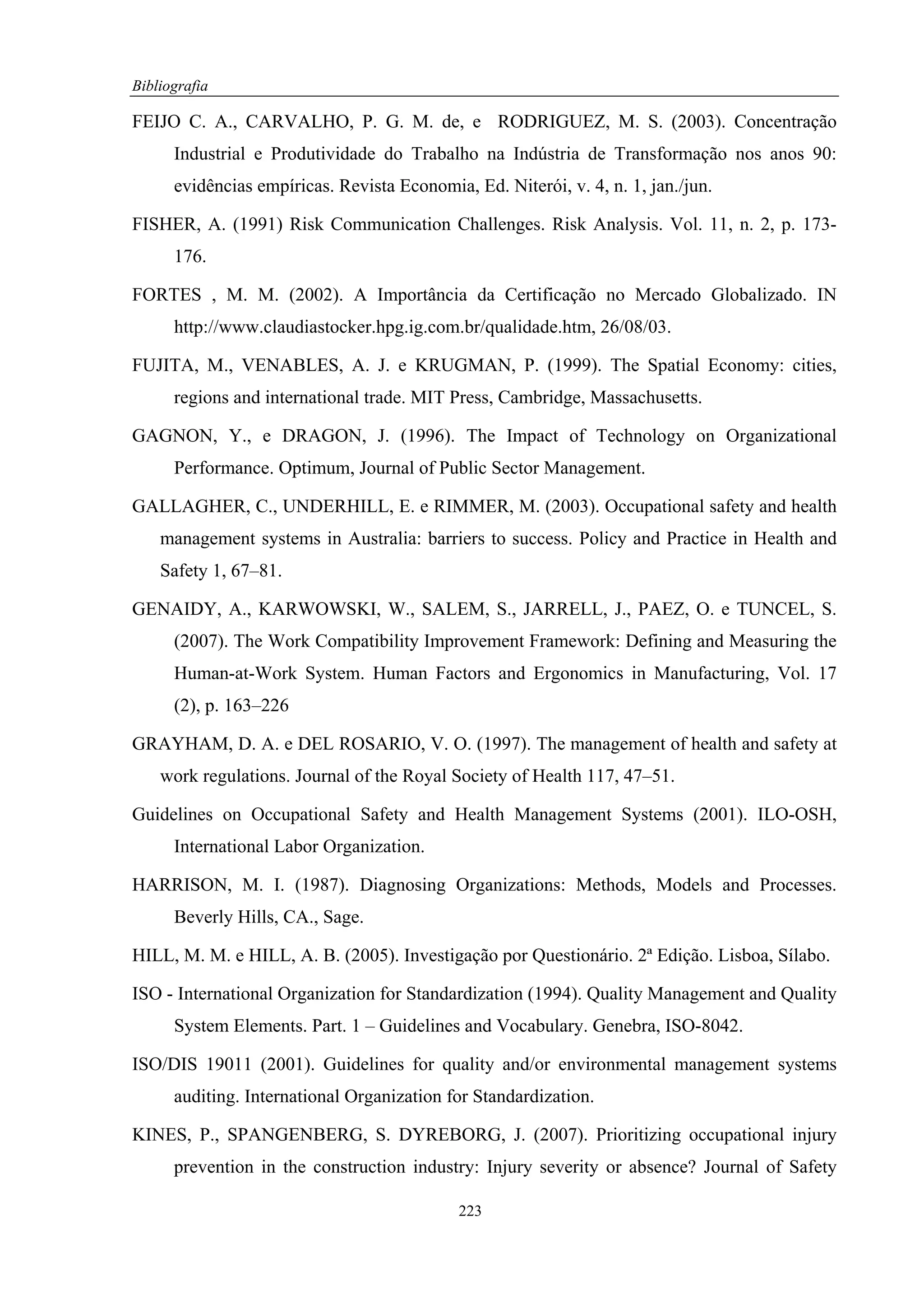 Bibliografia

FEIJO C. A., CARVALHO, P. G. M. de, e RODRIGUEZ, M. S. (2003). Concentração
      Industrial e Produtividade do Trabalho na Indústria de Transformação nos anos 90:
      evidências empíricas. Revista Economia, Ed. Niterói, v. 4, n. 1, jan./jun.

FISHER, A. (1991) Risk Communication Challenges. Risk Analysis. Vol. 11, n. 2, p. 173-
      176.

FORTES , M. M. (2002). A Importância da Certificação no Mercado Globalizado. IN
      http://www.claudiastocker.hpg.ig.com.br/qualidade.htm, 26/08/03.

FUJITA, M., VENABLES, A. J. e KRUGMAN, P. (1999). The Spatial Economy: cities,
      regions and international trade. MIT Press, Cambridge, Massachusetts.

GAGNON, Y., e DRAGON, J. (1996). The Impact of Technology on Organizational
      Performance. Optimum, Journal of Public Sector Management.

GALLAGHER, C., UNDERHILL, E. e RIMMER, M. (2003). Occupational safety and health
    management systems in Australia: barriers to success. Policy and Practice in Health and
    Safety 1, 67–81.

GENAIDY, A., KARWOWSKI, W., SALEM, S., JARRELL, J., PAEZ, O. e TUNCEL, S.
      (2007). The Work Compatibility Improvement Framework: Defining and Measuring the
      Human-at-Work System. Human Factors and Ergonomics in Manufacturing, Vol. 17
      (2), p. 163–226

GRAYHAM, D. A. e DEL ROSARIO, V. O. (1997). The management of health and safety at
    work regulations. Journal of the Royal Society of Health 117, 47–51.

Guidelines on Occupational Safety and Health Management Systems (2001). ILO-OSH,
      International Labor Organization.

HARRISON, M. I. (1987). Diagnosing Organizations: Methods, Models and Processes.
      Beverly Hills, CA., Sage.

HILL, M. M. e HILL, A. B. (2005). Investigação por Questionário. 2ª Edição. Lisboa, Sílabo.

ISO - International Organization for Standardization (1994). Quality Management and Quality
      System Elements. Part. 1 – Guidelines and Vocabulary. Genebra, ISO-8042.

ISO/DIS 19011 (2001). Guidelines for quality and/or environmental management systems
      auditing. International Organization for Standardization.

KINES, P., SPANGENBERG, S. DYREBORG, J. (2007). Prioritizing occupational injury
      prevention in the construction industry: Injury severity or absence? Journal of Safety

                                             223
 