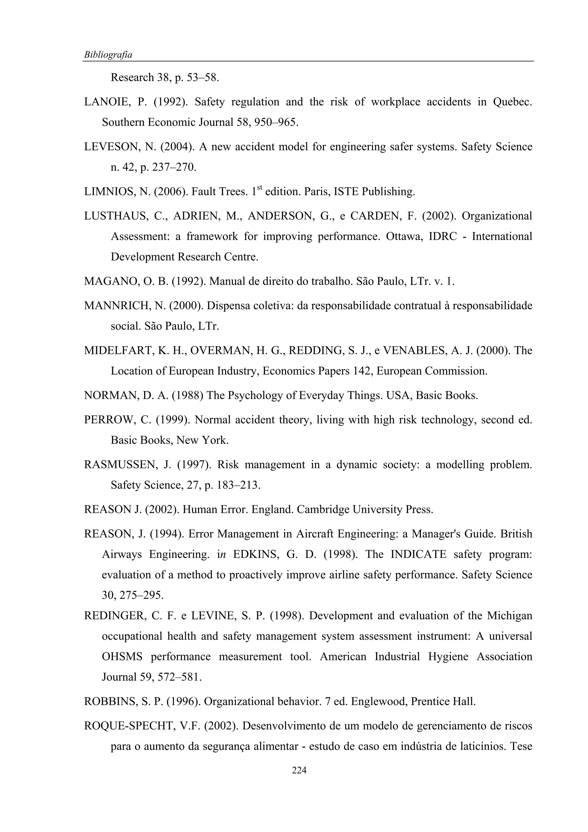 Bibliografia

      Research 38, p. 53–58.

LANOIE, P. (1992). Safety regulation and the risk of workplace accidents in Quebec.
    Southern Economic Journal 58, 950–965.

LEVESON, N. (2004). A new accident model for engineering safer systems. Safety Science
      n. 42, p. 237–270.

LIMNIOS, N. (2006). Fault Trees. 1st edition. Paris, ISTE Publishing.

LUSTHAUS, C., ADRIEN, M., ANDERSON, G., e CARDEN, F. (2002). Organizational
      Assessment: a framework for improving performance. Ottawa, IDRC - International
      Development Research Centre.

MAGANO, O. B. (1992). Manual de direito do trabalho. São Paulo, LTr. v. 1.

MANNRICH, N. (2000). Dispensa coletiva: da responsabilidade contratual à responsabilidade
      social. São Paulo, LTr.

MIDELFART, K. H., OVERMAN, H. G., REDDING, S. J., e VENABLES, A. J. (2000). The
      Location of European Industry, Economics Papers 142, European Commission.

NORMAN, D. A. (1988) The Psychology of Everyday Things. USA, Basic Books.

PERROW, C. (1999). Normal accident theory, living with high risk technology, second ed.
      Basic Books, New York.

RASMUSSEN, J. (1997). Risk management in a dynamic society: a modelling problem.
      Safety Science, 27, p. 183–213.

REASON J. (2002). Human Error. England. Cambridge University Press.

REASON, J. (1994). Error Management in Aircraft Engineering: a Manager's Guide. British
    Airways Engineering. in EDKINS, G. D. (1998). The INDICATE safety program:
    evaluation of a method to proactively improve airline safety performance. Safety Science
    30, 275–295.
REDINGER, C. F. e LEVINE, S. P. (1998). Development and evaluation of the Michigan
    occupational health and safety management system assessment instrument: A universal
    OHSMS performance measurement tool. American Industrial Hygiene Association
    Journal 59, 572–581.

ROBBINS, S. P. (1996). Organizational behavior. 7 ed. Englewood, Prentice Hall.

ROQUE-SPECHT, V.F. (2002). Desenvolvimento de um modelo de gerenciamento de riscos
      para o aumento da segurança alimentar - estudo de caso em indústria de laticínios. Tese
                                           224
 