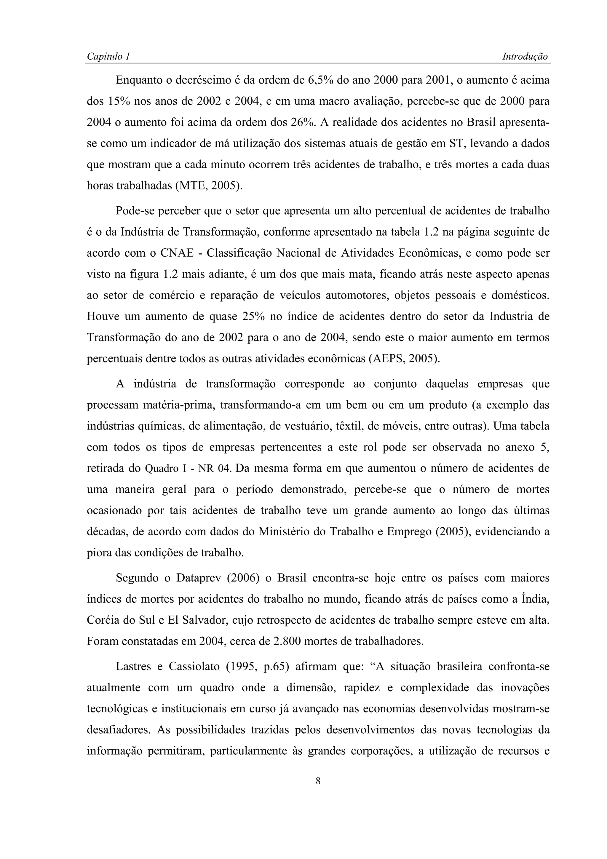 Capítulo 1                                                                           Introdução

      Enquanto o decréscimo é da ordem de 6,5% do ano 2000 para 2001, o aumento é acima
dos 15% nos anos de 2002 e 2004, e em uma macro avaliação, percebe-se que de 2000 para
2004 o aumento foi acima da ordem dos 26%. A realidade dos acidentes no Brasil apresenta-
se como um indicador de má utilização dos sistemas atuais de gestão em ST, levando a dados
que mostram que a cada minuto ocorrem três acidentes de trabalho, e três mortes a cada duas
horas trabalhadas (MTE, 2005).

      Pode-se perceber que o setor que apresenta um alto percentual de acidentes de trabalho
é o da Indústria de Transformação, conforme apresentado na tabela 1.2 na página seguinte de
acordo com o CNAE - Classificação Nacional de Atividades Econômicas, e como pode ser
visto na figura 1.2 mais adiante, é um dos que mais mata, ficando atrás neste aspecto apenas
ao setor de comércio e reparação de veículos automotores, objetos pessoais e domésticos.
Houve um aumento de quase 25% no índice de acidentes dentro do setor da Industria de
Transformação do ano de 2002 para o ano de 2004, sendo este o maior aumento em termos
percentuais dentre todos as outras atividades econômicas (AEPS, 2005).

      A indústria de transformação corresponde ao conjunto daquelas empresas que
processam matéria-prima, transformando-a em um bem ou em um produto (a exemplo das
indústrias químicas, de alimentação, de vestuário, têxtil, de móveis, entre outras). Uma tabela
com todos os tipos de empresas pertencentes a este rol pode ser observada no anexo 5,
retirada do Quadro I - NR 04. Da mesma forma em que aumentou o número de acidentes de
uma maneira geral para o período demonstrado, percebe-se que o número de mortes
ocasionado por tais acidentes de trabalho teve um grande aumento ao longo das últimas
décadas, de acordo com dados do Ministério do Trabalho e Emprego (2005), evidenciando a
piora das condições de trabalho.

      Segundo o Dataprev (2006) o Brasil encontra-se hoje entre os países com maiores
índices de mortes por acidentes do trabalho no mundo, ficando atrás de países como a Índia,
Coréia do Sul e El Salvador, cujo retrospecto de acidentes de trabalho sempre esteve em alta.
Foram constatadas em 2004, cerca de 2.800 mortes de trabalhadores.

      Lastres e Cassiolato (1995, p.65) afirmam que: “A situação brasileira confronta-se
atualmente com um quadro onde a dimensão, rapidez e complexidade das inovações
tecnológicas e institucionais em curso já avançado nas economias desenvolvidas mostram-se
desafiadores. As possibilidades trazidas pelos desenvolvimentos das novas tecnologias da
informação permitiram, particularmente às grandes corporações, a utilização de recursos e

                                              8
 