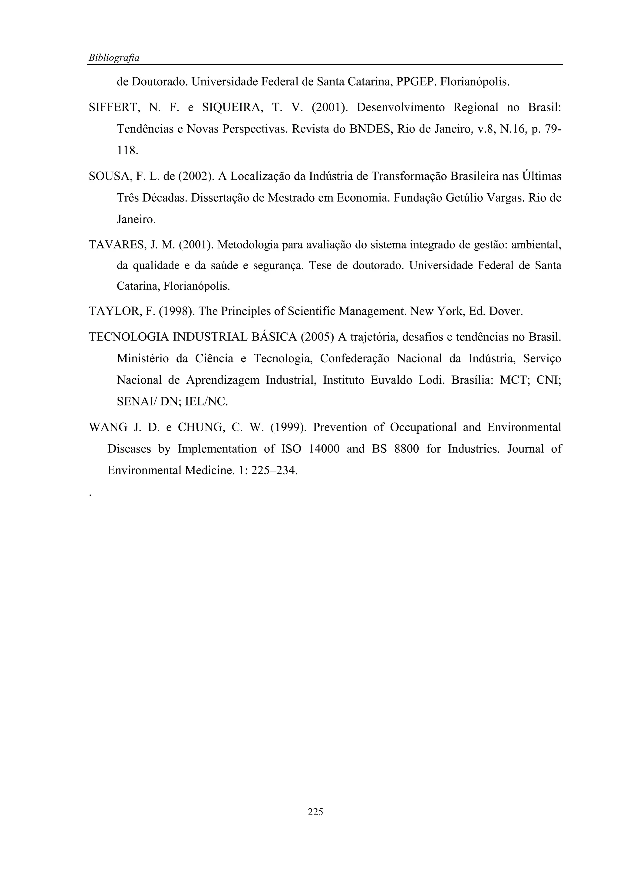 Bibliografia

      de Doutorado. Universidade Federal de Santa Catarina, PPGEP. Florianópolis.

SIFFERT, N. F. e SIQUEIRA, T. V. (2001). Desenvolvimento Regional no Brasil:
      Tendências e Novas Perspectivas. Revista do BNDES, Rio de Janeiro, v.8, N.16, p. 79-
      118.

SOUSA, F. L. de (2002). A Localização da Indústria de Transformação Brasileira nas Últimas
      Três Décadas. Dissertação de Mestrado em Economia. Fundação Getúlio Vargas. Rio de
      Janeiro.

TAVARES, J. M. (2001). Metodologia para avaliação do sistema integrado de gestão: ambiental,
      da qualidade e da saúde e segurança. Tese de doutorado. Universidade Federal de Santa
      Catarina, Florianópolis.

TAYLOR, F. (1998). The Principles of Scientific Management. New York, Ed. Dover.

TECNOLOGIA INDUSTRIAL BÁSICA (2005) A trajetória, desafios e tendências no Brasil.
      Ministério da Ciência e Tecnologia, Confederação Nacional da Indústria, Serviço
      Nacional de Aprendizagem Industrial, Instituto Euvaldo Lodi. Brasília: MCT; CNI;
      SENAI/ DN; IEL/NC.

WANG J. D. e CHUNG, C. W. (1999). Prevention of Occupational and Environmental
    Diseases by Implementation of ISO 14000 and BS 8800 for Industries. Journal of
    Environmental Medicine. 1: 225–234.
.




                                          225
 