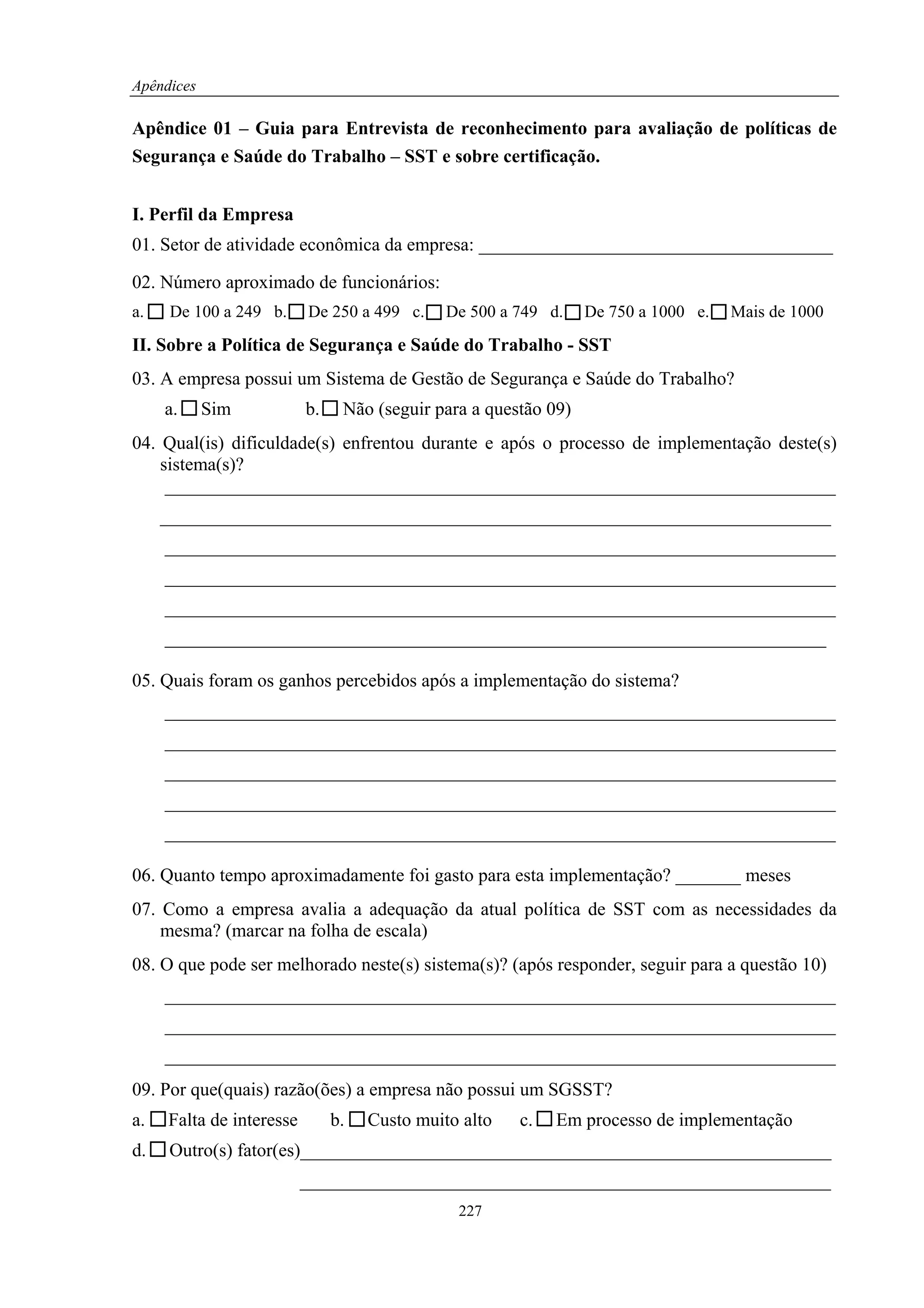 Apêndices

Apêndice 01 – Guia para Entrevista de reconhecimento para avaliação de políticas de
Segurança e Saúde do Trabalho – SST e sobre certificação.


I. Perfil da Empresa
01. Setor de atividade econômica da empresa: ______________________________________

02. Número aproximado de funcionários:
a.    De 100 a 249 b.     De 250 a 499 c.     De 500 a 749 d.    De 750 a 1000 e.   Mais de 1000
II. Sobre a Política de Segurança e Saúde do Trabalho - SST
03. A empresa possui um Sistema de Gestão de Segurança e Saúde do Trabalho?
     a.     Sim           b.    Não (seguir para a questão 09)
04. Qual(is) dificuldade(s) enfrentou durante e após o processo de implementação deste(s)
    sistema(s)?
     ________________________________________________________________________
     ________________________________________________________________________
     ________________________________________________________________________
     ________________________________________________________________________
     ________________________________________________________________________
     _______________________________________________________________________

05. Quais foram os ganhos percebidos após a implementação do sistema?
     ________________________________________________________________________
     ________________________________________________________________________
     ________________________________________________________________________
     ________________________________________________________________________
     ________________________________________________________________________

06. Quanto tempo aproximadamente foi gasto para esta implementação? _______ meses
07. Como a empresa avalia a adequação da atual política de SST com as necessidades da
    mesma? (marcar na folha de escala)
08. O que pode ser melhorado neste(s) sistema(s)? (após responder, seguir para a questão 10)
     ________________________________________________________________________
     ________________________________________________________________________
     ________________________________________________________________________
09. Por que(quais) razão(ões) a empresa não possui um SGSST?
a.   Falta de interesse        b.   Custo muito alto   c.   Em processo de implementação
d.    Outro(s) fator(es)_________________________________________________________
                          _________________________________________________________
                                               227
 