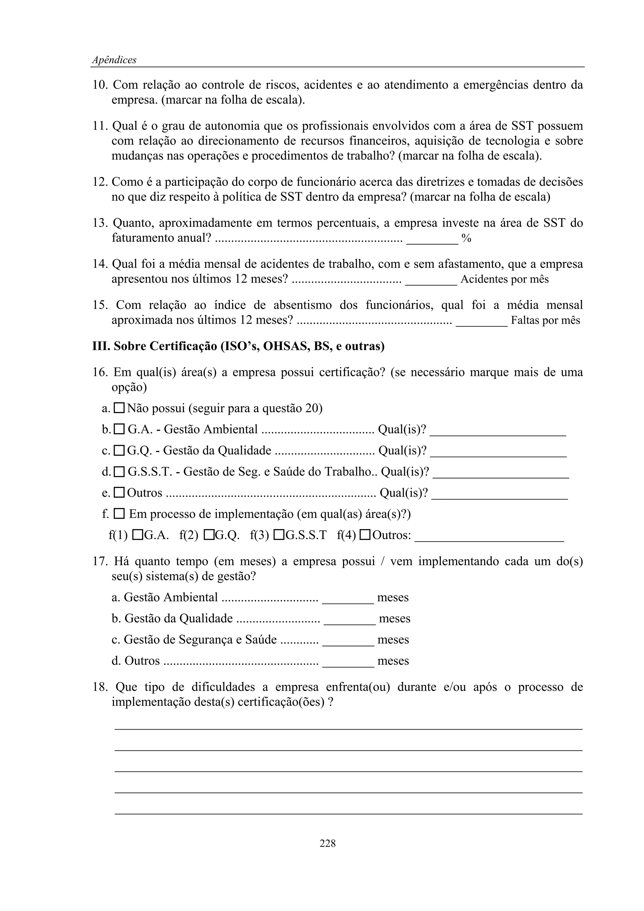 Apêndices

10. Com relação ao controle de riscos, acidentes e ao atendimento a emergências dentro da
    empresa. (marcar na folha de escala).

11. Qual é o grau de autonomia que os profissionais envolvidos com a área de SST possuem
    com relação ao direcionamento de recursos financeiros, aquisição de tecnologia e sobre
    mudanças nas operações e procedimentos de trabalho? (marcar na folha de escala).

12. Como é a participação do corpo de funcionário acerca das diretrizes e tomadas de decisões
    no que diz respeito à política de SST dentro da empresa? (marcar na folha de escala)

13. Quanto, aproximadamente em termos percentuais, a empresa investe na área de SST do
    faturamento anual? .......................................................... ________ %

14. Qual foi a média mensal de acidentes de trabalho, com e sem afastamento, que a empresa
    apresentou nos últimos 12 meses? .................................. ________ Acidentes por mês

15. Com relação ao índice de absentismo dos funcionários, qual foi a média mensal
   aproximada nos últimos 12 meses? ................................................ ________ Faltas por mês

III. Sobre Certificação (ISO’s, OHSAS, BS, e outras)

16. Em qual(is) área(s) a empresa possui certificação? (se necessário marque mais de uma
    opção)
  a.      Não possui (seguir para a questão 20)
  b.      G.A. - Gestão Ambiental ................................... Qual(is)? _____________________
  c.      G.Q. - Gestão da Qualidade ............................... Qual(is)? _____________________
  d.      G.S.S.T. - Gestão de Seg. e Saúde do Trabalho.. Qual(is)? _____________________
  e.      Outros ................................................................. Qual(is)? _____________________
  f.       Em processo de implementação (em qual(as) área(s)?)
   f(1)       G.A. f(2)         G.Q. f(3)        G.S.S.T f(4)         Outros: _______________________

17. Há quanto tempo (em meses) a empresa possui / vem implementando cada um do(s)
    seu(s) sistema(s) de gestão?
       a. Gestão Ambiental .............................. ________ meses
       b. Gestão da Qualidade .......................... ________ meses
       c. Gestão de Segurança e Saúde ............ ________ meses
       d. Outros ................................................ ________ meses

18. Que tipo de dificuldades a empresa enfrenta(ou) durante e/ou após o processo de
   implementação desta(s) certificação(ões) ?
       ________________________________________________________________________
       ________________________________________________________________________
       ________________________________________________________________________
       ________________________________________________________________________
       ________________________________________________________________________

                                                          228
 